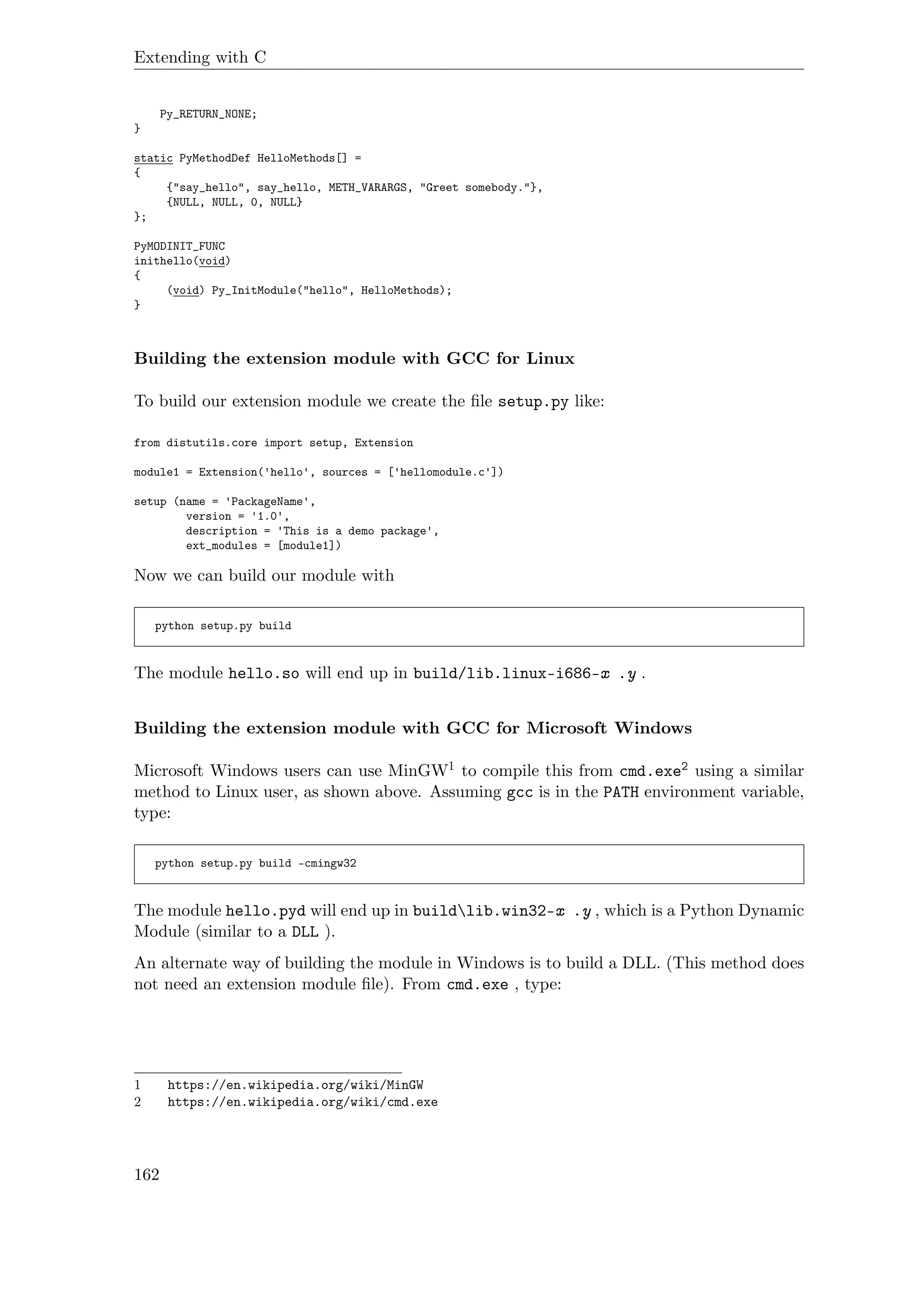 Extending with C
Py_RETURN_NONE;
}
static PyMethodDef HelloMethods[] =
{
{"say_hello", say_hello, METH_VARARGS, "Greet somebody."},
{NULL, NULL, 0, NULL}
};
PyMODINIT_FUNC
inithello(void)
{
(void) Py_InitModule("hello", HelloMethods);
}
Building the extension module with GCC for Linux
To build our extension module we create the ﬁle setup.py like:
from distutils.core import setup, Extension
module1 = Extension('hello', sources = ['hellomodule.c'])
setup (name = 'PackageName',
version = '1.0',
description = 'This is a demo package',
ext_modules = [module1])
Now we can build our module with
python setup.py build
The module hello.so will end up in build/lib.linux-i686-x .y .
Building the extension module with GCC for Microsoft Windows
Microsoft Windows users can use MinGW1 to compile this from cmd.exe2 using a similar
method to Linux user, as shown above. Assuming gcc is in the PATH environment variable,
type:
python setup.py build -cmingw32
The module hello.pyd will end up in buildlib.win32-x .y , which is a Python Dynamic
Module (similar to a DLL ).
An alternate way of building the module in Windows is to build a DLL. (This method does
not need an extension module ﬁle). From cmd.exe , type:
1 https://en.wikipedia.org/wiki/MinGW
2 https://en.wikipedia.org/wiki/cmd.exe
162
 