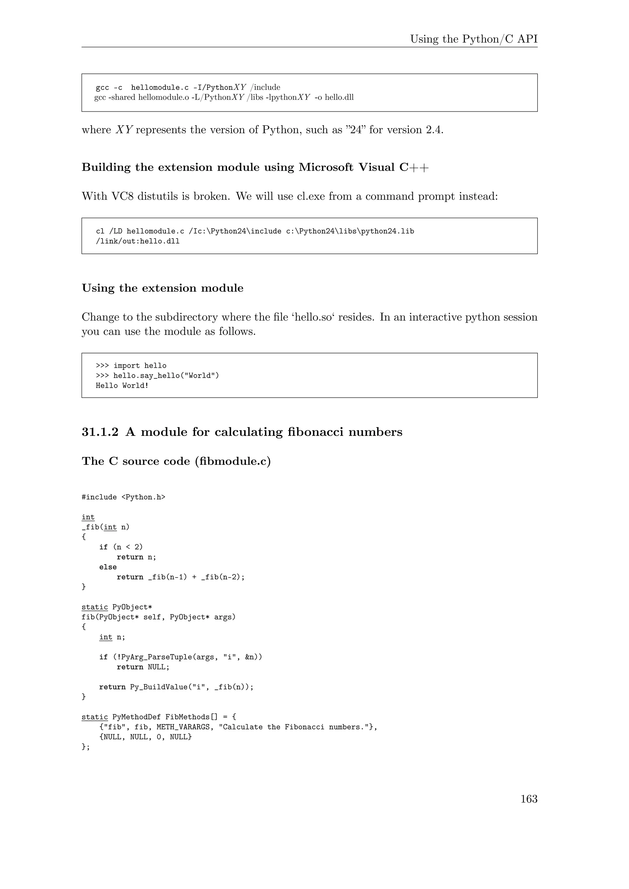 Using the Python/C API
gcc -c hellomodule.c -I/PythonXY /include
gcc -shared hellomodule.o -L/PythonXY /libs -lpythonXY -o hello.dll
where XY represents the version of Python, such as ”24” for version 2.4.
Building the extension module using Microsoft Visual C++
With VC8 distutils is broken. We will use cl.exe from a command prompt instead:
cl /LD hellomodule.c /Ic:Python24include c:Python24libspython24.lib
/link/out:hello.dll
Using the extension module
Change to the subdirectory where the ﬁle ‘hello.so‘ resides. In an interactive python session
you can use the module as follows.
>>> import hello
>>> hello.say_hello("World")
Hello World!
31.1.2 A module for calculating ﬁbonacci numbers
The C source code (ﬁbmodule.c)
#include <Python.h>
int
_fib(int n)
{
if (n < 2)
return n;
else
return _fib(n-1) + _fib(n-2);
}
static PyObject*
fib(PyObject* self, PyObject* args)
{
int n;
if (!PyArg_ParseTuple(args, "i", &n))
return NULL;
return Py_BuildValue("i", _fib(n));
}
static PyMethodDef FibMethods[] = {
{"fib", fib, METH_VARARGS, "Calculate the Fibonacci numbers."},
{NULL, NULL, 0, NULL}
};
163
 