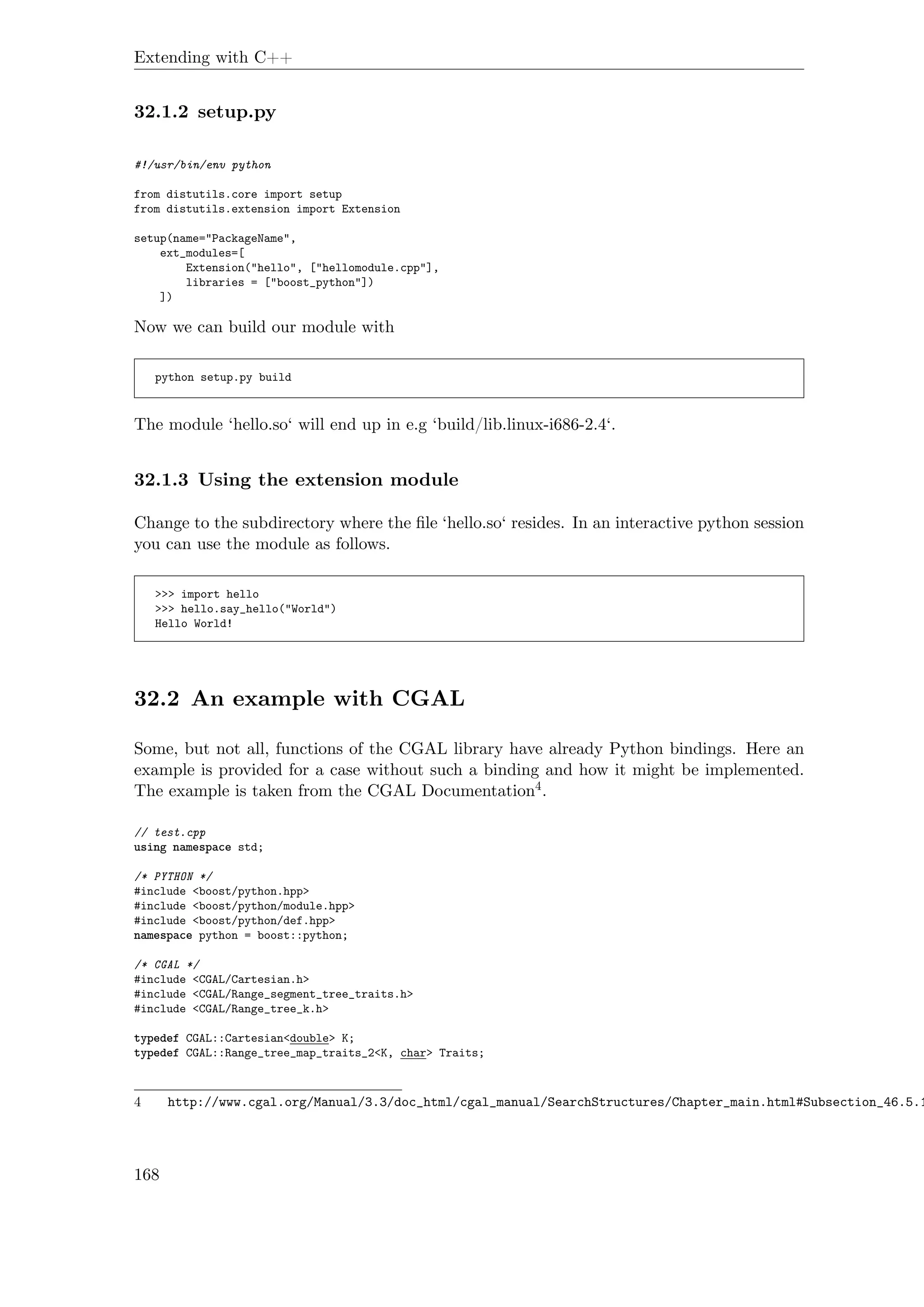 Extending with C++
32.1.2 setup.py
#!/usr/bin/env python
from distutils.core import setup
from distutils.extension import Extension
setup(name="PackageName",
ext_modules=[
Extension("hello", ["hellomodule.cpp"],
libraries = ["boost_python"])
])
Now we can build our module with
python setup.py build
The module ‘hello.so‘ will end up in e.g ‘build/lib.linux-i686-2.4‘.
32.1.3 Using the extension module
Change to the subdirectory where the ﬁle ‘hello.so‘ resides. In an interactive python session
you can use the module as follows.
>>> import hello
>>> hello.say_hello("World")
Hello World!
32.2 An example with CGAL
Some, but not all, functions of the CGAL library have already Python bindings. Here an
example is provided for a case without such a binding and how it might be implemented.
The example is taken from the CGAL Documentation4.
// test.cpp
using namespace std;
/* PYTHON */
#include <boost/python.hpp>
#include <boost/python/module.hpp>
#include <boost/python/def.hpp>
namespace python = boost::python;
/* CGAL */
#include <CGAL/Cartesian.h>
#include <CGAL/Range_segment_tree_traits.h>
#include <CGAL/Range_tree_k.h>
typedef CGAL::Cartesian<double> K;
typedef CGAL::Range_tree_map_traits_2<K, char> Traits;
4 http://www.cgal.org/Manual/3.3/doc_html/cgal_manual/SearchStructures/Chapter_main.html#Subsection_46.5.1
168
 