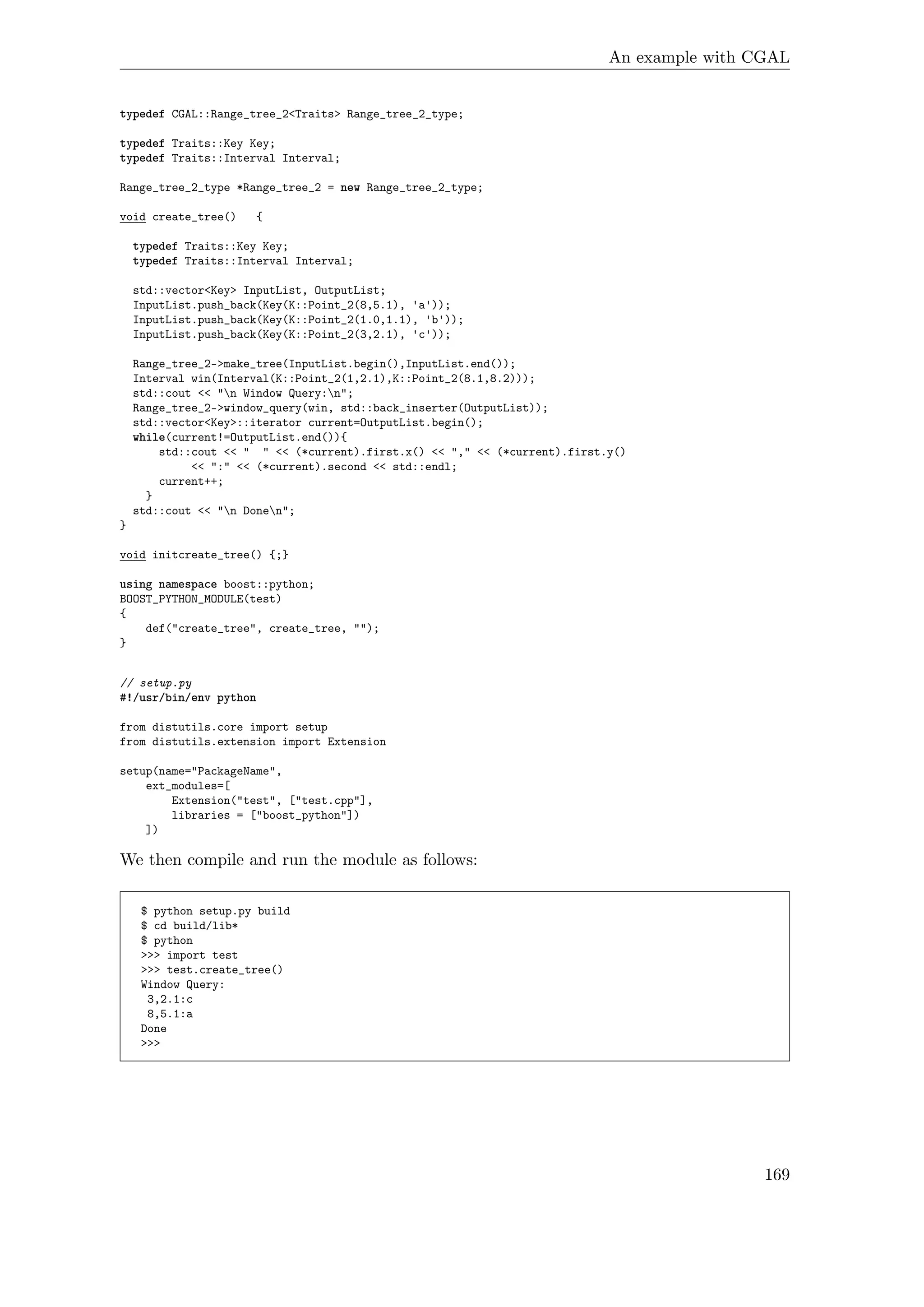 An example with CGAL
typedef CGAL::Range_tree_2<Traits> Range_tree_2_type;
typedef Traits::Key Key;
typedef Traits::Interval Interval;
Range_tree_2_type *Range_tree_2 = new Range_tree_2_type;
void create_tree() {
typedef Traits::Key Key;
typedef Traits::Interval Interval;
std::vector<Key> InputList, OutputList;
InputList.push_back(Key(K::Point_2(8,5.1), 'a'));
InputList.push_back(Key(K::Point_2(1.0,1.1), 'b'));
InputList.push_back(Key(K::Point_2(3,2.1), 'c'));
Range_tree_2->make_tree(InputList.begin(),InputList.end());
Interval win(Interval(K::Point_2(1,2.1),K::Point_2(8.1,8.2)));
std::cout << "n Window Query:n";
Range_tree_2->window_query(win, std::back_inserter(OutputList));
std::vector<Key>::iterator current=OutputList.begin();
while(current!=OutputList.end()){
std::cout << " " << (*current).first.x() << "," << (*current).first.y()
<< ":" << (*current).second << std::endl;
current++;
}
std::cout << "n Donen";
}
void initcreate_tree() {;}
using namespace boost::python;
BOOST_PYTHON_MODULE(test)
{
def("create_tree", create_tree, "");
}
// setup.py
#!/usr/bin/env python
from distutils.core import setup
from distutils.extension import Extension
setup(name="PackageName",
ext_modules=[
Extension("test", ["test.cpp"],
libraries = ["boost_python"])
])
We then compile and run the module as follows:
$ python setup.py build
$ cd build/lib*
$ python
>>> import test
>>> test.create_tree()
Window Query:
3,2.1:c
8,5.1:a
Done
>>>
169
 