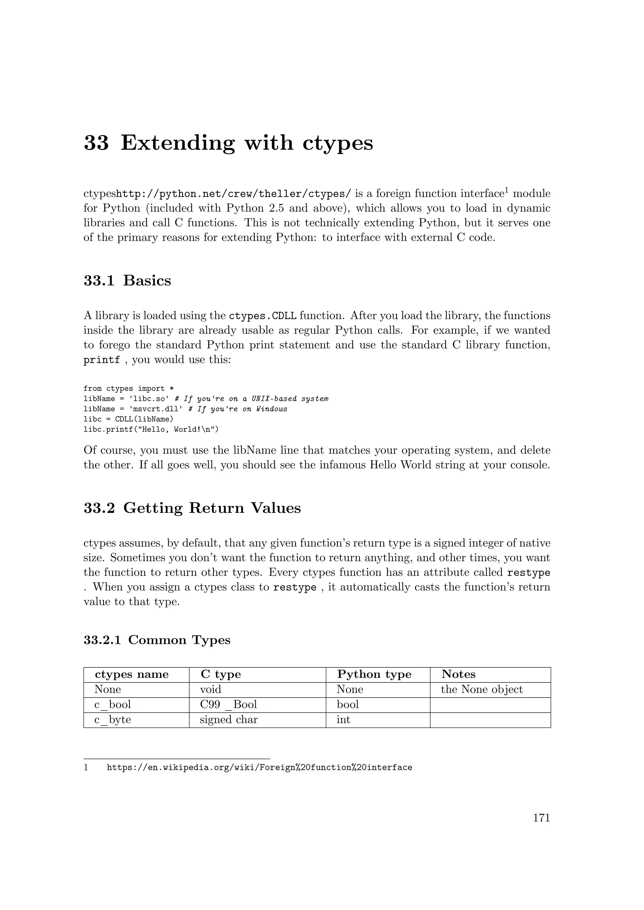 33 Extending with ctypes
ctypeshttp://python.net/crew/theller/ctypes/ is a foreign function interface1 module
for Python (included with Python 2.5 and above), which allows you to load in dynamic
libraries and call C functions. This is not technically extending Python, but it serves one
of the primary reasons for extending Python: to interface with external C code.
33.1 Basics
A library is loaded using the ctypes.CDLL function. After you load the library, the functions
inside the library are already usable as regular Python calls. For example, if we wanted
to forego the standard Python print statement and use the standard C library function,
printf , you would use this:
from ctypes import *
libName = 'libc.so' # If you're on a UNIX-based system
libName = 'msvcrt.dll' # If you're on Windows
libc = CDLL(libName)
libc.printf("Hello, World!n")
Of course, you must use the libName line that matches your operating system, and delete
the other. If all goes well, you should see the infamous Hello World string at your console.
33.2 Getting Return Values
ctypes assumes, by default, that any given function’s return type is a signed integer of native
size. Sometimes you don’t want the function to return anything, and other times, you want
the function to return other types. Every ctypes function has an attribute called restype
. When you assign a ctypes class to restype , it automatically casts the function’s return
value to that type.
33.2.1 Common Types
ctypes name C type Python type Notes
None void None the None object
c_bool C99 _Bool bool
c_byte signed char int
1 https://en.wikipedia.org/wiki/Foreign%20function%20interface
171
 