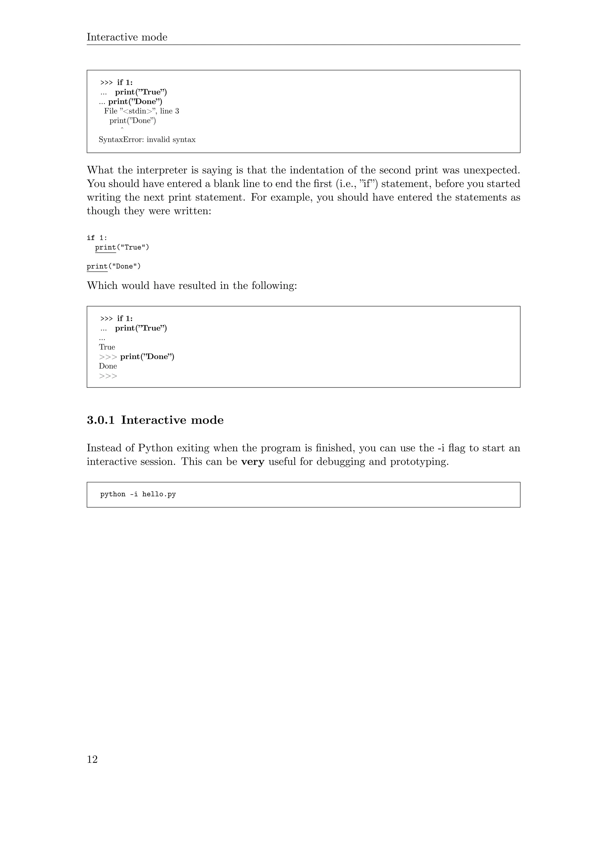 Interactive mode
>>> if 1:
... print(”True”)
... print(”Done”)
File ”<stdin>”, line 3
print(”Done”)
ˆ
SyntaxError: invalid syntax
What the interpreter is saying is that the indentation of the second print was unexpected.
You should have entered a blank line to end the ﬁrst (i.e., ”if”) statement, before you started
writing the next print statement. For example, you should have entered the statements as
though they were written:
if 1:
print("True")
print("Done")
Which would have resulted in the following:
>>> if 1:
... print(”True”)
...
True
>>> print(”Done”)
Done
>>>
3.0.1 Interactive mode
Instead of Python exiting when the program is ﬁnished, you can use the -i ﬂag to start an
interactive session. This can be very useful for debugging and prototyping.
python -i hello.py
12
 