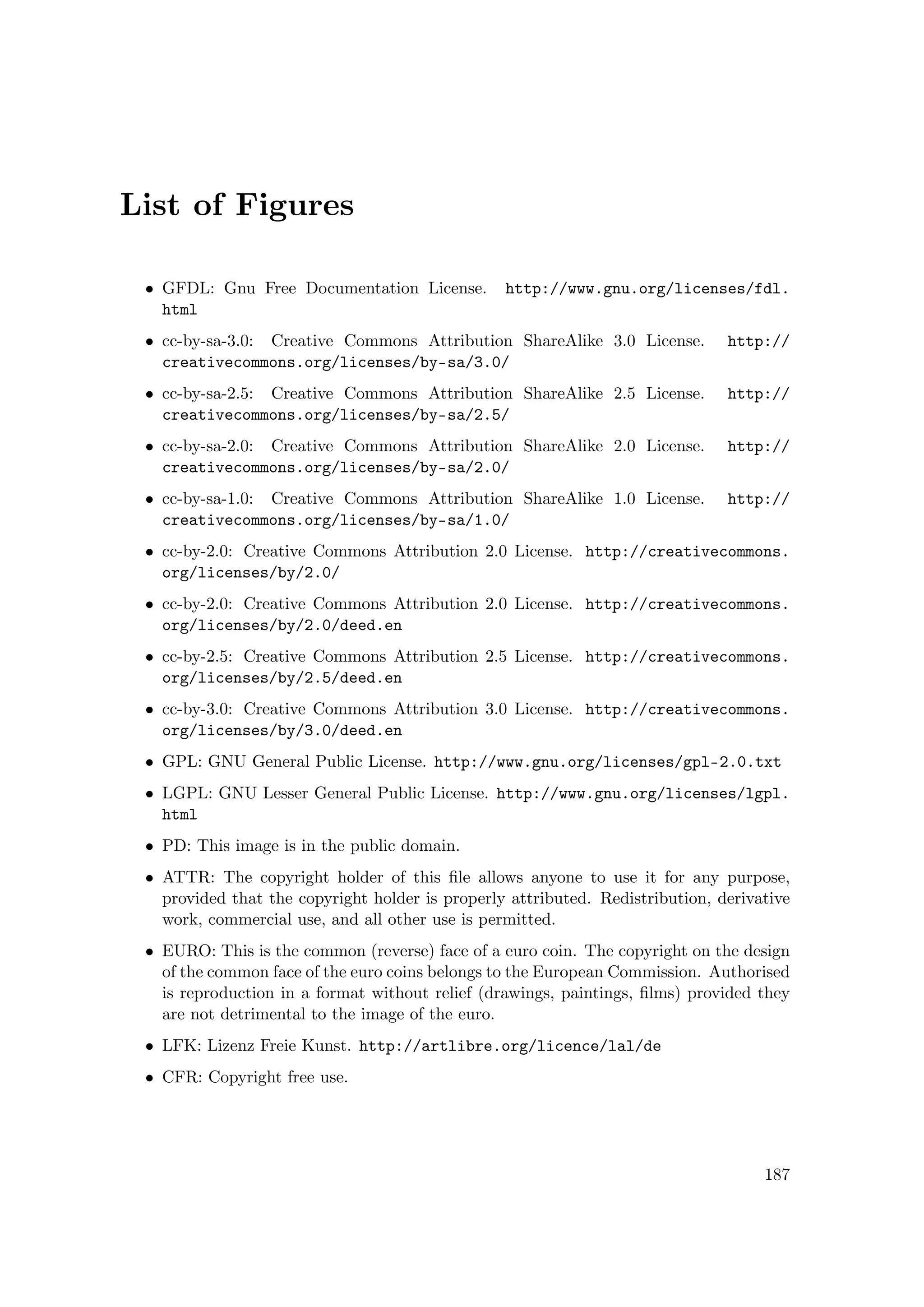 List of Figures
• GFDL: Gnu Free Documentation License. http://www.gnu.org/licenses/fdl.
html
• cc-by-sa-3.0: Creative Commons Attribution ShareAlike 3.0 License. http://
creativecommons.org/licenses/by-sa/3.0/
• cc-by-sa-2.5: Creative Commons Attribution ShareAlike 2.5 License. http://
creativecommons.org/licenses/by-sa/2.5/
• cc-by-sa-2.0: Creative Commons Attribution ShareAlike 2.0 License. http://
creativecommons.org/licenses/by-sa/2.0/
• cc-by-sa-1.0: Creative Commons Attribution ShareAlike 1.0 License. http://
creativecommons.org/licenses/by-sa/1.0/
• cc-by-2.0: Creative Commons Attribution 2.0 License. http://creativecommons.
org/licenses/by/2.0/
• cc-by-2.0: Creative Commons Attribution 2.0 License. http://creativecommons.
org/licenses/by/2.0/deed.en
• cc-by-2.5: Creative Commons Attribution 2.5 License. http://creativecommons.
org/licenses/by/2.5/deed.en
• cc-by-3.0: Creative Commons Attribution 3.0 License. http://creativecommons.
org/licenses/by/3.0/deed.en
• GPL: GNU General Public License. http://www.gnu.org/licenses/gpl-2.0.txt
• LGPL: GNU Lesser General Public License. http://www.gnu.org/licenses/lgpl.
html
• PD: This image is in the public domain.
• ATTR: The copyright holder of this ﬁle allows anyone to use it for any purpose,
provided that the copyright holder is properly attributed. Redistribution, derivative
work, commercial use, and all other use is permitted.
• EURO: This is the common (reverse) face of a euro coin. The copyright on the design
of the common face of the euro coins belongs to the European Commission. Authorised
is reproduction in a format without relief (drawings, paintings, ﬁlms) provided they
are not detrimental to the image of the euro.
• LFK: Lizenz Freie Kunst. http://artlibre.org/licence/lal/de
• CFR: Copyright free use.
187
 