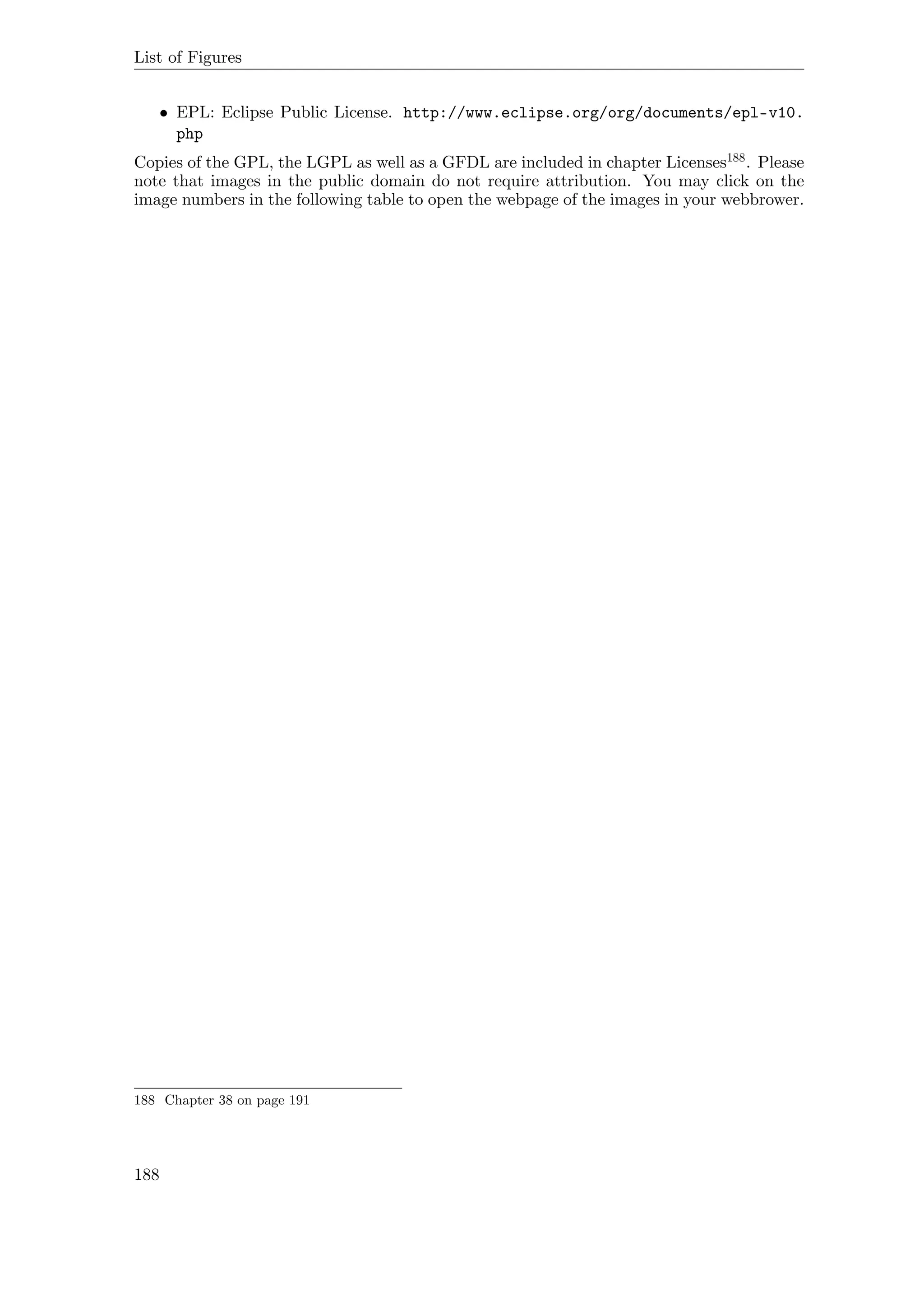 List of Figures
• EPL: Eclipse Public License. http://www.eclipse.org/org/documents/epl-v10.
php
Copies of the GPL, the LGPL as well as a GFDL are included in chapter Licenses188. Please
note that images in the public domain do not require attribution. You may click on the
image numbers in the following table to open the webpage of the images in your webbrower.
188 Chapter 38 on page 191
188
 
