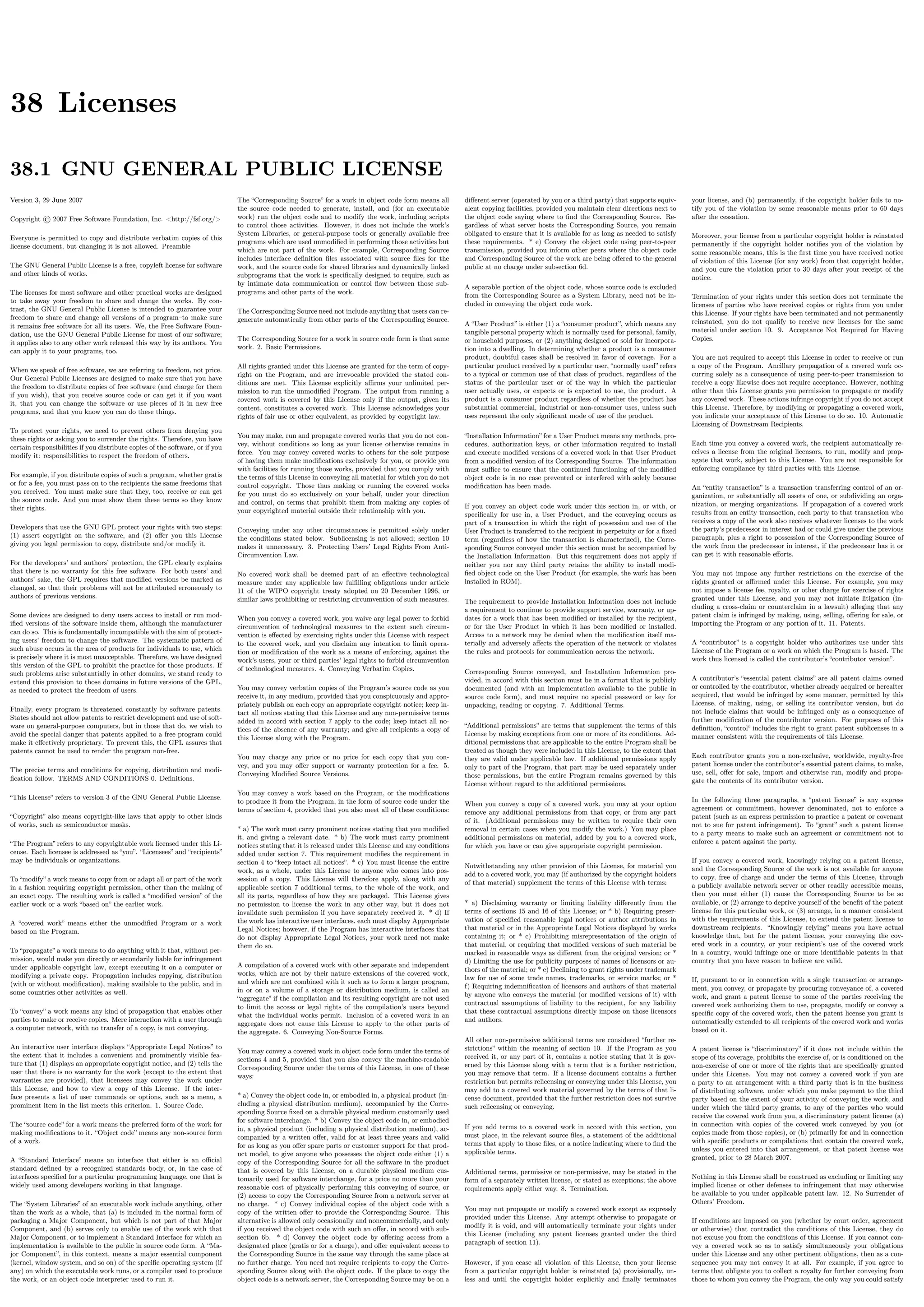 38 Licenses
38.1 GNU GENERAL PUBLIC LICENSE
Version 3, 29 June 2007
Copyright © 2007 Free Software Foundation, Inc. <http://fsf.org/>
Everyone is permitted to copy and distribute verbatim copies of this
license document, but changing it is not allowed. Preamble
The GNU General Public License is a free, copyleft license for software
and other kinds of works.
The licenses for most software and other practical works are designed
to take away your freedom to share and change the works. By con-
trast, the GNU General Public License is intended to guarantee your
freedom to share and change all versions of a program–to make sure
it remains free software for all its users. We, the Free Software Foun-
dation, use the GNU General Public License for most of our software;
it applies also to any other work released this way by its authors. You
can apply it to your programs, too.
When we speak of free software, we are referring to freedom, not price.
Our General Public Licenses are designed to make sure that you have
the freedom to distribute copies of free software (and charge for them
if you wish), that you receive source code or can get it if you want
it, that you can change the software or use pieces of it in new free
programs, and that you know you can do these things.
To protect your rights, we need to prevent others from denying you
these rights or asking you to surrender the rights. Therefore, you have
certain responsibilities if you distribute copies of the software, or if you
modify it: responsibilities to respect the freedom of others.
For example, if you distribute copies of such a program, whether gratis
or for a fee, you must pass on to the recipients the same freedoms that
you received. You must make sure that they, too, receive or can get
the source code. And you must show them these terms so they know
their rights.
Developers that use the GNU GPL protect your rights with two steps:
(1) assert copyright on the software, and (2) oﬀer you this License
giving you legal permission to copy, distribute and/or modify it.
For the developers’ and authors’ protection, the GPL clearly explains
that there is no warranty for this free software. For both users’ and
authors’ sake, the GPL requires that modiﬁed versions be marked as
changed, so that their problems will not be attributed erroneously to
authors of previous versions.
Some devices are designed to deny users access to install or run mod-
iﬁed versions of the software inside them, although the manufacturer
can do so. This is fundamentally incompatible with the aim of protect-
ing users’ freedom to change the software. The systematic pattern of
such abuse occurs in the area of products for individuals to use, which
is precisely where it is most unacceptable. Therefore, we have designed
this version of the GPL to prohibit the practice for those products. If
such problems arise substantially in other domains, we stand ready to
extend this provision to those domains in future versions of the GPL,
as needed to protect the freedom of users.
Finally, every program is threatened constantly by software patents.
States should not allow patents to restrict development and use of soft-
ware on general-purpose computers, but in those that do, we wish to
avoid the special danger that patents applied to a free program could
make it eﬀectively proprietary. To prevent this, the GPL assures that
patents cannot be used to render the program non-free.
The precise terms and conditions for copying, distribution and modi-
ﬁcation follow. TERMS AND CONDITIONS 0. Deﬁnitions.
“This License” refers to version 3 of the GNU General Public License.
“Copyright” also means copyright-like laws that apply to other kinds
of works, such as semiconductor masks.
“The Program” refers to any copyrightable work licensed under this Li-
cense. Each licensee is addressed as “you”. “Licensees” and “recipients”
may be individuals or organizations.
To “modify” a work means to copy from or adapt all or part of the work
in a fashion requiring copyright permission, other than the making of
an exact copy. The resulting work is called a “modiﬁed version” of the
earlier work or a work “based on” the earlier work.
A “covered work” means either the unmodiﬁed Program or a work
based on the Program.
To “propagate” a work means to do anything with it that, without per-
mission, would make you directly or secondarily liable for infringement
under applicable copyright law, except executing it on a computer or
modifying a private copy. Propagation includes copying, distribution
(with or without modiﬁcation), making available to the public, and in
some countries other activities as well.
To “convey” a work means any kind of propagation that enables other
parties to make or receive copies. Mere interaction with a user through
a computer network, with no transfer of a copy, is not conveying.
An interactive user interface displays “Appropriate Legal Notices” to
the extent that it includes a convenient and prominently visible fea-
ture that (1) displays an appropriate copyright notice, and (2) tells the
user that there is no warranty for the work (except to the extent that
warranties are provided), that licensees may convey the work under
this License, and how to view a copy of this License. If the inter-
face presents a list of user commands or options, such as a menu, a
prominent item in the list meets this criterion. 1. Source Code.
The “source code” for a work means the preferred form of the work for
making modiﬁcations to it. “Object code” means any non-source form
of a work.
A “Standard Interface” means an interface that either is an oﬃcial
standard deﬁned by a recognized standards body, or, in the case of
interfaces speciﬁed for a particular programming language, one that is
widely used among developers working in that language.
The “System Libraries” of an executable work include anything, other
than the work as a whole, that (a) is included in the normal form of
packaging a Major Component, but which is not part of that Major
Component, and (b) serves only to enable use of the work with that
Major Component, or to implement a Standard Interface for which an
implementation is available to the public in source code form. A “Ma-
jor Component”, in this context, means a major essential component
(kernel, window system, and so on) of the speciﬁc operating system (if
any) on which the executable work runs, or a compiler used to produce
the work, or an object code interpreter used to run it.
The “Corresponding Source” for a work in object code form means all
the source code needed to generate, install, and (for an executable
work) run the object code and to modify the work, including scripts
to control those activities. However, it does not include the work’s
System Libraries, or general-purpose tools or generally available free
programs which are used unmodiﬁed in performing those activities but
which are not part of the work. For example, Corresponding Source
includes interface deﬁnition ﬁles associated with source ﬁles for the
work, and the source code for shared libraries and dynamically linked
subprograms that the work is speciﬁcally designed to require, such as
by intimate data communication or control ﬂow between those sub-
programs and other parts of the work.
The Corresponding Source need not include anything that users can re-
generate automatically from other parts of the Corresponding Source.
The Corresponding Source for a work in source code form is that same
work. 2. Basic Permissions.
All rights granted under this License are granted for the term of copy-
right on the Program, and are irrevocable provided the stated con-
ditions are met. This License explicitly aﬃrms your unlimited per-
mission to run the unmodiﬁed Program. The output from running a
covered work is covered by this License only if the output, given its
content, constitutes a covered work. This License acknowledges your
rights of fair use or other equivalent, as provided by copyright law.
You may make, run and propagate covered works that you do not con-
vey, without conditions so long as your license otherwise remains in
force. You may convey covered works to others for the sole purpose
of having them make modiﬁcations exclusively for you, or provide you
with facilities for running those works, provided that you comply with
the terms of this License in conveying all material for which you do not
control copyright. Those thus making or running the covered works
for you must do so exclusively on your behalf, under your direction
and control, on terms that prohibit them from making any copies of
your copyrighted material outside their relationship with you.
Conveying under any other circumstances is permitted solely under
the conditions stated below. Sublicensing is not allowed; section 10
makes it unnecessary. 3. Protecting Users’ Legal Rights From Anti-
Circumvention Law.
No covered work shall be deemed part of an eﬀective technological
measure under any applicable law fulﬁlling obligations under article
11 of the WIPO copyright treaty adopted on 20 December 1996, or
similar laws prohibiting or restricting circumvention of such measures.
When you convey a covered work, you waive any legal power to forbid
circumvention of technological measures to the extent such circum-
vention is eﬀected by exercising rights under this License with respect
to the covered work, and you disclaim any intention to limit opera-
tion or modiﬁcation of the work as a means of enforcing, against the
work’s users, your or third parties’ legal rights to forbid circumvention
of technological measures. 4. Conveying Verbatim Copies.
You may convey verbatim copies of the Program’s source code as you
receive it, in any medium, provided that you conspicuously and appro-
priately publish on each copy an appropriate copyright notice; keep in-
tact all notices stating that this License and any non-permissive terms
added in accord with section 7 apply to the code; keep intact all no-
tices of the absence of any warranty; and give all recipients a copy of
this License along with the Program.
You may charge any price or no price for each copy that you con-
vey, and you may oﬀer support or warranty protection for a fee. 5.
Conveying Modiﬁed Source Versions.
You may convey a work based on the Program, or the modiﬁcations
to produce it from the Program, in the form of source code under the
terms of section 4, provided that you also meet all of these conditions:
* a) The work must carry prominent notices stating that you modiﬁed
it, and giving a relevant date. * b) The work must carry prominent
notices stating that it is released under this License and any conditions
added under section 7. This requirement modiﬁes the requirement in
section 4 to “keep intact all notices”. * c) You must license the entire
work, as a whole, under this License to anyone who comes into pos-
session of a copy. This License will therefore apply, along with any
applicable section 7 additional terms, to the whole of the work, and
all its parts, regardless of how they are packaged. This License gives
no permission to license the work in any other way, but it does not
invalidate such permission if you have separately received it. * d) If
the work has interactive user interfaces, each must display Appropriate
Legal Notices; however, if the Program has interactive interfaces that
do not display Appropriate Legal Notices, your work need not make
them do so.
A compilation of a covered work with other separate and independent
works, which are not by their nature extensions of the covered work,
and which are not combined with it such as to form a larger program,
in or on a volume of a storage or distribution medium, is called an
“aggregate” if the compilation and its resulting copyright are not used
to limit the access or legal rights of the compilation’s users beyond
what the individual works permit. Inclusion of a covered work in an
aggregate does not cause this License to apply to the other parts of
the aggregate. 6. Conveying Non-Source Forms.
You may convey a covered work in object code form under the terms of
sections 4 and 5, provided that you also convey the machine-readable
Corresponding Source under the terms of this License, in one of these
ways:
* a) Convey the object code in, or embodied in, a physical product (in-
cluding a physical distribution medium), accompanied by the Corre-
sponding Source ﬁxed on a durable physical medium customarily used
for software interchange. * b) Convey the object code in, or embodied
in, a physical product (including a physical distribution medium), ac-
companied by a written oﬀer, valid for at least three years and valid
for as long as you oﬀer spare parts or customer support for that prod-
uct model, to give anyone who possesses the object code either (1) a
copy of the Corresponding Source for all the software in the product
that is covered by this License, on a durable physical medium cus-
tomarily used for software interchange, for a price no more than your
reasonable cost of physically performing this conveying of source, or
(2) access to copy the Corresponding Source from a network server at
no charge. * c) Convey individual copies of the object code with a
copy of the written oﬀer to provide the Corresponding Source. This
alternative is allowed only occasionally and noncommercially, and only
if you received the object code with such an oﬀer, in accord with sub-
section 6b. * d) Convey the object code by oﬀering access from a
designated place (gratis or for a charge), and oﬀer equivalent access to
the Corresponding Source in the same way through the same place at
no further charge. You need not require recipients to copy the Corre-
sponding Source along with the object code. If the place to copy the
object code is a network server, the Corresponding Source may be on a
diﬀerent server (operated by you or a third party) that supports equiv-
alent copying facilities, provided you maintain clear directions next to
the object code saying where to ﬁnd the Corresponding Source. Re-
gardless of what server hosts the Corresponding Source, you remain
obligated to ensure that it is available for as long as needed to satisfy
these requirements. * e) Convey the object code using peer-to-peer
transmission, provided you inform other peers where the object code
and Corresponding Source of the work are being oﬀered to the general
public at no charge under subsection 6d.
A separable portion of the object code, whose source code is excluded
from the Corresponding Source as a System Library, need not be in-
cluded in conveying the object code work.
A “User Product” is either (1) a “consumer product”, which means any
tangible personal property which is normally used for personal, family,
or household purposes, or (2) anything designed or sold for incorpora-
tion into a dwelling. In determining whether a product is a consumer
product, doubtful cases shall be resolved in favor of coverage. For a
particular product received by a particular user, “normally used” refers
to a typical or common use of that class of product, regardless of the
status of the particular user or of the way in which the particular
user actually uses, or expects or is expected to use, the product. A
product is a consumer product regardless of whether the product has
substantial commercial, industrial or non-consumer uses, unless such
uses represent the only signiﬁcant mode of use of the product.
“Installation Information” for a User Product means any methods, pro-
cedures, authorization keys, or other information required to install
and execute modiﬁed versions of a covered work in that User Product
from a modiﬁed version of its Corresponding Source. The information
must suﬃce to ensure that the continued functioning of the modiﬁed
object code is in no case prevented or interfered with solely because
modiﬁcation has been made.
If you convey an object code work under this section in, or with, or
speciﬁcally for use in, a User Product, and the conveying occurs as
part of a transaction in which the right of possession and use of the
User Product is transferred to the recipient in perpetuity or for a ﬁxed
term (regardless of how the transaction is characterized), the Corre-
sponding Source conveyed under this section must be accompanied by
the Installation Information. But this requirement does not apply if
neither you nor any third party retains the ability to install modi-
ﬁed object code on the User Product (for example, the work has been
installed in ROM).
The requirement to provide Installation Information does not include
a requirement to continue to provide support service, warranty, or up-
dates for a work that has been modiﬁed or installed by the recipient,
or for the User Product in which it has been modiﬁed or installed.
Access to a network may be denied when the modiﬁcation itself ma-
terially and adversely aﬀects the operation of the network or violates
the rules and protocols for communication across the network.
Corresponding Source conveyed, and Installation Information pro-
vided, in accord with this section must be in a format that is publicly
documented (and with an implementation available to the public in
source code form), and must require no special password or key for
unpacking, reading or copying. 7. Additional Terms.
“Additional permissions” are terms that supplement the terms of this
License by making exceptions from one or more of its conditions. Ad-
ditional permissions that are applicable to the entire Program shall be
treated as though they were included in this License, to the extent that
they are valid under applicable law. If additional permissions apply
only to part of the Program, that part may be used separately under
those permissions, but the entire Program remains governed by this
License without regard to the additional permissions.
When you convey a copy of a covered work, you may at your option
remove any additional permissions from that copy, or from any part
of it. (Additional permissions may be written to require their own
removal in certain cases when you modify the work.) You may place
additional permissions on material, added by you to a covered work,
for which you have or can give appropriate copyright permission.
Notwithstanding any other provision of this License, for material you
add to a covered work, you may (if authorized by the copyright holders
of that material) supplement the terms of this License with terms:
* a) Disclaiming warranty or limiting liability diﬀerently from the
terms of sections 15 and 16 of this License; or * b) Requiring preser-
vation of speciﬁed reasonable legal notices or author attributions in
that material or in the Appropriate Legal Notices displayed by works
containing it; or * c) Prohibiting misrepresentation of the origin of
that material, or requiring that modiﬁed versions of such material be
marked in reasonable ways as diﬀerent from the original version; or *
d) Limiting the use for publicity purposes of names of licensors or au-
thors of the material; or * e) Declining to grant rights under trademark
law for use of some trade names, trademarks, or service marks; or *
f) Requiring indemniﬁcation of licensors and authors of that material
by anyone who conveys the material (or modiﬁed versions of it) with
contractual assumptions of liability to the recipient, for any liability
that these contractual assumptions directly impose on those licensors
and authors.
All other non-permissive additional terms are considered “further re-
strictions” within the meaning of section 10. If the Program as you
received it, or any part of it, contains a notice stating that it is gov-
erned by this License along with a term that is a further restriction,
you may remove that term. If a license document contains a further
restriction but permits relicensing or conveying under this License, you
may add to a covered work material governed by the terms of that li-
cense document, provided that the further restriction does not survive
such relicensing or conveying.
If you add terms to a covered work in accord with this section, you
must place, in the relevant source ﬁles, a statement of the additional
terms that apply to those ﬁles, or a notice indicating where to ﬁnd the
applicable terms.
Additional terms, permissive or non-permissive, may be stated in the
form of a separately written license, or stated as exceptions; the above
requirements apply either way. 8. Termination.
You may not propagate or modify a covered work except as expressly
provided under this License. Any attempt otherwise to propagate or
modify it is void, and will automatically terminate your rights under
this License (including any patent licenses granted under the third
paragraph of section 11).
However, if you cease all violation of this License, then your license
from a particular copyright holder is reinstated (a) provisionally, un-
less and until the copyright holder explicitly and ﬁnally terminates
your license, and (b) permanently, if the copyright holder fails to no-
tify you of the violation by some reasonable means prior to 60 days
after the cessation.
Moreover, your license from a particular copyright holder is reinstated
permanently if the copyright holder notiﬁes you of the violation by
some reasonable means, this is the ﬁrst time you have received notice
of violation of this License (for any work) from that copyright holder,
and you cure the violation prior to 30 days after your receipt of the
notice.
Termination of your rights under this section does not terminate the
licenses of parties who have received copies or rights from you under
this License. If your rights have been terminated and not permanently
reinstated, you do not qualify to receive new licenses for the same
material under section 10. 9. Acceptance Not Required for Having
Copies.
You are not required to accept this License in order to receive or run
a copy of the Program. Ancillary propagation of a covered work oc-
curring solely as a consequence of using peer-to-peer transmission to
receive a copy likewise does not require acceptance. However, nothing
other than this License grants you permission to propagate or modify
any covered work. These actions infringe copyright if you do not accept
this License. Therefore, by modifying or propagating a covered work,
you indicate your acceptance of this License to do so. 10. Automatic
Licensing of Downstream Recipients.
Each time you convey a covered work, the recipient automatically re-
ceives a license from the original licensors, to run, modify and prop-
agate that work, subject to this License. You are not responsible for
enforcing compliance by third parties with this License.
An “entity transaction” is a transaction transferring control of an or-
ganization, or substantially all assets of one, or subdividing an orga-
nization, or merging organizations. If propagation of a covered work
results from an entity transaction, each party to that transaction who
receives a copy of the work also receives whatever licenses to the work
the party’s predecessor in interest had or could give under the previous
paragraph, plus a right to possession of the Corresponding Source of
the work from the predecessor in interest, if the predecessor has it or
can get it with reasonable eﬀorts.
You may not impose any further restrictions on the exercise of the
rights granted or aﬃrmed under this License. For example, you may
not impose a license fee, royalty, or other charge for exercise of rights
granted under this License, and you may not initiate litigation (in-
cluding a cross-claim or counterclaim in a lawsuit) alleging that any
patent claim is infringed by making, using, selling, oﬀering for sale, or
importing the Program or any portion of it. 11. Patents.
A “contributor” is a copyright holder who authorizes use under this
License of the Program or a work on which the Program is based. The
work thus licensed is called the contributor’s “contributor version”.
A contributor’s “essential patent claims” are all patent claims owned
or controlled by the contributor, whether already acquired or hereafter
acquired, that would be infringed by some manner, permitted by this
License, of making, using, or selling its contributor version, but do
not include claims that would be infringed only as a consequence of
further modiﬁcation of the contributor version. For purposes of this
deﬁnition, “control” includes the right to grant patent sublicenses in a
manner consistent with the requirements of this License.
Each contributor grants you a non-exclusive, worldwide, royalty-free
patent license under the contributor’s essential patent claims, to make,
use, sell, oﬀer for sale, import and otherwise run, modify and propa-
gate the contents of its contributor version.
In the following three paragraphs, a “patent license” is any express
agreement or commitment, however denominated, not to enforce a
patent (such as an express permission to practice a patent or covenant
not to sue for patent infringement). To “grant” such a patent license
to a party means to make such an agreement or commitment not to
enforce a patent against the party.
If you convey a covered work, knowingly relying on a patent license,
and the Corresponding Source of the work is not available for anyone
to copy, free of charge and under the terms of this License, through
a publicly available network server or other readily accessible means,
then you must either (1) cause the Corresponding Source to be so
available, or (2) arrange to deprive yourself of the beneﬁt of the patent
license for this particular work, or (3) arrange, in a manner consistent
with the requirements of this License, to extend the patent license to
downstream recipients. “Knowingly relying” means you have actual
knowledge that, but for the patent license, your conveying the cov-
ered work in a country, or your recipient’s use of the covered work
in a country, would infringe one or more identiﬁable patents in that
country that you have reason to believe are valid.
If, pursuant to or in connection with a single transaction or arrange-
ment, you convey, or propagate by procuring conveyance of, a covered
work, and grant a patent license to some of the parties receiving the
covered work authorizing them to use, propagate, modify or convey a
speciﬁc copy of the covered work, then the patent license you grant is
automatically extended to all recipients of the covered work and works
based on it.
A patent license is “discriminatory” if it does not include within the
scope of its coverage, prohibits the exercise of, or is conditioned on the
non-exercise of one or more of the rights that are speciﬁcally granted
under this License. You may not convey a covered work if you are
a party to an arrangement with a third party that is in the business
of distributing software, under which you make payment to the third
party based on the extent of your activity of conveying the work, and
under which the third party grants, to any of the parties who would
receive the covered work from you, a discriminatory patent license (a)
in connection with copies of the covered work conveyed by you (or
copies made from those copies), or (b) primarily for and in connection
with speciﬁc products or compilations that contain the covered work,
unless you entered into that arrangement, or that patent license was
granted, prior to 28 March 2007.
Nothing in this License shall be construed as excluding or limiting any
implied license or other defenses to infringement that may otherwise
be available to you under applicable patent law. 12. No Surrender of
Others’ Freedom.
If conditions are imposed on you (whether by court order, agreement
or otherwise) that contradict the conditions of this License, they do
not excuse you from the conditions of this License. If you cannot con-
vey a covered work so as to satisfy simultaneously your obligations
under this License and any other pertinent obligations, then as a con-
sequence you may not convey it at all. For example, if you agree to
terms that obligate you to collect a royalty for further conveying from
those to whom you convey the Program, the only way you could satisfy
 