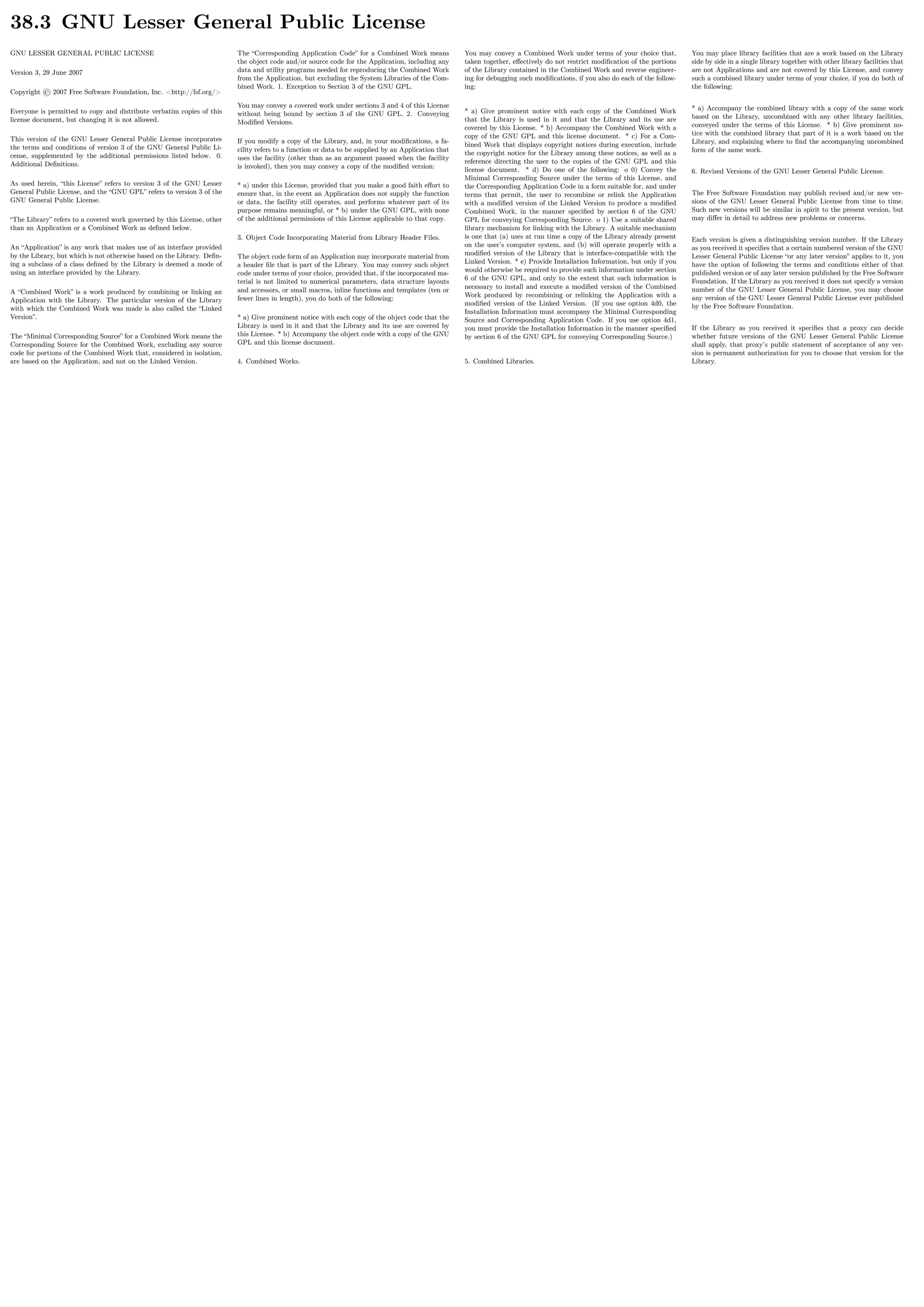 38.3 GNU Lesser General Public License
GNU LESSER GENERAL PUBLIC LICENSE
Version 3, 29 June 2007
Copyright © 2007 Free Software Foundation, Inc. <http://fsf.org/>
Everyone is permitted to copy and distribute verbatim copies of this
license document, but changing it is not allowed.
This version of the GNU Lesser General Public License incorporates
the terms and conditions of version 3 of the GNU General Public Li-
cense, supplemented by the additional permissions listed below. 0.
Additional Deﬁnitions.
As used herein, “this License” refers to version 3 of the GNU Lesser
General Public License, and the “GNU GPL” refers to version 3 of the
GNU General Public License.
“The Library” refers to a covered work governed by this License, other
than an Application or a Combined Work as deﬁned below.
An “Application” is any work that makes use of an interface provided
by the Library, but which is not otherwise based on the Library. Deﬁn-
ing a subclass of a class deﬁned by the Library is deemed a mode of
using an interface provided by the Library.
A “Combined Work” is a work produced by combining or linking an
Application with the Library. The particular version of the Library
with which the Combined Work was made is also called the “Linked
Version”.
The “Minimal Corresponding Source” for a Combined Work means the
Corresponding Source for the Combined Work, excluding any source
code for portions of the Combined Work that, considered in isolation,
are based on the Application, and not on the Linked Version.
The “Corresponding Application Code” for a Combined Work means
the object code and/or source code for the Application, including any
data and utility programs needed for reproducing the Combined Work
from the Application, but excluding the System Libraries of the Com-
bined Work. 1. Exception to Section 3 of the GNU GPL.
You may convey a covered work under sections 3 and 4 of this License
without being bound by section 3 of the GNU GPL. 2. Conveying
Modiﬁed Versions.
If you modify a copy of the Library, and, in your modiﬁcations, a fa-
cility refers to a function or data to be supplied by an Application that
uses the facility (other than as an argument passed when the facility
is invoked), then you may convey a copy of the modiﬁed version:
* a) under this License, provided that you make a good faith eﬀort to
ensure that, in the event an Application does not supply the function
or data, the facility still operates, and performs whatever part of its
purpose remains meaningful, or * b) under the GNU GPL, with none
of the additional permissions of this License applicable to that copy.
3. Object Code Incorporating Material from Library Header Files.
The object code form of an Application may incorporate material from
a header ﬁle that is part of the Library. You may convey such object
code under terms of your choice, provided that, if the incorporated ma-
terial is not limited to numerical parameters, data structure layouts
and accessors, or small macros, inline functions and templates (ten or
fewer lines in length), you do both of the following:
* a) Give prominent notice with each copy of the object code that the
Library is used in it and that the Library and its use are covered by
this License. * b) Accompany the object code with a copy of the GNU
GPL and this license document.
4. Combined Works.
You may convey a Combined Work under terms of your choice that,
taken together, eﬀectively do not restrict modiﬁcation of the portions
of the Library contained in the Combined Work and reverse engineer-
ing for debugging such modiﬁcations, if you also do each of the follow-
ing:
* a) Give prominent notice with each copy of the Combined Work
that the Library is used in it and that the Library and its use are
covered by this License. * b) Accompany the Combined Work with a
copy of the GNU GPL and this license document. * c) For a Com-
bined Work that displays copyright notices during execution, include
the copyright notice for the Library among these notices, as well as a
reference directing the user to the copies of the GNU GPL and this
license document. * d) Do one of the following: o 0) Convey the
Minimal Corresponding Source under the terms of this License, and
the Corresponding Application Code in a form suitable for, and under
terms that permit, the user to recombine or relink the Application
with a modiﬁed version of the Linked Version to produce a modiﬁed
Combined Work, in the manner speciﬁed by section 6 of the GNU
GPL for conveying Corresponding Source. o 1) Use a suitable shared
library mechanism for linking with the Library. A suitable mechanism
is one that (a) uses at run time a copy of the Library already present
on the user’s computer system, and (b) will operate properly with a
modiﬁed version of the Library that is interface-compatible with the
Linked Version. * e) Provide Installation Information, but only if you
would otherwise be required to provide such information under section
6 of the GNU GPL, and only to the extent that such information is
necessary to install and execute a modiﬁed version of the Combined
Work produced by recombining or relinking the Application with a
modiﬁed version of the Linked Version. (If you use option 4d0, the
Installation Information must accompany the Minimal Corresponding
Source and Corresponding Application Code. If you use option 4d1,
you must provide the Installation Information in the manner speciﬁed
by section 6 of the GNU GPL for conveying Corresponding Source.)
5. Combined Libraries.
You may place library facilities that are a work based on the Library
side by side in a single library together with other library facilities that
are not Applications and are not covered by this License, and convey
such a combined library under terms of your choice, if you do both of
the following:
* a) Accompany the combined library with a copy of the same work
based on the Library, uncombined with any other library facilities,
conveyed under the terms of this License. * b) Give prominent no-
tice with the combined library that part of it is a work based on the
Library, and explaining where to ﬁnd the accompanying uncombined
form of the same work.
6. Revised Versions of the GNU Lesser General Public License.
The Free Software Foundation may publish revised and/or new ver-
sions of the GNU Lesser General Public License from time to time.
Such new versions will be similar in spirit to the present version, but
may diﬀer in detail to address new problems or concerns.
Each version is given a distinguishing version number. If the Library
as you received it speciﬁes that a certain numbered version of the GNU
Lesser General Public License “or any later version” applies to it, you
have the option of following the terms and conditions either of that
published version or of any later version published by the Free Software
Foundation. If the Library as you received it does not specify a version
number of the GNU Lesser General Public License, you may choose
any version of the GNU Lesser General Public License ever published
by the Free Software Foundation.
If the Library as you received it speciﬁes that a proxy can decide
whether future versions of the GNU Lesser General Public License
shall apply, that proxy’s public statement of acceptance of any ver-
sion is permanent authorization for you to choose that version for the
Library.
 