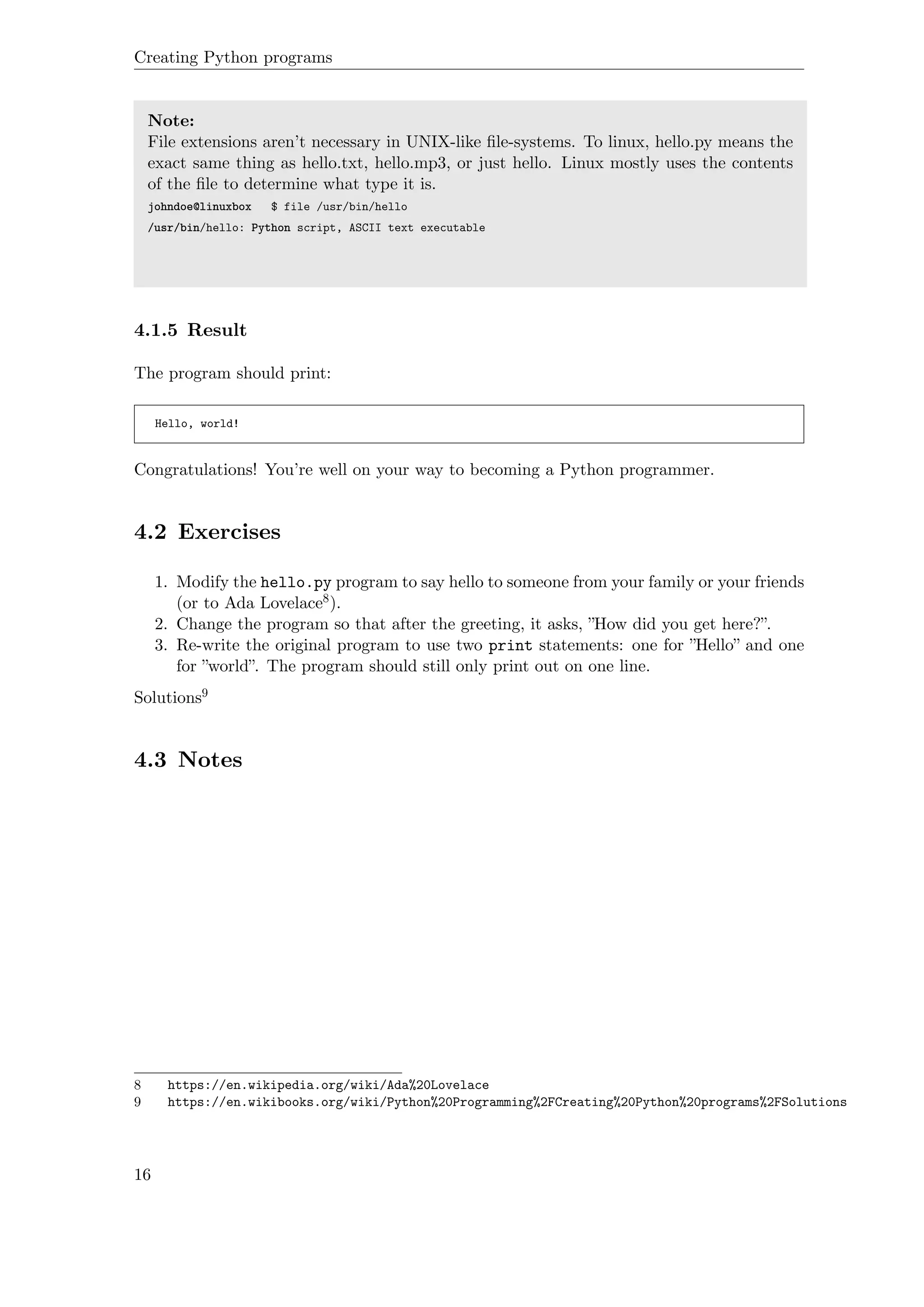 Creating Python programs
Note:
File extensions aren’t necessary in UNIX-like ﬁle-systems. To linux, hello.py means the
exact same thing as hello.txt, hello.mp3, or just hello. Linux mostly uses the contents
of the ﬁle to determine what type it is.
johndoe@linuxbox $ file /usr/bin/hello
/usr/bin/hello: Python script, ASCII text executable
4.1.5 Result
The program should print:
Hello, world!
Congratulations! You’re well on your way to becoming a Python programmer.
4.2 Exercises
1. Modify the hello.py program to say hello to someone from your family or your friends
(or to Ada Lovelace8).
2. Change the program so that after the greeting, it asks, ”How did you get here?”.
3. Re-write the original program to use two print statements: one for ”Hello” and one
for ”world”. The program should still only print out on one line.
Solutions9
4.3 Notes
8 https://en.wikipedia.org/wiki/Ada%20Lovelace
9 https://en.wikibooks.org/wiki/Python%20Programming%2FCreating%20Python%20programs%2FSolutions
16
 