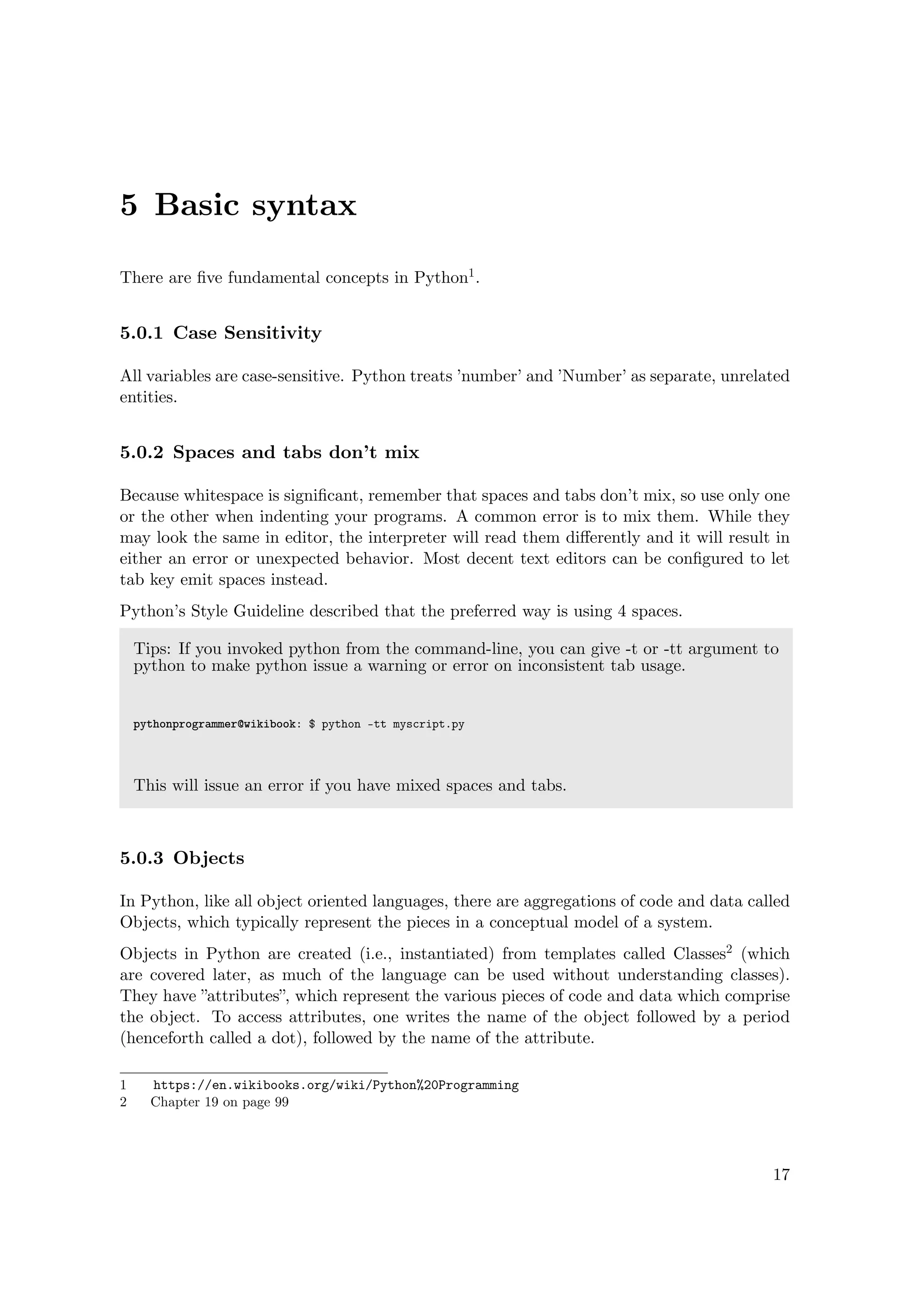 5 Basic syntax
There are ﬁve fundamental concepts in Python1.
5.0.1 Case Sensitivity
All variables are case-sensitive. Python treats ’number’ and ’Number’ as separate, unrelated
entities.
5.0.2 Spaces and tabs don’t mix
Because whitespace is signiﬁcant, remember that spaces and tabs don’t mix, so use only one
or the other when indenting your programs. A common error is to mix them. While they
may look the same in editor, the interpreter will read them diﬀerently and it will result in
either an error or unexpected behavior. Most decent text editors can be conﬁgured to let
tab key emit spaces instead.
Python’s Style Guideline described that the preferred way is using 4 spaces.
Tips: If you invoked python from the command-line, you can give -t or -tt argument to
python to make python issue a warning or error on inconsistent tab usage.
pythonprogrammer@wikibook: $ python -tt myscript.py
This will issue an error if you have mixed spaces and tabs.
5.0.3 Objects
In Python, like all object oriented languages, there are aggregations of code and data called
Objects, which typically represent the pieces in a conceptual model of a system.
Objects in Python are created (i.e., instantiated) from templates called Classes2 (which
are covered later, as much of the language can be used without understanding classes).
They have ”attributes”, which represent the various pieces of code and data which comprise
the object. To access attributes, one writes the name of the object followed by a period
(henceforth called a dot), followed by the name of the attribute.
1 https://en.wikibooks.org/wiki/Python%20Programming
2 Chapter 19 on page 99
17
 