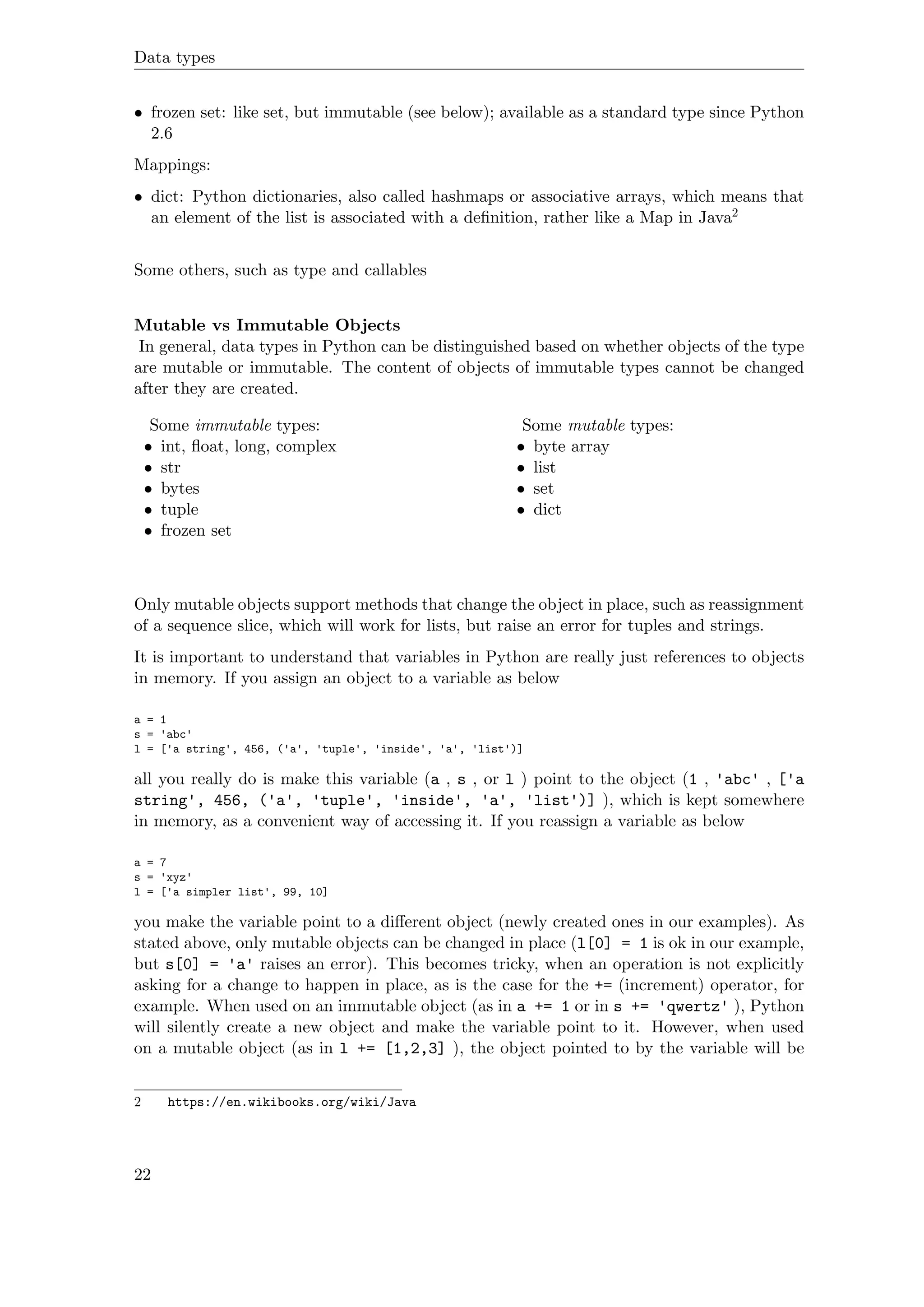 Data types
• frozen set: like set, but immutable (see below); available as a standard type since Python
2.6
Mappings:
• dict: Python dictionaries, also called hashmaps or associative arrays, which means that
an element of the list is associated with a deﬁnition, rather like a Map in Java2
Some others, such as type and callables
Mutable vs Immutable Objects
In general, data types in Python can be distinguished based on whether objects of the type
are mutable or immutable. The content of objects of immutable types cannot be changed
after they are created.
Some immutable types:
• int, ﬂoat, long, complex
• str
• bytes
• tuple
• frozen set
Some mutable types:
• byte array
• list
• set
• dict
Only mutable objects support methods that change the object in place, such as reassignment
of a sequence slice, which will work for lists, but raise an error for tuples and strings.
It is important to understand that variables in Python are really just references to objects
in memory. If you assign an object to a variable as below
a = 1
s = 'abc'
l = ['a string', 456, ('a', 'tuple', 'inside', 'a', 'list')]
all you really do is make this variable (a , s , or l ) point to the object (1 , 'abc' , ['a
string', 456, ('a', 'tuple', 'inside', 'a', 'list')] ), which is kept somewhere
in memory, as a convenient way of accessing it. If you reassign a variable as below
a = 7
s = 'xyz'
l = ['a simpler list', 99, 10]
you make the variable point to a diﬀerent object (newly created ones in our examples). As
stated above, only mutable objects can be changed in place (l[0] = 1 is ok in our example,
but s[0] = 'a' raises an error). This becomes tricky, when an operation is not explicitly
asking for a change to happen in place, as is the case for the += (increment) operator, for
example. When used on an immutable object (as in a += 1 or in s += 'qwertz' ), Python
will silently create a new object and make the variable point to it. However, when used
on a mutable object (as in l += [1,2,3] ), the object pointed to by the variable will be
2 https://en.wikibooks.org/wiki/Java
22
 