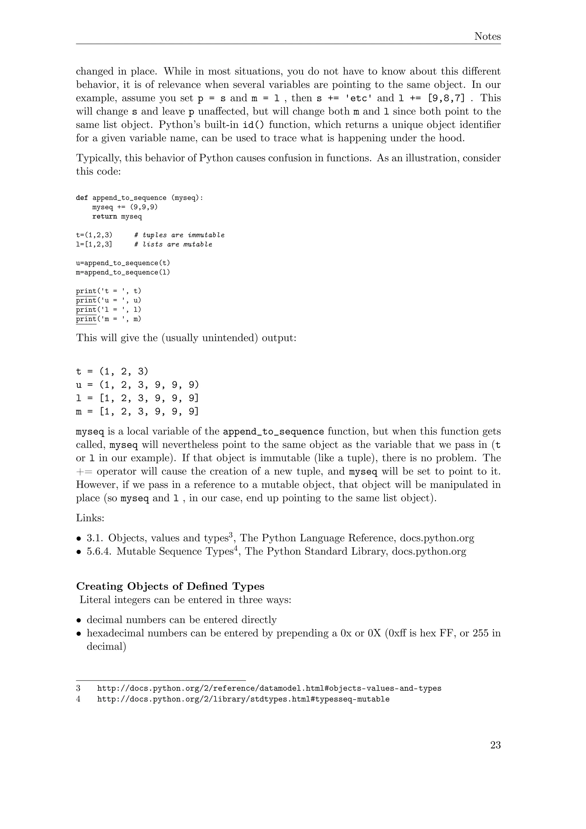 Notes
changed in place. While in most situations, you do not have to know about this diﬀerent
behavior, it is of relevance when several variables are pointing to the same object. In our
example, assume you set p = s and m = l , then s += 'etc' and l += [9,8,7] . This
will change s and leave p unaﬀected, but will change both m and l since both point to the
same list object. Python’s built-in id() function, which returns a unique object identiﬁer
for a given variable name, can be used to trace what is happening under the hood.
Typically, this behavior of Python causes confusion in functions. As an illustration, consider
this code:
def append_to_sequence (myseq):
myseq += (9,9,9)
return myseq
t=(1,2,3) # tuples are immutable
l=[1,2,3] # lists are mutable
u=append_to_sequence(t)
m=append_to_sequence(l)
print('t = ', t)
print('u = ', u)
print('l = ', l)
print('m = ', m)
This will give the (usually unintended) output:
t = (1, 2, 3)
u = (1, 2, 3, 9, 9, 9)
l = [1, 2, 3, 9, 9, 9]
m = [1, 2, 3, 9, 9, 9]
myseq is a local variable of the append_to_sequence function, but when this function gets
called, myseq will nevertheless point to the same object as the variable that we pass in (t
or l in our example). If that object is immutable (like a tuple), there is no problem. The
+= operator will cause the creation of a new tuple, and myseq will be set to point to it.
However, if we pass in a reference to a mutable object, that object will be manipulated in
place (so myseq and l , in our case, end up pointing to the same list object).
Links:
• 3.1. Objects, values and types3, The Python Language Reference, docs.python.org
• 5.6.4. Mutable Sequence Types4, The Python Standard Library, docs.python.org
Creating Objects of Deﬁned Types
Literal integers can be entered in three ways:
• decimal numbers can be entered directly
• hexadecimal numbers can be entered by prepending a 0x or 0X (0xﬀ is hex FF, or 255 in
decimal)
3 http://docs.python.org/2/reference/datamodel.html#objects-values-and-types
4 http://docs.python.org/2/library/stdtypes.html#typesseq-mutable
23
 