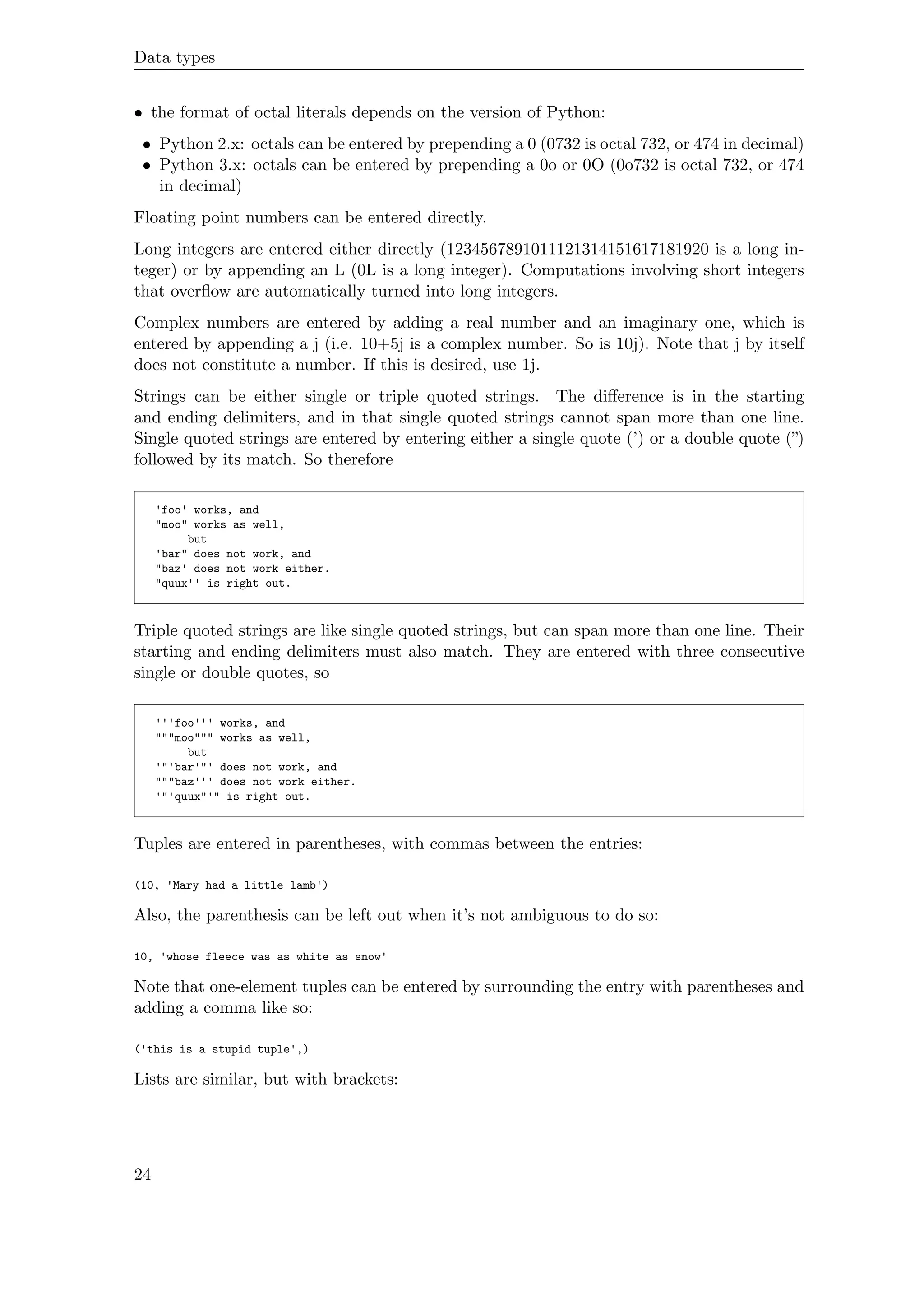 Data types
• the format of octal literals depends on the version of Python:
• Python 2.x: octals can be entered by prepending a 0 (0732 is octal 732, or 474 in decimal)
• Python 3.x: octals can be entered by prepending a 0o or 0O (0o732 is octal 732, or 474
in decimal)
Floating point numbers can be entered directly.
Long integers are entered either directly (1234567891011121314151617181920 is a long in-
teger) or by appending an L (0L is a long integer). Computations involving short integers
that overﬂow are automatically turned into long integers.
Complex numbers are entered by adding a real number and an imaginary one, which is
entered by appending a j (i.e. 10+5j is a complex number. So is 10j). Note that j by itself
does not constitute a number. If this is desired, use 1j.
Strings can be either single or triple quoted strings. The diﬀerence is in the starting
and ending delimiters, and in that single quoted strings cannot span more than one line.
Single quoted strings are entered by entering either a single quote (’) or a double quote (”)
followed by its match. So therefore
'foo' works, and
"moo" works as well,
but
'bar" does not work, and
"baz' does not work either.
"quux'' is right out.
Triple quoted strings are like single quoted strings, but can span more than one line. Their
starting and ending delimiters must also match. They are entered with three consecutive
single or double quotes, so
'''foo''' works, and
"""moo""" works as well,
but
'"'bar'"' does not work, and
"""baz''' does not work either.
'"'quux"'" is right out.
Tuples are entered in parentheses, with commas between the entries:
(10, 'Mary had a little lamb')
Also, the parenthesis can be left out when it’s not ambiguous to do so:
10, 'whose fleece was as white as snow'
Note that one-element tuples can be entered by surrounding the entry with parentheses and
adding a comma like so:
('this is a stupid tuple',)
Lists are similar, but with brackets:
24
 