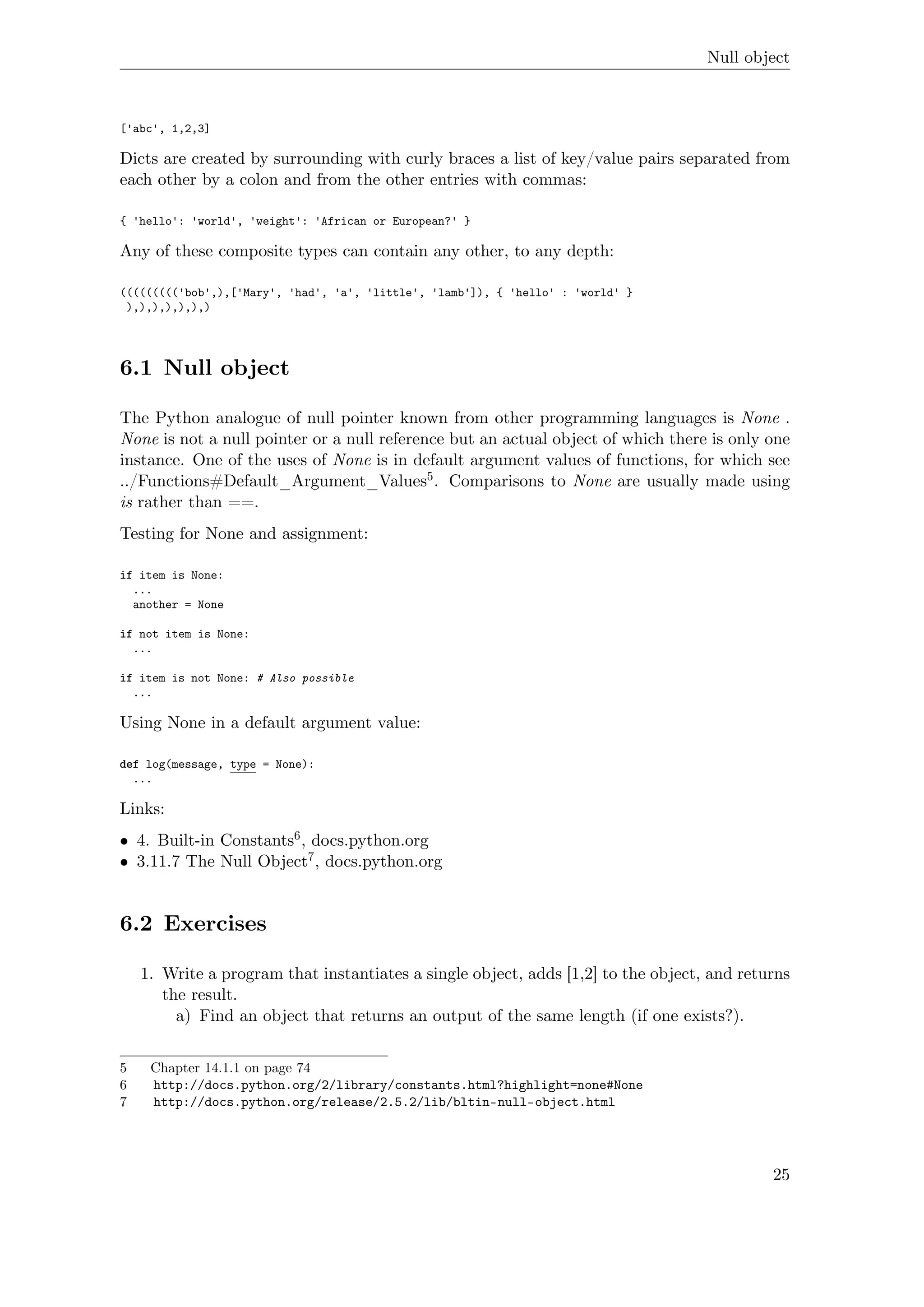 Null object
['abc', 1,2,3]
Dicts are created by surrounding with curly braces a list of key/value pairs separated from
each other by a colon and from the other entries with commas:
{ 'hello': 'world', 'weight': 'African or European?' }
Any of these composite types can contain any other, to any depth:
((((((((('bob',),['Mary', 'had', 'a', 'little', 'lamb']), { 'hello' : 'world' }
),),),),),),)
6.1 Null object
The Python analogue of null pointer known from other programming languages is None .
None is not a null pointer or a null reference but an actual object of which there is only one
instance. One of the uses of None is in default argument values of functions, for which see
../Functions#Default_Argument_Values5. Comparisons to None are usually made using
is rather than ==.
Testing for None and assignment:
if item is None:
...
another = None
if not item is None:
...
if item is not None: # Also possible
...
Using None in a default argument value:
def log(message, type = None):
...
Links:
• 4. Built-in Constants6, docs.python.org
• 3.11.7 The Null Object7, docs.python.org
6.2 Exercises
1. Write a program that instantiates a single object, adds [1,2] to the object, and returns
the result.
a) Find an object that returns an output of the same length (if one exists?).
5 Chapter 14.1.1 on page 74
6 http://docs.python.org/2/library/constants.html?highlight=none#None
7 http://docs.python.org/release/2.5.2/lib/bltin-null-object.html
25
 