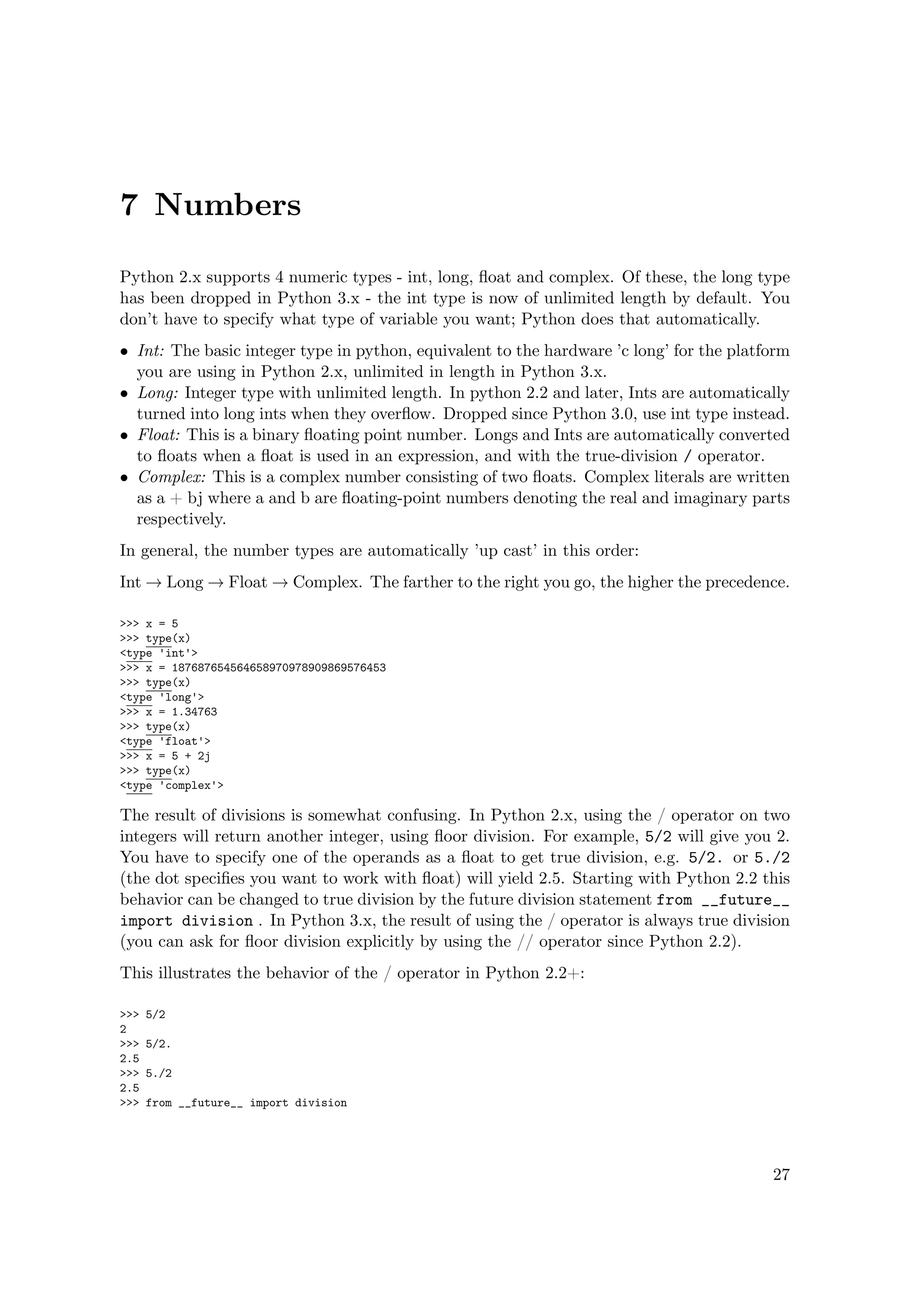 7 Numbers
Python 2.x supports 4 numeric types - int, long, ﬂoat and complex. Of these, the long type
has been dropped in Python 3.x - the int type is now of unlimited length by default. You
don’t have to specify what type of variable you want; Python does that automatically.
• Int: The basic integer type in python, equivalent to the hardware ’c long’ for the platform
you are using in Python 2.x, unlimited in length in Python 3.x.
• Long: Integer type with unlimited length. In python 2.2 and later, Ints are automatically
turned into long ints when they overﬂow. Dropped since Python 3.0, use int type instead.
• Float: This is a binary ﬂoating point number. Longs and Ints are automatically converted
to ﬂoats when a ﬂoat is used in an expression, and with the true-division / operator.
• Complex: This is a complex number consisting of two ﬂoats. Complex literals are written
as a + bj where a and b are ﬂoating-point numbers denoting the real and imaginary parts
respectively.
In general, the number types are automatically ’up cast’ in this order:
Int → Long → Float → Complex. The farther to the right you go, the higher the precedence.
>>> x = 5
>>> type(x)
<type 'int'>
>>> x = 187687654564658970978909869576453
>>> type(x)
<type 'long'>
>>> x = 1.34763
>>> type(x)
<type 'float'>
>>> x = 5 + 2j
>>> type(x)
<type 'complex'>
The result of divisions is somewhat confusing. In Python 2.x, using the / operator on two
integers will return another integer, using ﬂoor division. For example, 5/2 will give you 2.
You have to specify one of the operands as a ﬂoat to get true division, e.g. 5/2. or 5./2
(the dot speciﬁes you want to work with ﬂoat) will yield 2.5. Starting with Python 2.2 this
behavior can be changed to true division by the future division statement from __future__
import division . In Python 3.x, the result of using the / operator is always true division
(you can ask for ﬂoor division explicitly by using the // operator since Python 2.2).
This illustrates the behavior of the / operator in Python 2.2+:
>>> 5/2
2
>>> 5/2.
2.5
>>> 5./2
2.5
>>> from __future__ import division
27
 