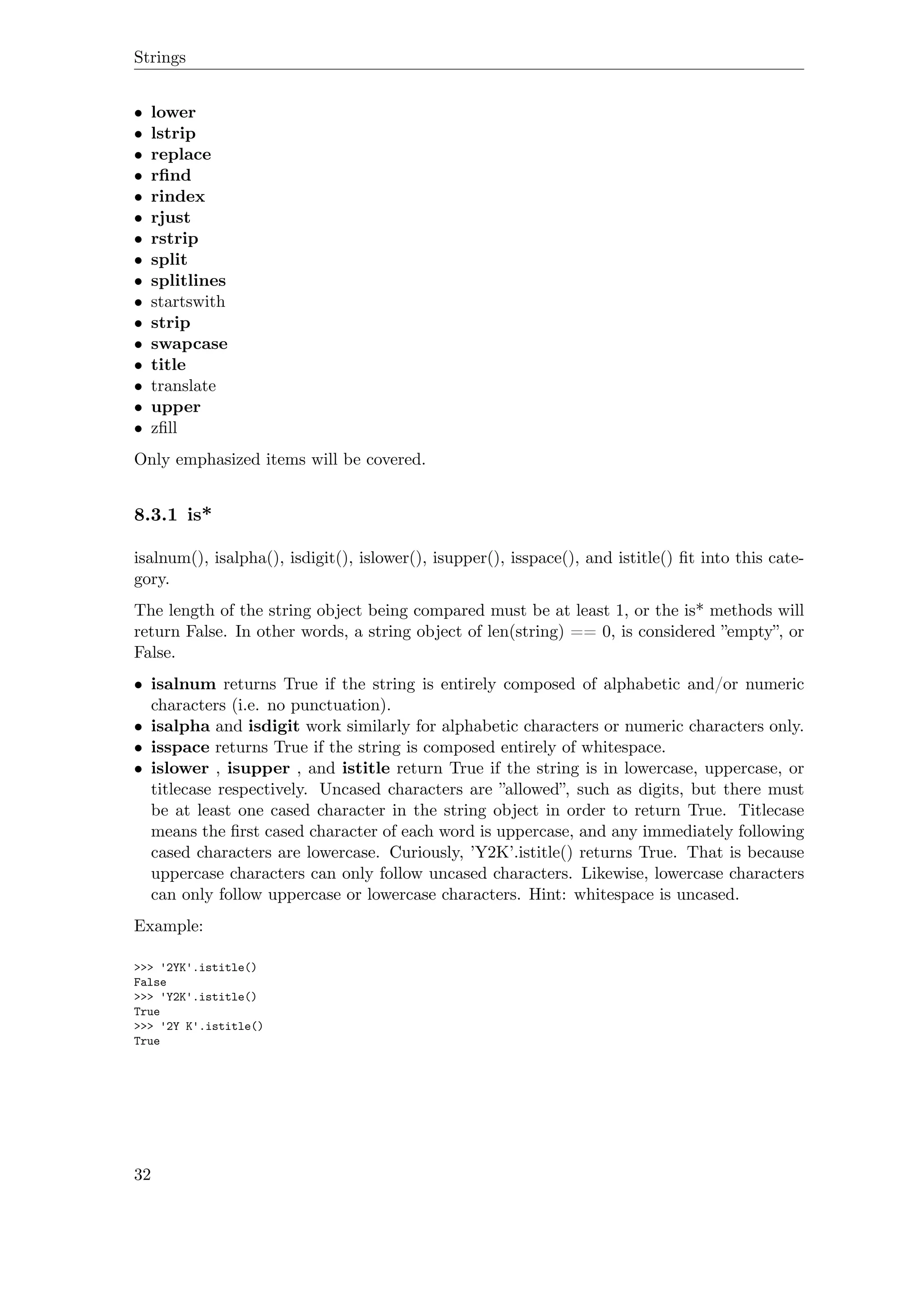 Strings
• lower
• lstrip
• replace
• rﬁnd
• rindex
• rjust
• rstrip
• split
• splitlines
• startswith
• strip
• swapcase
• title
• translate
• upper
• zﬁll
Only emphasized items will be covered.
8.3.1 is*
isalnum(), isalpha(), isdigit(), islower(), isupper(), isspace(), and istitle() ﬁt into this cate-
gory.
The length of the string object being compared must be at least 1, or the is* methods will
return False. In other words, a string object of len(string) == 0, is considered ”empty”, or
False.
• isalnum returns True if the string is entirely composed of alphabetic and/or numeric
characters (i.e. no punctuation).
• isalpha and isdigit work similarly for alphabetic characters or numeric characters only.
• isspace returns True if the string is composed entirely of whitespace.
• islower , isupper , and istitle return True if the string is in lowercase, uppercase, or
titlecase respectively. Uncased characters are ”allowed”, such as digits, but there must
be at least one cased character in the string object in order to return True. Titlecase
means the ﬁrst cased character of each word is uppercase, and any immediately following
cased characters are lowercase. Curiously, ’Y2K’.istitle() returns True. That is because
uppercase characters can only follow uncased characters. Likewise, lowercase characters
can only follow uppercase or lowercase characters. Hint: whitespace is uncased.
Example:
>>> '2YK'.istitle()
False
>>> 'Y2K'.istitle()
True
>>> '2Y K'.istitle()
True
32
 