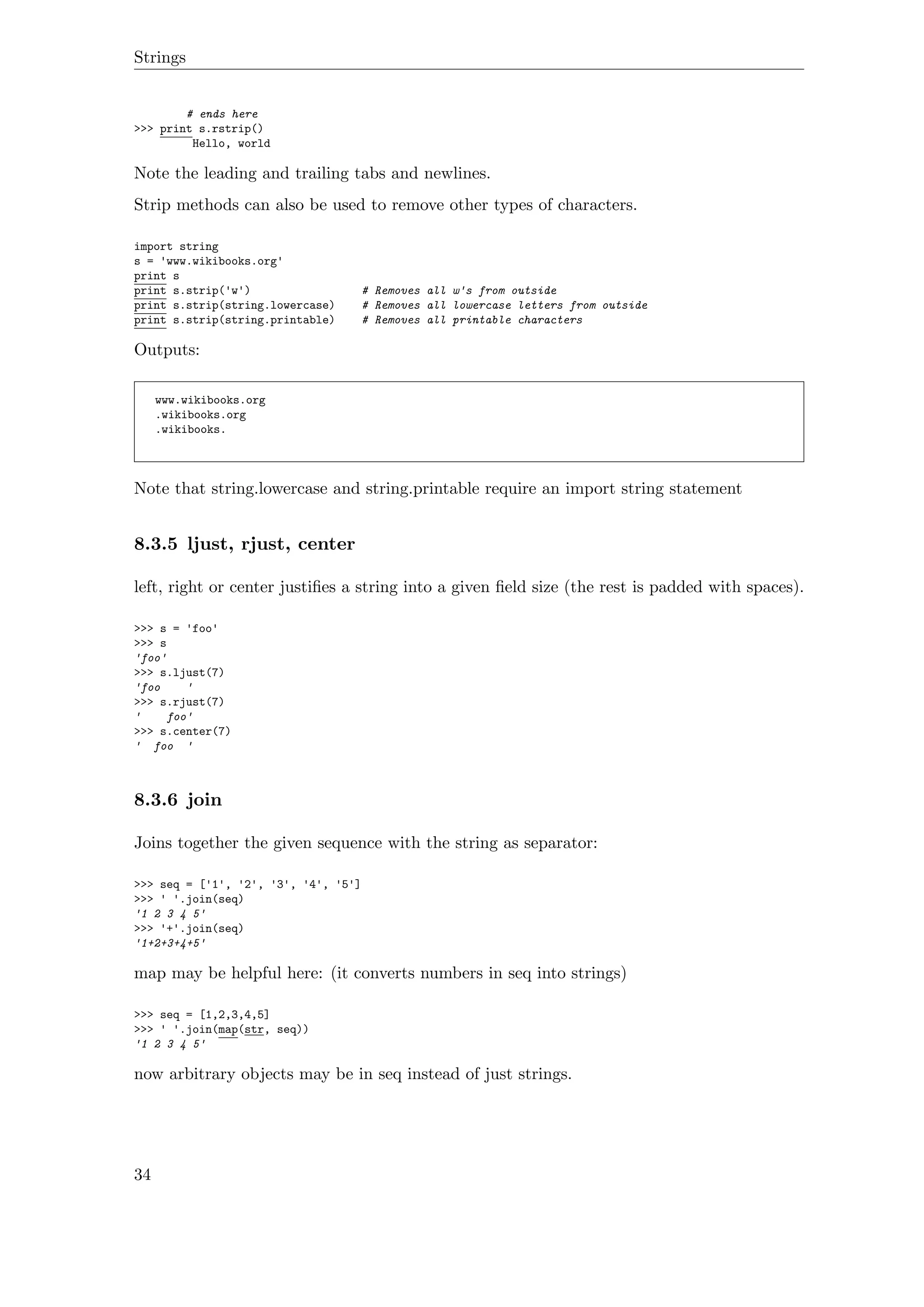 Strings
# ends here
>>> print s.rstrip()
Hello, world
Note the leading and trailing tabs and newlines.
Strip methods can also be used to remove other types of characters.
import string
s = 'www.wikibooks.org'
print s
print s.strip('w') # Removes all w's from outside
print s.strip(string.lowercase) # Removes all lowercase letters from outside
print s.strip(string.printable) # Removes all printable characters
Outputs:
www.wikibooks.org
.wikibooks.org
.wikibooks.
Note that string.lowercase and string.printable require an import string statement
8.3.5 ljust, rjust, center
left, right or center justiﬁes a string into a given ﬁeld size (the rest is padded with spaces).
>>> s = 'foo'
>>> s
'foo'
>>> s.ljust(7)
'foo '
>>> s.rjust(7)
' foo'
>>> s.center(7)
' foo '
8.3.6 join
Joins together the given sequence with the string as separator:
>>> seq = ['1', '2', '3', '4', '5']
>>> ' '.join(seq)
'1 2 3 4 5'
>>> '+'.join(seq)
'1+2+3+4+5'
map may be helpful here: (it converts numbers in seq into strings)
>>> seq = [1,2,3,4,5]
>>> ' '.join(map(str, seq))
'1 2 3 4 5'
now arbitrary objects may be in seq instead of just strings.
34
 