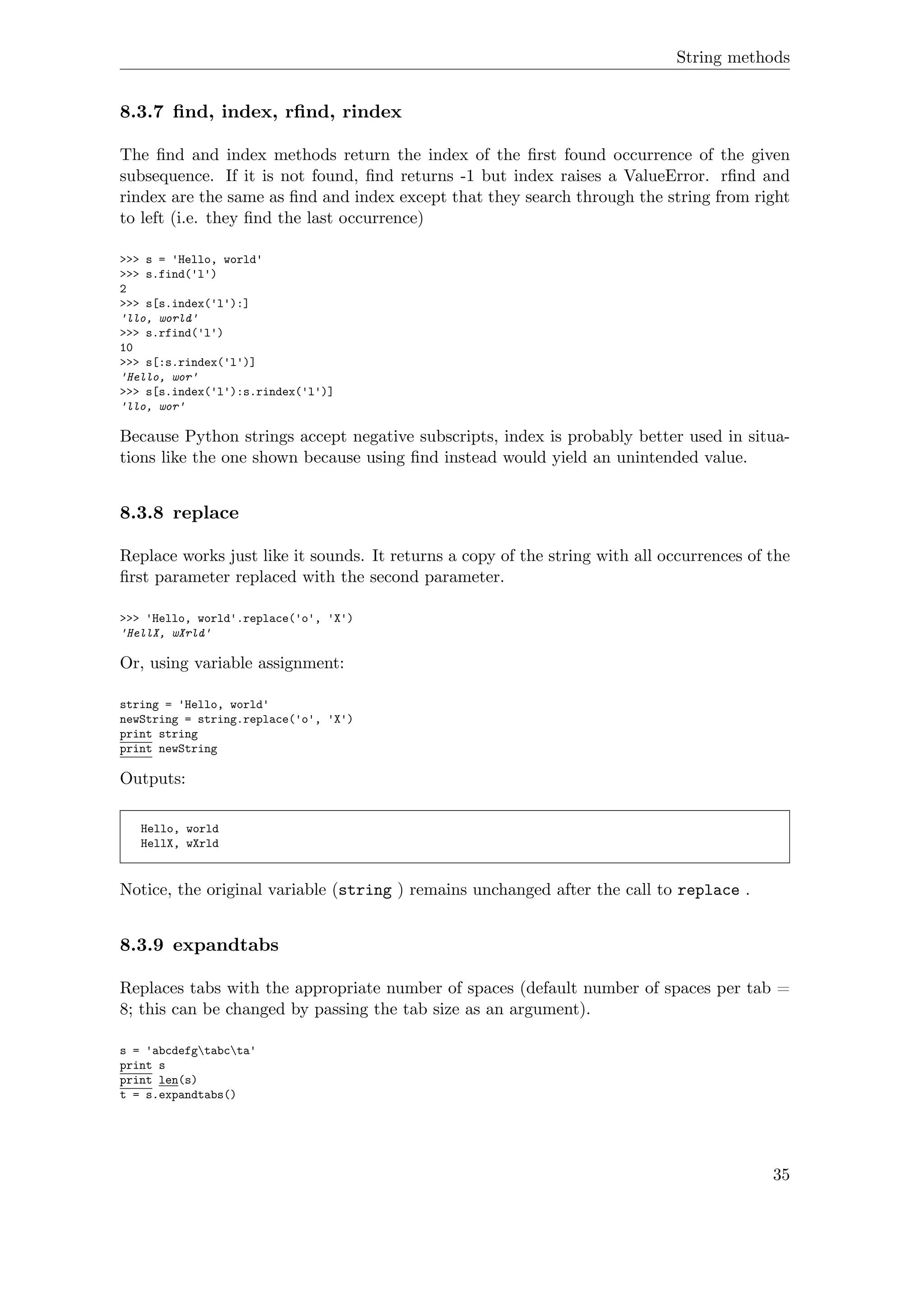 String methods
8.3.7 ﬁnd, index, rﬁnd, rindex
The ﬁnd and index methods return the index of the ﬁrst found occurrence of the given
subsequence. If it is not found, ﬁnd returns -1 but index raises a ValueError. rﬁnd and
rindex are the same as ﬁnd and index except that they search through the string from right
to left (i.e. they ﬁnd the last occurrence)
>>> s = 'Hello, world'
>>> s.find('l')
2
>>> s[s.index('l'):]
'llo, world'
>>> s.rfind('l')
10
>>> s[:s.rindex('l')]
'Hello, wor'
>>> s[s.index('l'):s.rindex('l')]
'llo, wor'
Because Python strings accept negative subscripts, index is probably better used in situa-
tions like the one shown because using ﬁnd instead would yield an unintended value.
8.3.8 replace
Replace works just like it sounds. It returns a copy of the string with all occurrences of the
ﬁrst parameter replaced with the second parameter.
>>> 'Hello, world'.replace('o', 'X')
'HellX, wXrld'
Or, using variable assignment:
string = 'Hello, world'
newString = string.replace('o', 'X')
print string
print newString
Outputs:
Hello, world
HellX, wXrld
Notice, the original variable (string ) remains unchanged after the call to replace .
8.3.9 expandtabs
Replaces tabs with the appropriate number of spaces (default number of spaces per tab =
8; this can be changed by passing the tab size as an argument).
s = 'abcdefgtabcta'
print s
print len(s)
t = s.expandtabs()
35
 