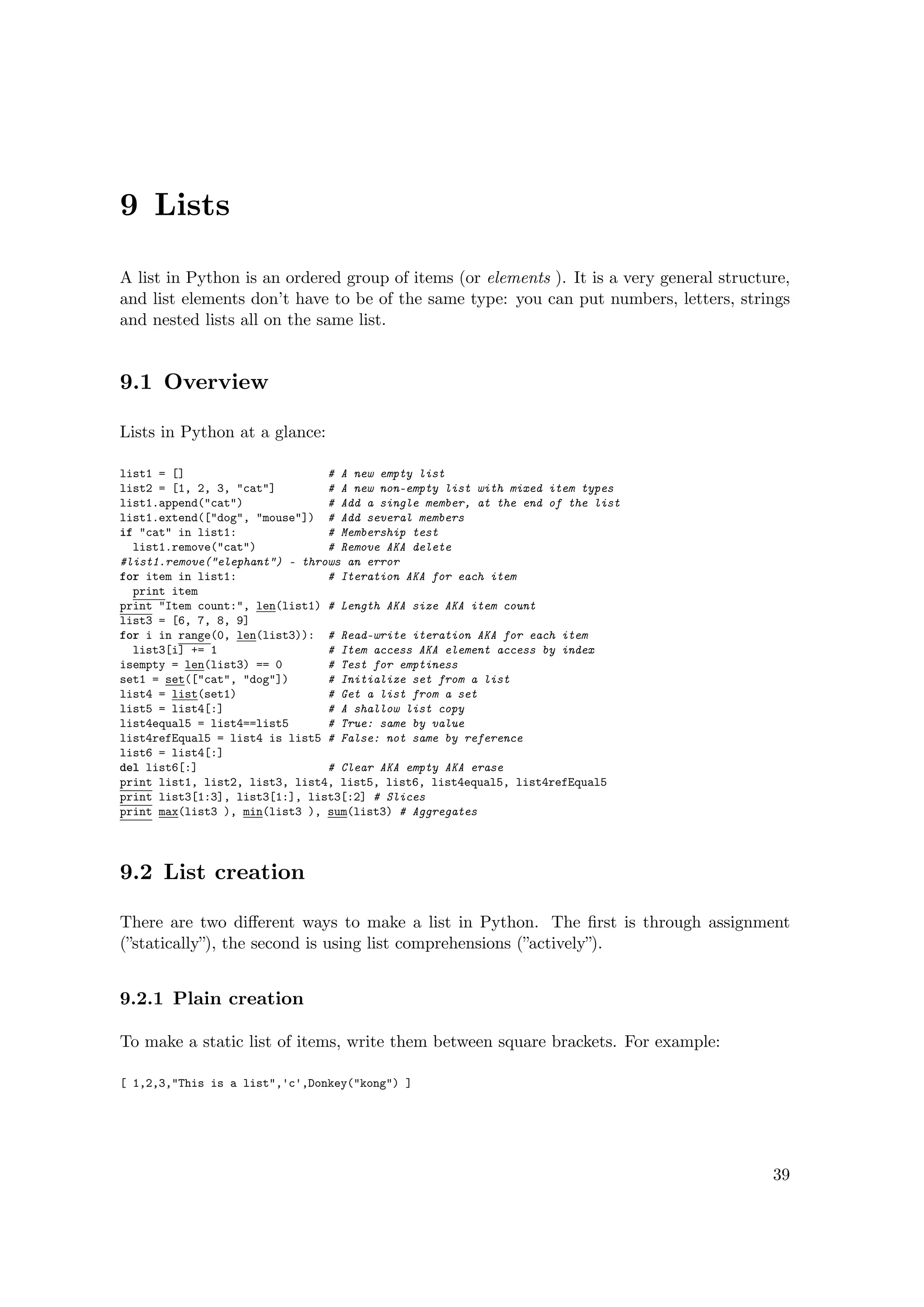 9 Lists
A list in Python is an ordered group of items (or elements ). It is a very general structure,
and list elements don’t have to be of the same type: you can put numbers, letters, strings
and nested lists all on the same list.
9.1 Overview
Lists in Python at a glance:
list1 = [] # A new empty list
list2 = [1, 2, 3, "cat"] # A new non-empty list with mixed item types
list1.append("cat") # Add a single member, at the end of the list
list1.extend(["dog", "mouse"]) # Add several members
if "cat" in list1: # Membership test
list1.remove("cat") # Remove AKA delete
#list1.remove("elephant") - throws an error
for item in list1: # Iteration AKA for each item
print item
print "Item count:", len(list1) # Length AKA size AKA item count
list3 = [6, 7, 8, 9]
for i in range(0, len(list3)): # Read-write iteration AKA for each item
list3[i] += 1 # Item access AKA element access by index
isempty = len(list3) == 0 # Test for emptiness
set1 = set(["cat", "dog"]) # Initialize set from a list
list4 = list(set1) # Get a list from a set
list5 = list4[:] # A shallow list copy
list4equal5 = list4==list5 # True: same by value
list4refEqual5 = list4 is list5 # False: not same by reference
list6 = list4[:]
del list6[:] # Clear AKA empty AKA erase
print list1, list2, list3, list4, list5, list6, list4equal5, list4refEqual5
print list3[1:3], list3[1:], list3[:2] # Slices
print max(list3 ), min(list3 ), sum(list3) # Aggregates
9.2 List creation
There are two diﬀerent ways to make a list in Python. The ﬁrst is through assignment
(”statically”), the second is using list comprehensions (”actively”).
9.2.1 Plain creation
To make a static list of items, write them between square brackets. For example:
[ 1,2,3,"This is a list",'c',Donkey("kong") ]
39
 