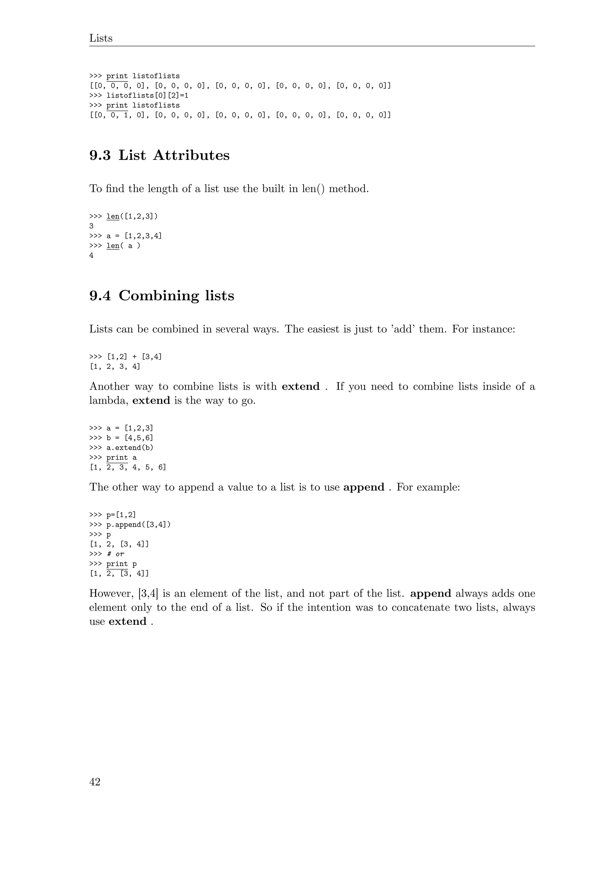 Lists
>>> print listoflists
[[0, 0, 0, 0], [0, 0, 0, 0], [0, 0, 0, 0], [0, 0, 0, 0], [0, 0, 0, 0]]
>>> listoflists[0][2]=1
>>> print listoflists
[[0, 0, 1, 0], [0, 0, 0, 0], [0, 0, 0, 0], [0, 0, 0, 0], [0, 0, 0, 0]]
9.3 List Attributes
To ﬁnd the length of a list use the built in len() method.
>>> len([1,2,3])
3
>>> a = [1,2,3,4]
>>> len( a )
4
9.4 Combining lists
Lists can be combined in several ways. The easiest is just to ’add’ them. For instance:
>>> [1,2] + [3,4]
[1, 2, 3, 4]
Another way to combine lists is with extend . If you need to combine lists inside of a
lambda, extend is the way to go.
>>> a = [1,2,3]
>>> b = [4,5,6]
>>> a.extend(b)
>>> print a
[1, 2, 3, 4, 5, 6]
The other way to append a value to a list is to use append . For example:
>>> p=[1,2]
>>> p.append([3,4])
>>> p
[1, 2, [3, 4]]
>>> # or
>>> print p
[1, 2, [3, 4]]
However, [3,4] is an element of the list, and not part of the list. append always adds one
element only to the end of a list. So if the intention was to concatenate two lists, always
use extend .
42
 