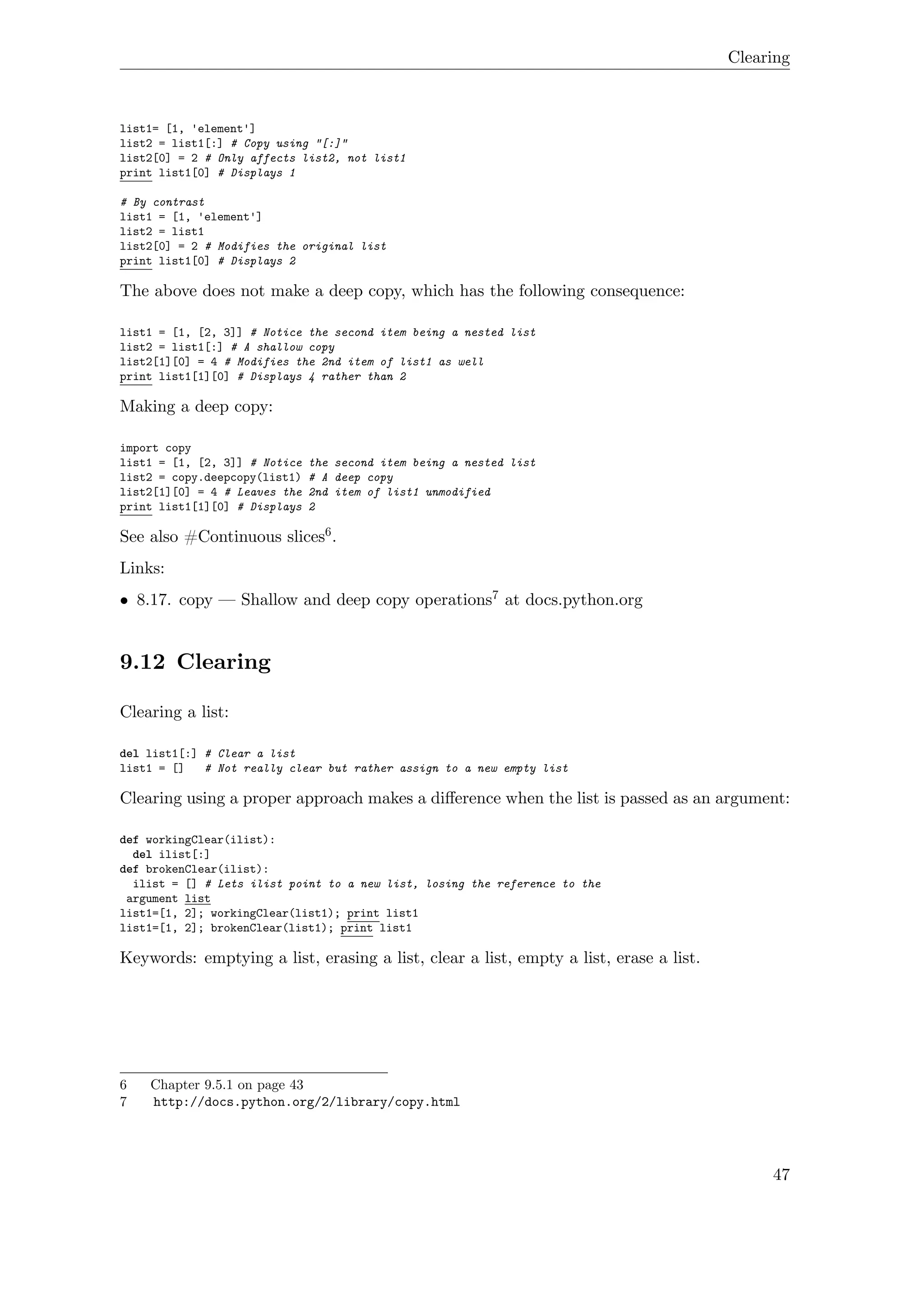 Clearing
list1= [1, 'element']
list2 = list1[:] # Copy using "[:]"
list2[0] = 2 # Only affects list2, not list1
print list1[0] # Displays 1
# By contrast
list1 = [1, 'element']
list2 = list1
list2[0] = 2 # Modifies the original list
print list1[0] # Displays 2
The above does not make a deep copy, which has the following consequence:
list1 = [1, [2, 3]] # Notice the second item being a nested list
list2 = list1[:] # A shallow copy
list2[1][0] = 4 # Modifies the 2nd item of list1 as well
print list1[1][0] # Displays 4 rather than 2
Making a deep copy:
import copy
list1 = [1, [2, 3]] # Notice the second item being a nested list
list2 = copy.deepcopy(list1) # A deep copy
list2[1][0] = 4 # Leaves the 2nd item of list1 unmodified
print list1[1][0] # Displays 2
See also #Continuous slices6.
Links:
• 8.17. copy — Shallow and deep copy operations7 at docs.python.org
9.12 Clearing
Clearing a list:
del list1[:] # Clear a list
list1 = [] # Not really clear but rather assign to a new empty list
Clearing using a proper approach makes a diﬀerence when the list is passed as an argument:
def workingClear(ilist):
del ilist[:]
def brokenClear(ilist):
ilist = [] # Lets ilist point to a new list, losing the reference to the
argument list
list1=[1, 2]; workingClear(list1); print list1
list1=[1, 2]; brokenClear(list1); print list1
Keywords: emptying a list, erasing a list, clear a list, empty a list, erase a list.
6 Chapter 9.5.1 on page 43
7 http://docs.python.org/2/library/copy.html
47
 