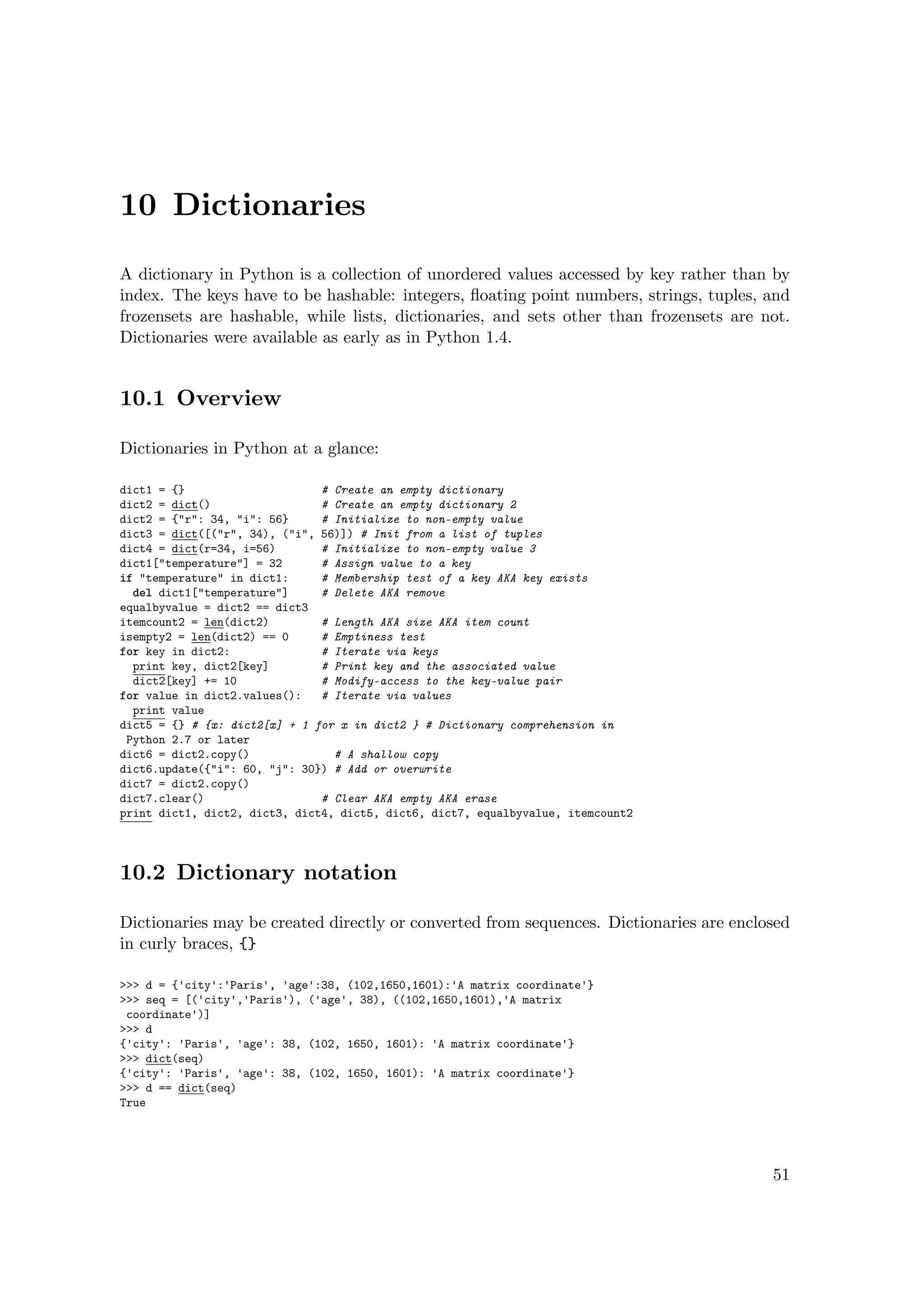 10 Dictionaries
A dictionary in Python is a collection of unordered values accessed by key rather than by
index. The keys have to be hashable: integers, ﬂoating point numbers, strings, tuples, and
frozensets are hashable, while lists, dictionaries, and sets other than frozensets are not.
Dictionaries were available as early as in Python 1.4.
10.1 Overview
Dictionaries in Python at a glance:
dict1 = {} # Create an empty dictionary
dict2 = dict() # Create an empty dictionary 2
dict2 = {"r": 34, "i": 56} # Initialize to non-empty value
dict3 = dict([("r", 34), ("i", 56)]) # Init from a list of tuples
dict4 = dict(r=34, i=56) # Initialize to non-empty value 3
dict1["temperature"] = 32 # Assign value to a key
if "temperature" in dict1: # Membership test of a key AKA key exists
del dict1["temperature"] # Delete AKA remove
equalbyvalue = dict2 == dict3
itemcount2 = len(dict2) # Length AKA size AKA item count
isempty2 = len(dict2) == 0 # Emptiness test
for key in dict2: # Iterate via keys
print key, dict2[key] # Print key and the associated value
dict2[key] += 10 # Modify-access to the key-value pair
for value in dict2.values(): # Iterate via values
print value
dict5 = {} # {x: dict2[x] + 1 for x in dict2 } # Dictionary comprehension in
Python 2.7 or later
dict6 = dict2.copy() # A shallow copy
dict6.update({"i": 60, "j": 30}) # Add or overwrite
dict7 = dict2.copy()
dict7.clear() # Clear AKA empty AKA erase
print dict1, dict2, dict3, dict4, dict5, dict6, dict7, equalbyvalue, itemcount2
10.2 Dictionary notation
Dictionaries may be created directly or converted from sequences. Dictionaries are enclosed
in curly braces, {}
>>> d = {'city':'Paris', 'age':38, (102,1650,1601):'A matrix coordinate'}
>>> seq = [('city','Paris'), ('age', 38), ((102,1650,1601),'A matrix
coordinate')]
>>> d
{'city': 'Paris', 'age': 38, (102, 1650, 1601): 'A matrix coordinate'}
>>> dict(seq)
{'city': 'Paris', 'age': 38, (102, 1650, 1601): 'A matrix coordinate'}
>>> d == dict(seq)
True
51
 