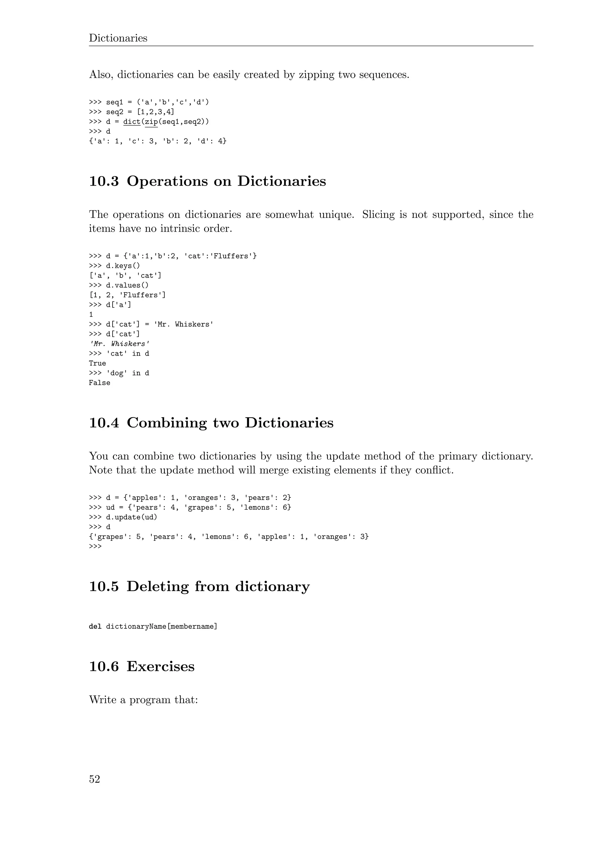 Dictionaries
Also, dictionaries can be easily created by zipping two sequences.
>>> seq1 = ('a','b','c','d')
>>> seq2 = [1,2,3,4]
>>> d = dict(zip(seq1,seq2))
>>> d
{'a': 1, 'c': 3, 'b': 2, 'd': 4}
10.3 Operations on Dictionaries
The operations on dictionaries are somewhat unique. Slicing is not supported, since the
items have no intrinsic order.
>>> d = {'a':1,'b':2, 'cat':'Fluffers'}
>>> d.keys()
['a', 'b', 'cat']
>>> d.values()
[1, 2, 'Fluffers']
>>> d['a']
1
>>> d['cat'] = 'Mr. Whiskers'
>>> d['cat']
'Mr. Whiskers'
>>> 'cat' in d
True
>>> 'dog' in d
False
10.4 Combining two Dictionaries
You can combine two dictionaries by using the update method of the primary dictionary.
Note that the update method will merge existing elements if they conﬂict.
>>> d = {'apples': 1, 'oranges': 3, 'pears': 2}
>>> ud = {'pears': 4, 'grapes': 5, 'lemons': 6}
>>> d.update(ud)
>>> d
{'grapes': 5, 'pears': 4, 'lemons': 6, 'apples': 1, 'oranges': 3}
>>>
10.5 Deleting from dictionary
del dictionaryName[membername]
10.6 Exercises
Write a program that:
52
 