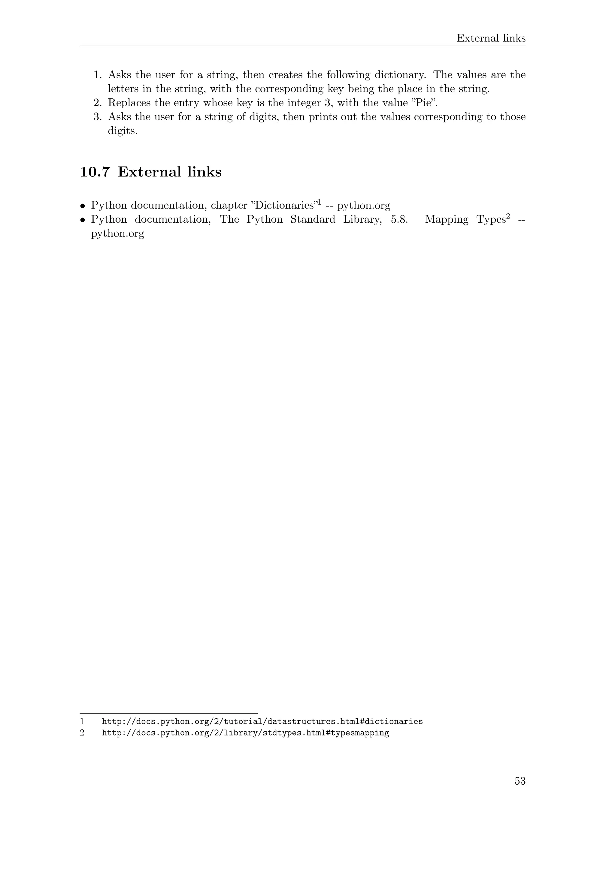External links
1. Asks the user for a string, then creates the following dictionary. The values are the
letters in the string, with the corresponding key being the place in the string.
2. Replaces the entry whose key is the integer 3, with the value ”Pie”.
3. Asks the user for a string of digits, then prints out the values corresponding to those
digits.
10.7 External links
• Python documentation, chapter ”Dictionaries”1 -- python.org
• Python documentation, The Python Standard Library, 5.8. Mapping Types2 --
python.org
1 http://docs.python.org/2/tutorial/datastructures.html#dictionaries
2 http://docs.python.org/2/library/stdtypes.html#typesmapping
53
 