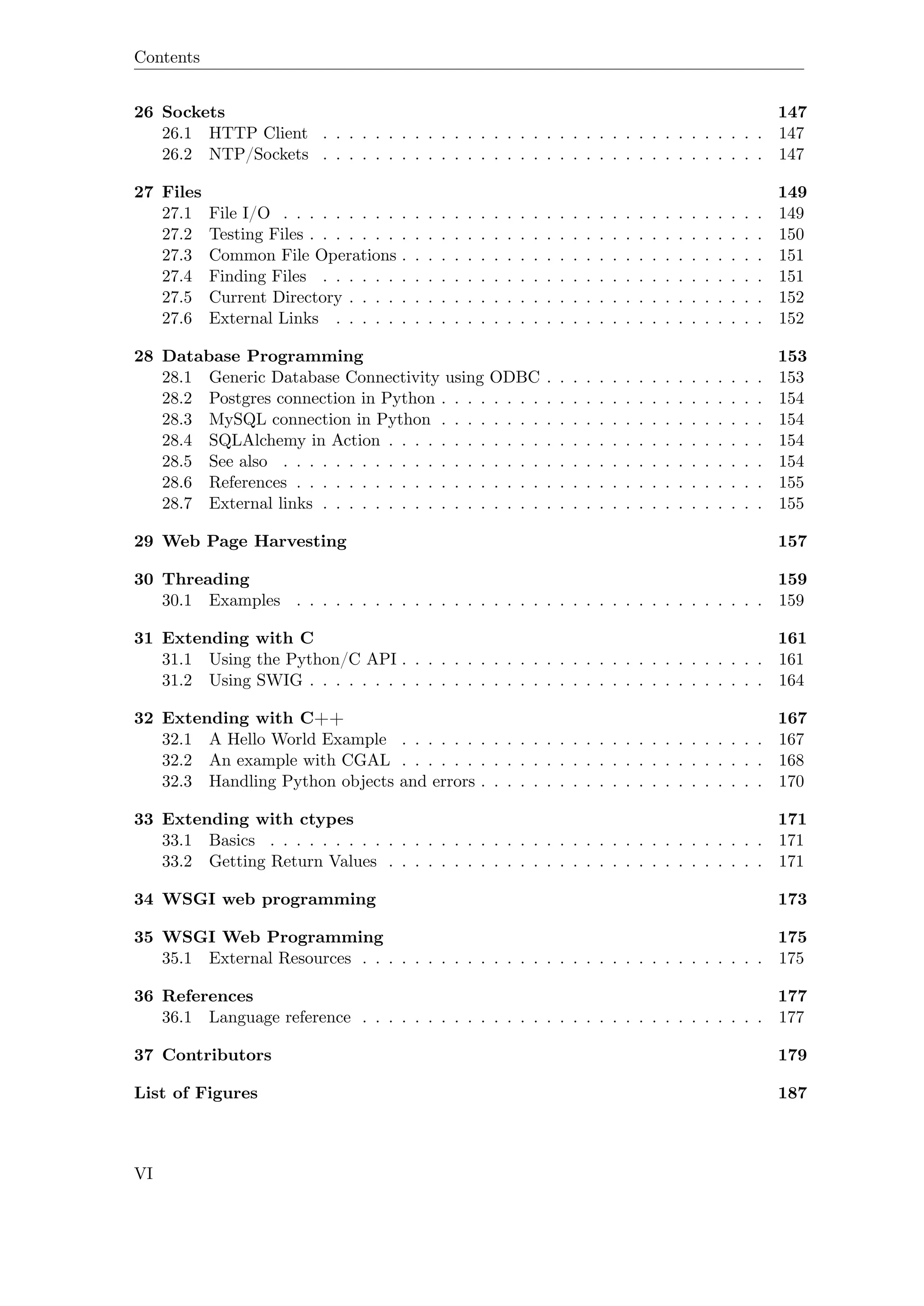 Contents
26 Sockets 147
26.1 HTTP Client . . . . . . . . . . . . . . . . . . . . . . . . . . . . . . . . . . 147
26.2 NTP/Sockets . . . . . . . . . . . . . . . . . . . . . . . . . . . . . . . . . . 147
27 Files 149
27.1 File I/O . . . . . . . . . . . . . . . . . . . . . . . . . . . . . . . . . . . . . 149
27.2 Testing Files . . . . . . . . . . . . . . . . . . . . . . . . . . . . . . . . . . . 150
27.3 Common File Operations . . . . . . . . . . . . . . . . . . . . . . . . . . . . 151
27.4 Finding Files . . . . . . . . . . . . . . . . . . . . . . . . . . . . . . . . . . 151
27.5 Current Directory . . . . . . . . . . . . . . . . . . . . . . . . . . . . . . . . 152
27.6 External Links . . . . . . . . . . . . . . . . . . . . . . . . . . . . . . . . . 152
28 Database Programming 153
28.1 Generic Database Connectivity using ODBC . . . . . . . . . . . . . . . . . 153
28.2 Postgres connection in Python . . . . . . . . . . . . . . . . . . . . . . . . . 154
28.3 MySQL connection in Python . . . . . . . . . . . . . . . . . . . . . . . . . 154
28.4 SQLAlchemy in Action . . . . . . . . . . . . . . . . . . . . . . . . . . . . . 154
28.5 See also . . . . . . . . . . . . . . . . . . . . . . . . . . . . . . . . . . . . . 154
28.6 References . . . . . . . . . . . . . . . . . . . . . . . . . . . . . . . . . . . . 155
28.7 External links . . . . . . . . . . . . . . . . . . . . . . . . . . . . . . . . . . 155
29 Web Page Harvesting 157
30 Threading 159
30.1 Examples . . . . . . . . . . . . . . . . . . . . . . . . . . . . . . . . . . . . 159
31 Extending with C 161
31.1 Using the Python/C API . . . . . . . . . . . . . . . . . . . . . . . . . . . . 161
31.2 Using SWIG . . . . . . . . . . . . . . . . . . . . . . . . . . . . . . . . . . . 164
32 Extending with C++ 167
32.1 A Hello World Example . . . . . . . . . . . . . . . . . . . . . . . . . . . . 167
32.2 An example with CGAL . . . . . . . . . . . . . . . . . . . . . . . . . . . . 168
32.3 Handling Python objects and errors . . . . . . . . . . . . . . . . . . . . . . 170
33 Extending with ctypes 171
33.1 Basics . . . . . . . . . . . . . . . . . . . . . . . . . . . . . . . . . . . . . . 171
33.2 Getting Return Values . . . . . . . . . . . . . . . . . . . . . . . . . . . . . 171
34 WSGI web programming 173
35 WSGI Web Programming 175
35.1 External Resources . . . . . . . . . . . . . . . . . . . . . . . . . . . . . . . 175
36 References 177
36.1 Language reference . . . . . . . . . . . . . . . . . . . . . . . . . . . . . . . 177
37 Contributors 179
List of Figures 187
VI
 