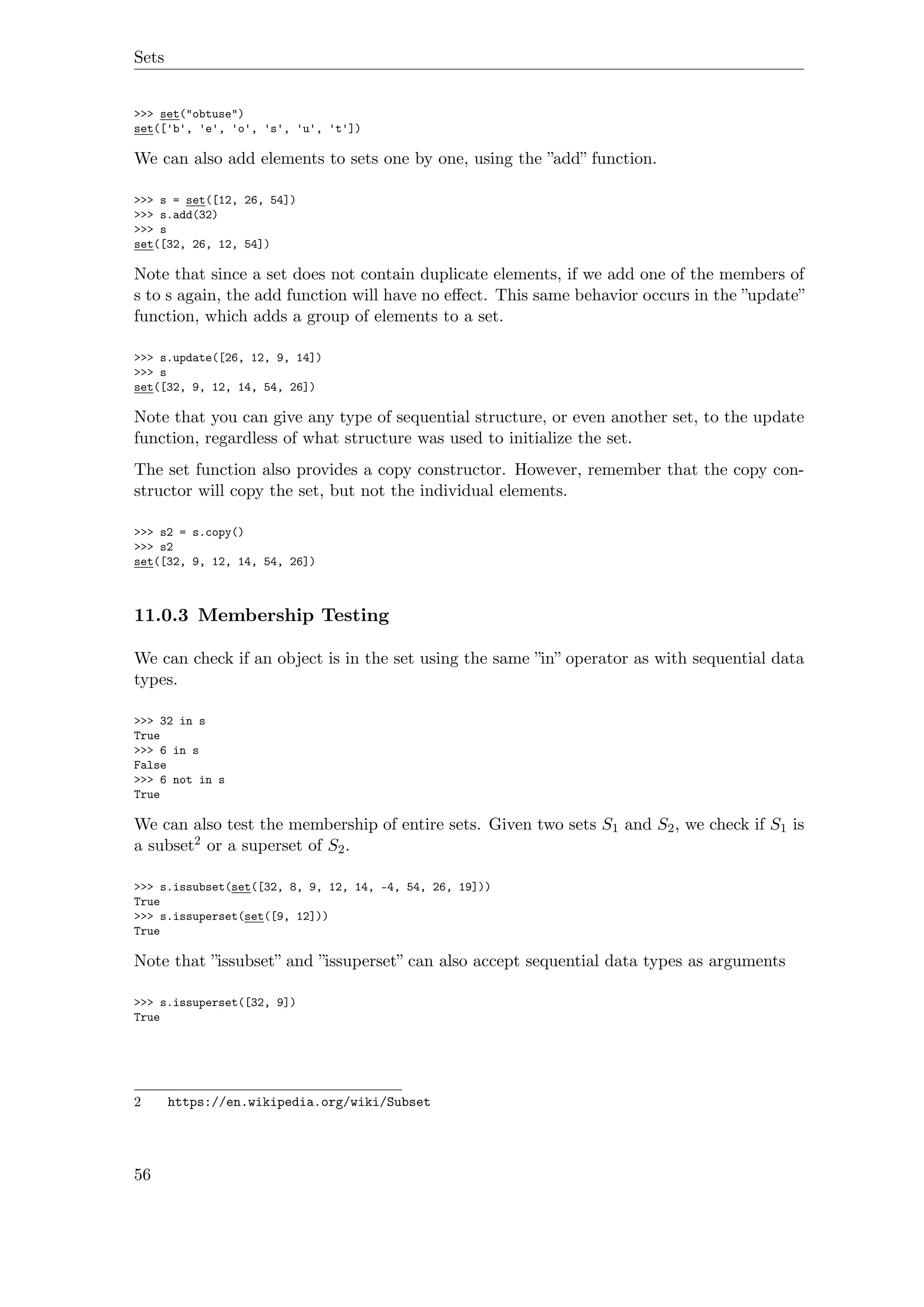 Sets
>>> set("obtuse")
set(['b', 'e', 'o', 's', 'u', 't'])
We can also add elements to sets one by one, using the ”add” function.
>>> s = set([12, 26, 54])
>>> s.add(32)
>>> s
set([32, 26, 12, 54])
Note that since a set does not contain duplicate elements, if we add one of the members of
s to s again, the add function will have no eﬀect. This same behavior occurs in the ”update”
function, which adds a group of elements to a set.
>>> s.update([26, 12, 9, 14])
>>> s
set([32, 9, 12, 14, 54, 26])
Note that you can give any type of sequential structure, or even another set, to the update
function, regardless of what structure was used to initialize the set.
The set function also provides a copy constructor. However, remember that the copy con-
structor will copy the set, but not the individual elements.
>>> s2 = s.copy()
>>> s2
set([32, 9, 12, 14, 54, 26])
11.0.3 Membership Testing
We can check if an object is in the set using the same ”in” operator as with sequential data
types.
>>> 32 in s
True
>>> 6 in s
False
>>> 6 not in s
True
We can also test the membership of entire sets. Given two sets S1 and S2, we check if S1 is
a subset2 or a superset of S2.
>>> s.issubset(set([32, 8, 9, 12, 14, -4, 54, 26, 19]))
True
>>> s.issuperset(set([9, 12]))
True
Note that ”issubset” and ”issuperset” can also accept sequential data types as arguments
>>> s.issuperset([32, 9])
True
2 https://en.wikipedia.org/wiki/Subset
56
 