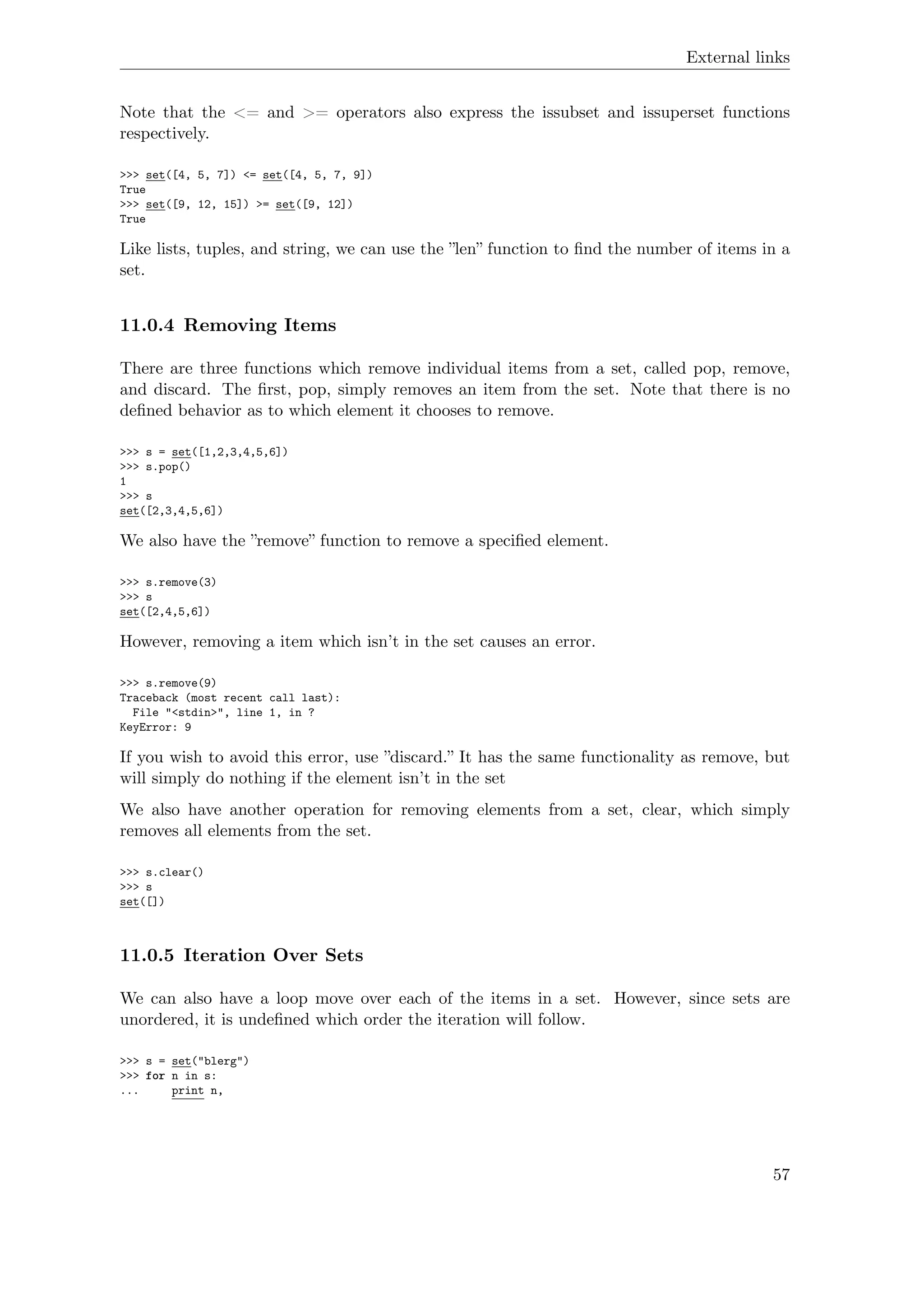External links
Note that the <= and >= operators also express the issubset and issuperset functions
respectively.
>>> set([4, 5, 7]) <= set([4, 5, 7, 9])
True
>>> set([9, 12, 15]) >= set([9, 12])
True
Like lists, tuples, and string, we can use the ”len” function to ﬁnd the number of items in a
set.
11.0.4 Removing Items
There are three functions which remove individual items from a set, called pop, remove,
and discard. The ﬁrst, pop, simply removes an item from the set. Note that there is no
deﬁned behavior as to which element it chooses to remove.
>>> s = set([1,2,3,4,5,6])
>>> s.pop()
1
>>> s
set([2,3,4,5,6])
We also have the ”remove” function to remove a speciﬁed element.
>>> s.remove(3)
>>> s
set([2,4,5,6])
However, removing a item which isn’t in the set causes an error.
>>> s.remove(9)
Traceback (most recent call last):
File "<stdin>", line 1, in ?
KeyError: 9
If you wish to avoid this error, use ”discard.” It has the same functionality as remove, but
will simply do nothing if the element isn’t in the set
We also have another operation for removing elements from a set, clear, which simply
removes all elements from the set.
>>> s.clear()
>>> s
set([])
11.0.5 Iteration Over Sets
We can also have a loop move over each of the items in a set. However, since sets are
unordered, it is undeﬁned which order the iteration will follow.
>>> s = set("blerg")
>>> for n in s:
... print n,
57
 