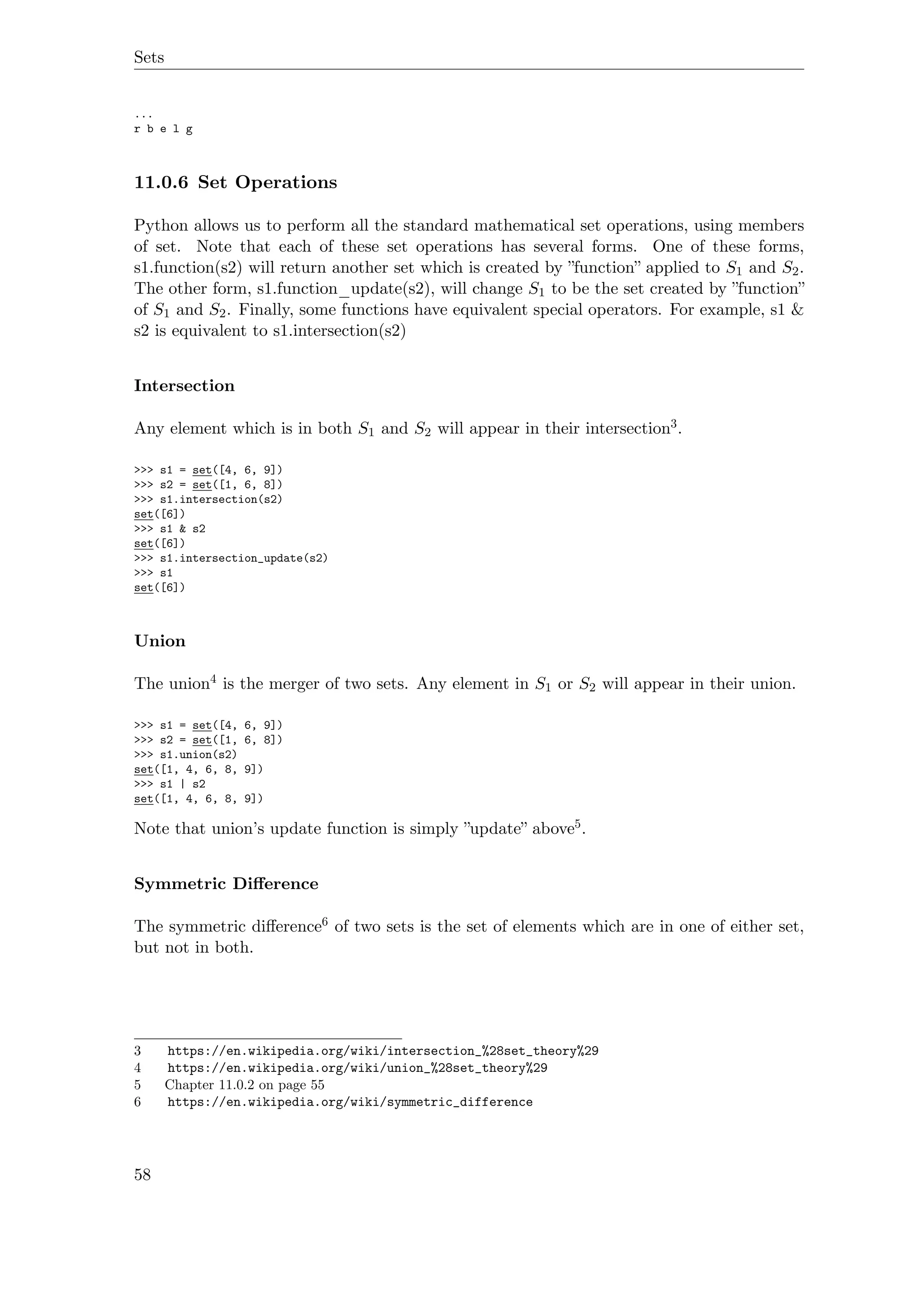 Sets
...
r b e l g
11.0.6 Set Operations
Python allows us to perform all the standard mathematical set operations, using members
of set. Note that each of these set operations has several forms. One of these forms,
s1.function(s2) will return another set which is created by ”function” applied to S1 and S2.
The other form, s1.function_update(s2), will change S1 to be the set created by ”function”
of S1 and S2. Finally, some functions have equivalent special operators. For example, s1 &
s2 is equivalent to s1.intersection(s2)
Intersection
Any element which is in both S1 and S2 will appear in their intersection3.
>>> s1 = set([4, 6, 9])
>>> s2 = set([1, 6, 8])
>>> s1.intersection(s2)
set([6])
>>> s1 & s2
set([6])
>>> s1.intersection_update(s2)
>>> s1
set([6])
Union
The union4 is the merger of two sets. Any element in S1 or S2 will appear in their union.
>>> s1 = set([4, 6, 9])
>>> s2 = set([1, 6, 8])
>>> s1.union(s2)
set([1, 4, 6, 8, 9])
>>> s1 | s2
set([1, 4, 6, 8, 9])
Note that union’s update function is simply ”update” above5.
Symmetric Diﬀerence
The symmetric diﬀerence6 of two sets is the set of elements which are in one of either set,
but not in both.
3 https://en.wikipedia.org/wiki/intersection_%28set_theory%29
4 https://en.wikipedia.org/wiki/union_%28set_theory%29
5 Chapter 11.0.2 on page 55
6 https://en.wikipedia.org/wiki/symmetric_difference
58
 