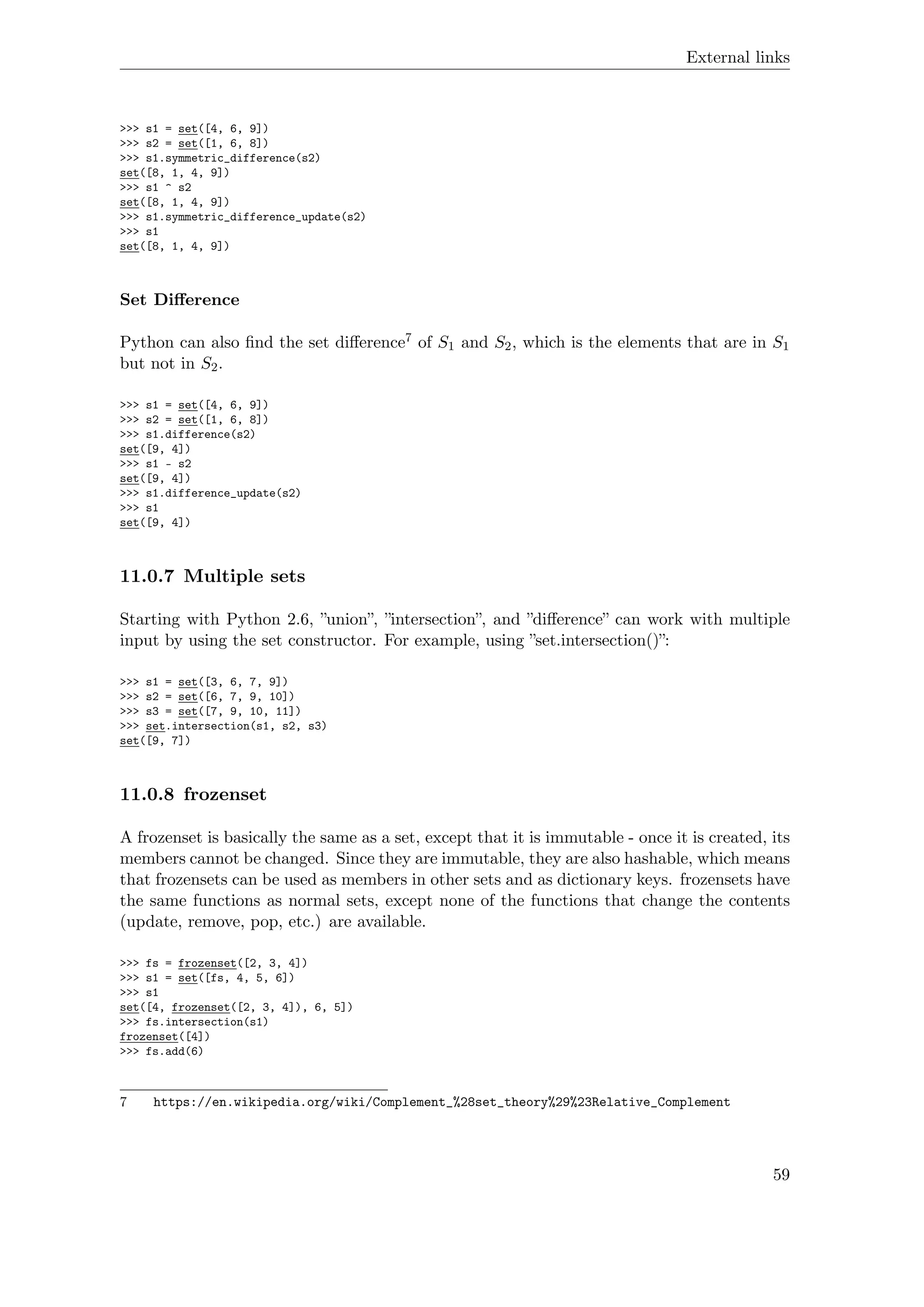 External links
>>> s1 = set([4, 6, 9])
>>> s2 = set([1, 6, 8])
>>> s1.symmetric_difference(s2)
set([8, 1, 4, 9])
>>> s1 ^ s2
set([8, 1, 4, 9])
>>> s1.symmetric_difference_update(s2)
>>> s1
set([8, 1, 4, 9])
Set Diﬀerence
Python can also ﬁnd the set diﬀerence7 of S1 and S2, which is the elements that are in S1
but not in S2.
>>> s1 = set([4, 6, 9])
>>> s2 = set([1, 6, 8])
>>> s1.difference(s2)
set([9, 4])
>>> s1 - s2
set([9, 4])
>>> s1.difference_update(s2)
>>> s1
set([9, 4])
11.0.7 Multiple sets
Starting with Python 2.6, ”union”, ”intersection”, and ”diﬀerence” can work with multiple
input by using the set constructor. For example, using ”set.intersection()”:
>>> s1 = set([3, 6, 7, 9])
>>> s2 = set([6, 7, 9, 10])
>>> s3 = set([7, 9, 10, 11])
>>> set.intersection(s1, s2, s3)
set([9, 7])
11.0.8 frozenset
A frozenset is basically the same as a set, except that it is immutable - once it is created, its
members cannot be changed. Since they are immutable, they are also hashable, which means
that frozensets can be used as members in other sets and as dictionary keys. frozensets have
the same functions as normal sets, except none of the functions that change the contents
(update, remove, pop, etc.) are available.
>>> fs = frozenset([2, 3, 4])
>>> s1 = set([fs, 4, 5, 6])
>>> s1
set([4, frozenset([2, 3, 4]), 6, 5])
>>> fs.intersection(s1)
frozenset([4])
>>> fs.add(6)
7 https://en.wikipedia.org/wiki/Complement_%28set_theory%29%23Relative_Complement
59
 
