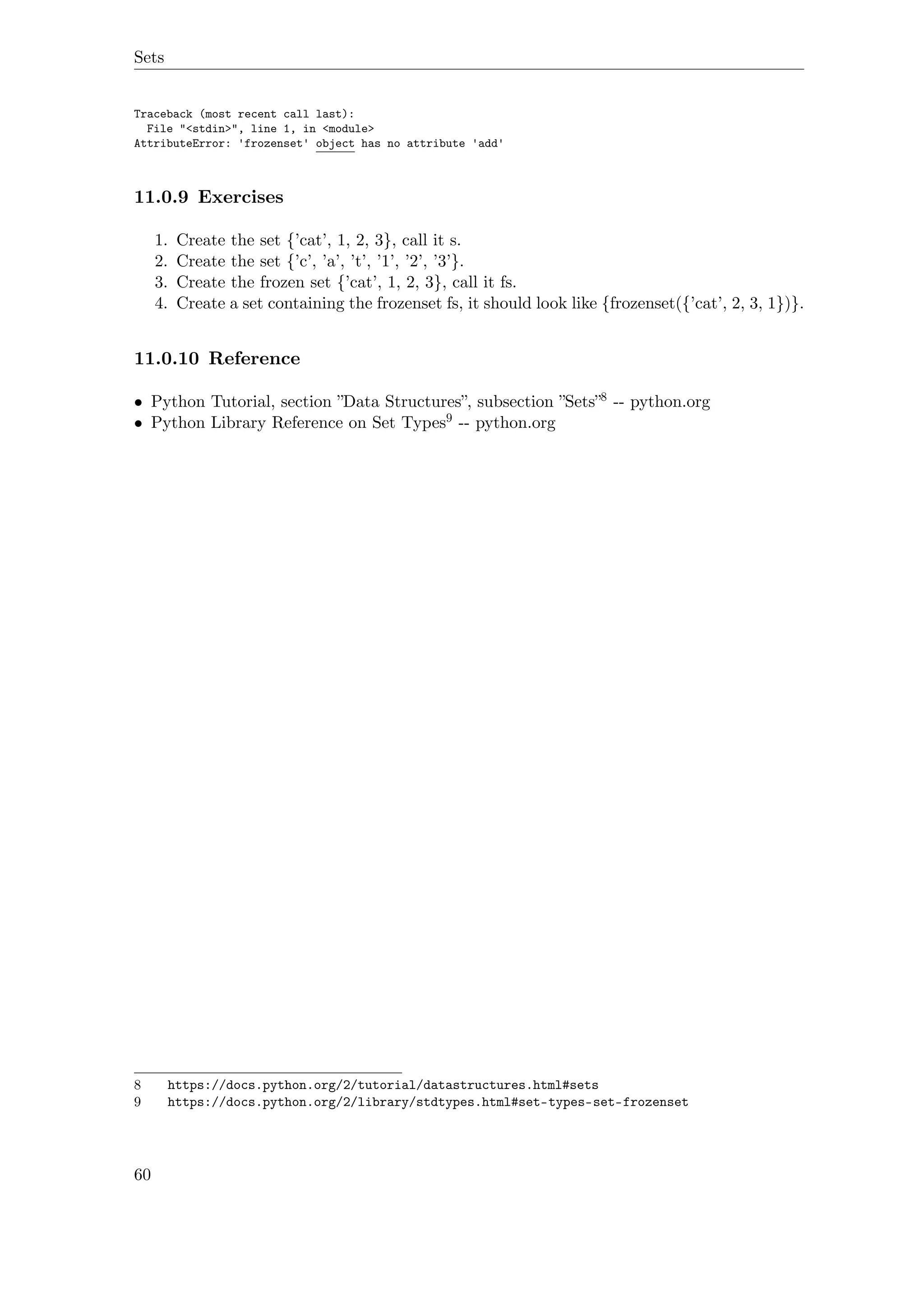 Sets
Traceback (most recent call last):
File "<stdin>", line 1, in <module>
AttributeError: 'frozenset' object has no attribute 'add'
11.0.9 Exercises
1. Create the set {’cat’, 1, 2, 3}, call it s.
2. Create the set {’c’, ’a’, ’t’, ’1’, ’2’, ’3’}.
3. Create the frozen set {’cat’, 1, 2, 3}, call it fs.
4. Create a set containing the frozenset fs, it should look like {frozenset({’cat’, 2, 3, 1})}.
11.0.10 Reference
• Python Tutorial, section ”Data Structures”, subsection ”Sets”8 -- python.org
• Python Library Reference on Set Types9 -- python.org
8 https://docs.python.org/2/tutorial/datastructures.html#sets
9 https://docs.python.org/2/library/stdtypes.html#set-types-set-frozenset
60
 