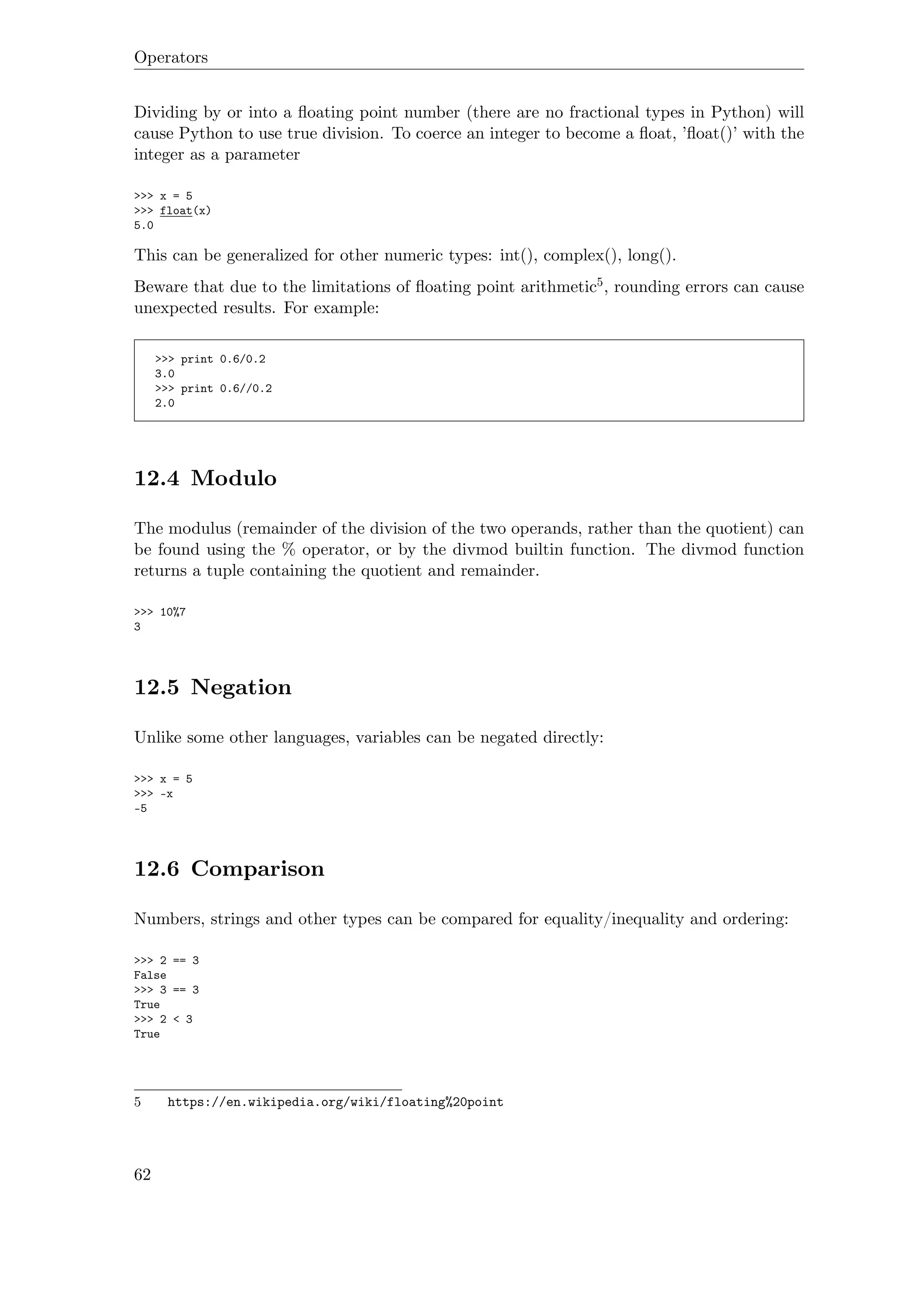 Operators
Dividing by or into a ﬂoating point number (there are no fractional types in Python) will
cause Python to use true division. To coerce an integer to become a ﬂoat, ’ﬂoat()’ with the
integer as a parameter
>>> x = 5
>>> float(x)
5.0
This can be generalized for other numeric types: int(), complex(), long().
Beware that due to the limitations of ﬂoating point arithmetic5, rounding errors can cause
unexpected results. For example:
>>> print 0.6/0.2
3.0
>>> print 0.6//0.2
2.0
12.4 Modulo
The modulus (remainder of the division of the two operands, rather than the quotient) can
be found using the % operator, or by the divmod builtin function. The divmod function
returns a tuple containing the quotient and remainder.
>>> 10%7
3
12.5 Negation
Unlike some other languages, variables can be negated directly:
>>> x = 5
>>> -x
-5
12.6 Comparison
Numbers, strings and other types can be compared for equality/inequality and ordering:
>>> 2 == 3
False
>>> 3 == 3
True
>>> 2 < 3
True
5 https://en.wikipedia.org/wiki/floating%20point
62
 