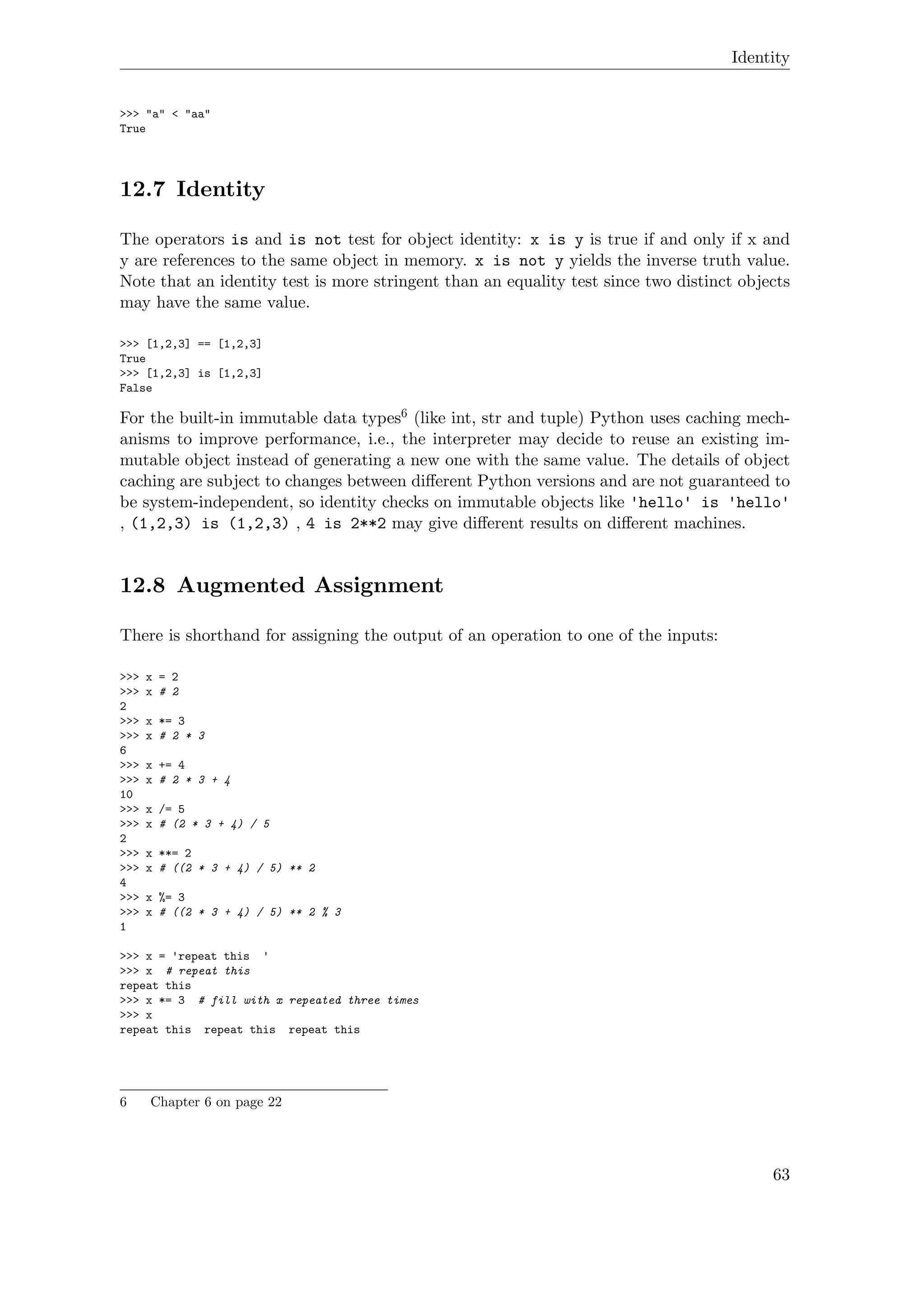 Identity
>>> "a" < "aa"
True
12.7 Identity
The operators is and is not test for object identity: x is y is true if and only if x and
y are references to the same object in memory. x is not y yields the inverse truth value.
Note that an identity test is more stringent than an equality test since two distinct objects
may have the same value.
>>> [1,2,3] == [1,2,3]
True
>>> [1,2,3] is [1,2,3]
False
For the built-in immutable data types6 (like int, str and tuple) Python uses caching mech-
anisms to improve performance, i.e., the interpreter may decide to reuse an existing im-
mutable object instead of generating a new one with the same value. The details of object
caching are subject to changes between diﬀerent Python versions and are not guaranteed to
be system-independent, so identity checks on immutable objects like 'hello' is 'hello'
, (1,2,3) is (1,2,3) , 4 is 2**2 may give diﬀerent results on diﬀerent machines.
12.8 Augmented Assignment
There is shorthand for assigning the output of an operation to one of the inputs:
>>> x = 2
>>> x # 2
2
>>> x *= 3
>>> x # 2 * 3
6
>>> x += 4
>>> x # 2 * 3 + 4
10
>>> x /= 5
>>> x # (2 * 3 + 4) / 5
2
>>> x **= 2
>>> x # ((2 * 3 + 4) / 5) ** 2
4
>>> x %= 3
>>> x # ((2 * 3 + 4) / 5) ** 2 % 3
1
>>> x = 'repeat this '
>>> x # repeat this
repeat this
>>> x *= 3 # fill with x repeated three times
>>> x
repeat this repeat this repeat this
6 Chapter 6 on page 22
63
 