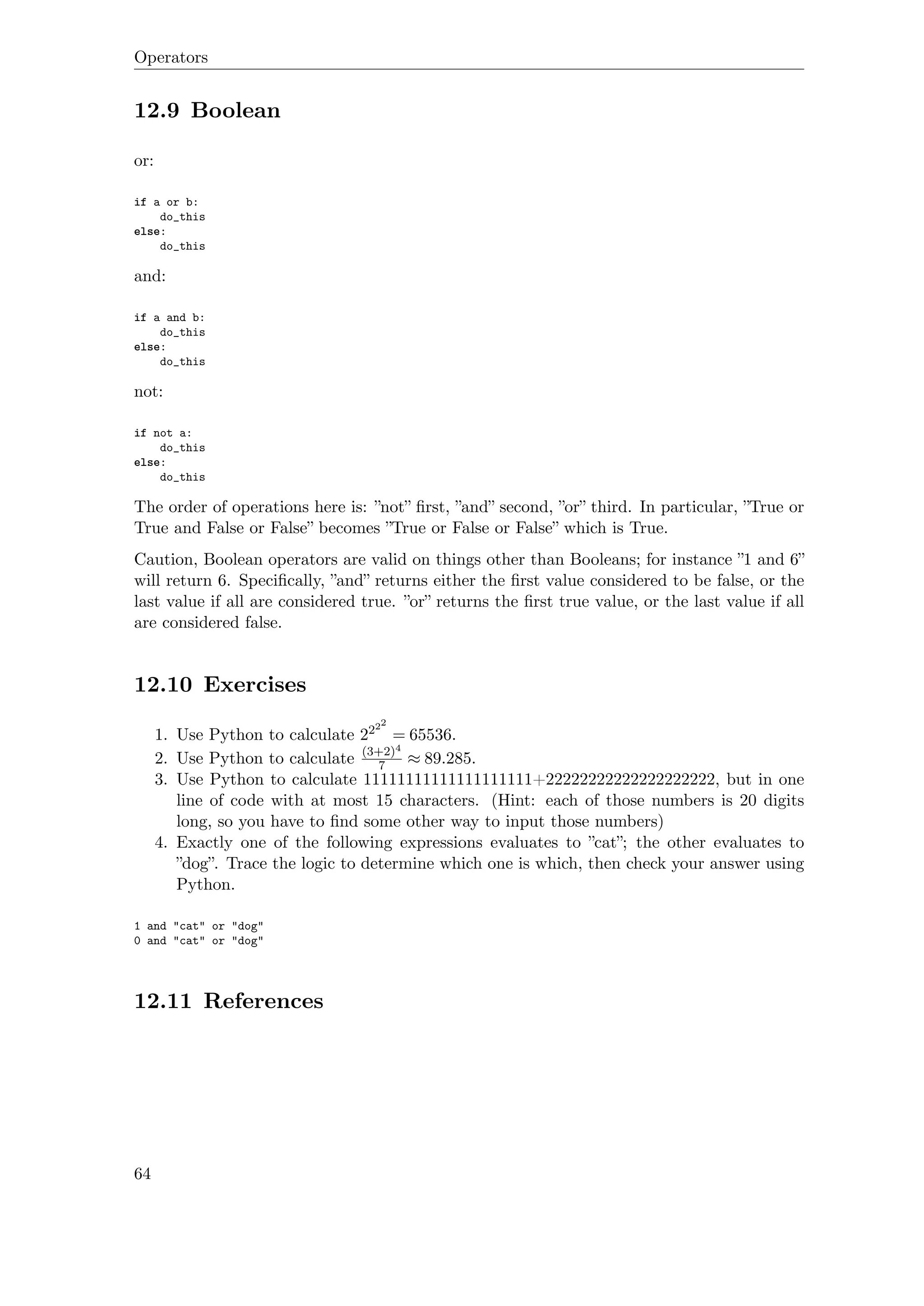 Operators
12.9 Boolean
or:
if a or b:
do_this
else:
do_this
and:
if a and b:
do_this
else:
do_this
not:
if not a:
do_this
else:
do_this
The order of operations here is: ”not” ﬁrst, ”and” second, ”or” third. In particular, ”True or
True and False or False” becomes ”True or False or False” which is True.
Caution, Boolean operators are valid on things other than Booleans; for instance ”1 and 6”
will return 6. Speciﬁcally, ”and” returns either the ﬁrst value considered to be false, or the
last value if all are considered true. ”or” returns the ﬁrst true value, or the last value if all
are considered false.
12.10 Exercises
1. Use Python to calculate 2222
= 65536.
2. Use Python to calculate (3+2)4
7 ≈ 89.285.
3. Use Python to calculate 11111111111111111111+22222222222222222222, but in one
line of code with at most 15 characters. (Hint: each of those numbers is 20 digits
long, so you have to ﬁnd some other way to input those numbers)
4. Exactly one of the following expressions evaluates to ”cat”; the other evaluates to
”dog”. Trace the logic to determine which one is which, then check your answer using
Python.
1 and "cat" or "dog"
0 and "cat" or "dog"
12.11 References
64
 