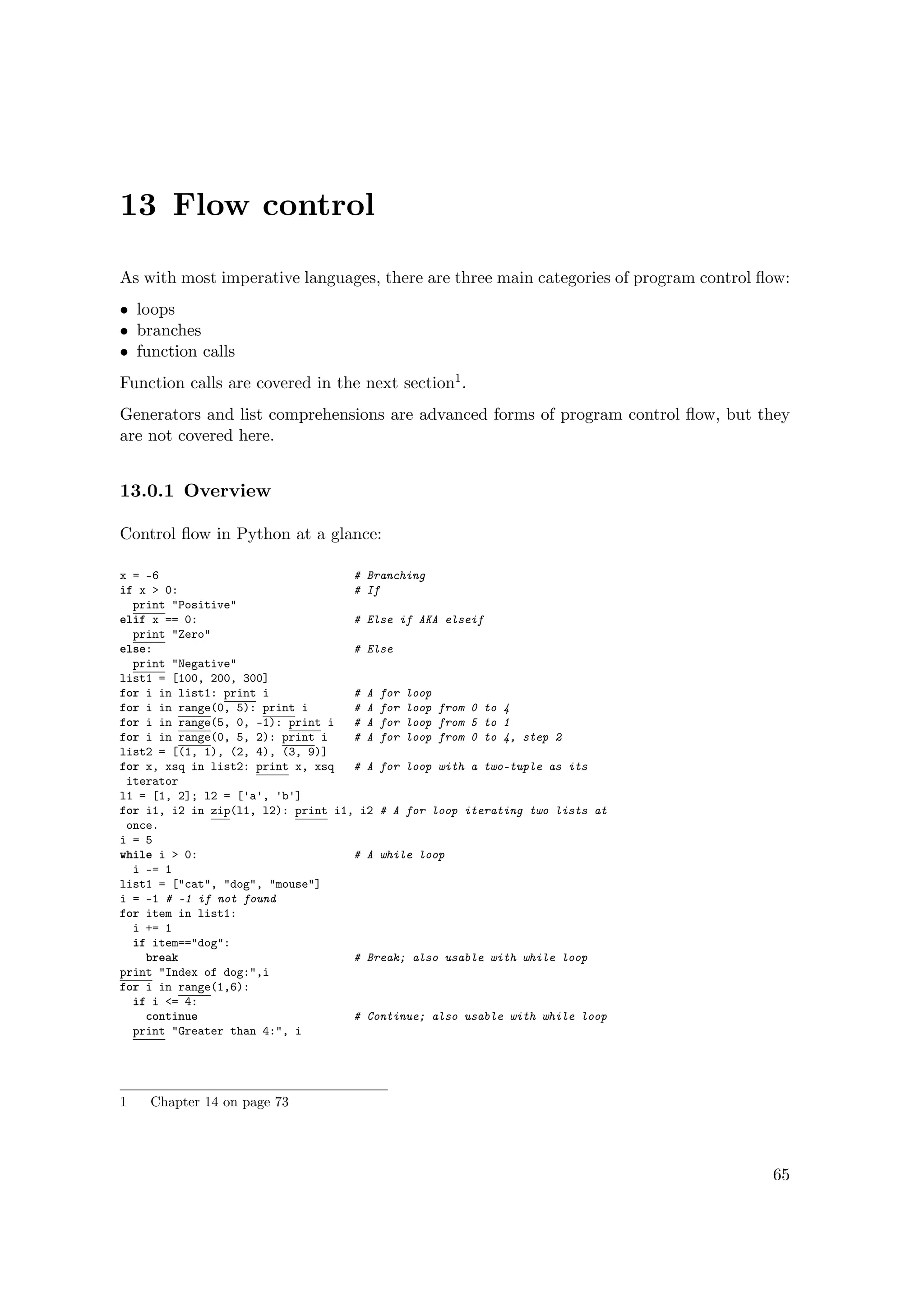13 Flow control
As with most imperative languages, there are three main categories of program control ﬂow:
• loops
• branches
• function calls
Function calls are covered in the next section1.
Generators and list comprehensions are advanced forms of program control ﬂow, but they
are not covered here.
13.0.1 Overview
Control ﬂow in Python at a glance:
x = -6 # Branching
if x > 0: # If
print "Positive"
elif x == 0: # Else if AKA elseif
print "Zero"
else: # Else
print "Negative"
list1 = [100, 200, 300]
for i in list1: print i # A for loop
for i in range(0, 5): print i # A for loop from 0 to 4
for i in range(5, 0, -1): print i # A for loop from 5 to 1
for i in range(0, 5, 2): print i # A for loop from 0 to 4, step 2
list2 = [(1, 1), (2, 4), (3, 9)]
for x, xsq in list2: print x, xsq # A for loop with a two-tuple as its
iterator
l1 = [1, 2]; l2 = ['a', 'b']
for i1, i2 in zip(l1, l2): print i1, i2 # A for loop iterating two lists at
once.
i = 5
while i > 0: # A while loop
i -= 1
list1 = ["cat", "dog", "mouse"]
i = -1 # -1 if not found
for item in list1:
i += 1
if item=="dog":
break # Break; also usable with while loop
print "Index of dog:",i
for i in range(1,6):
if i <= 4:
continue # Continue; also usable with while loop
print "Greater than 4:", i
1 Chapter 14 on page 73
65
 