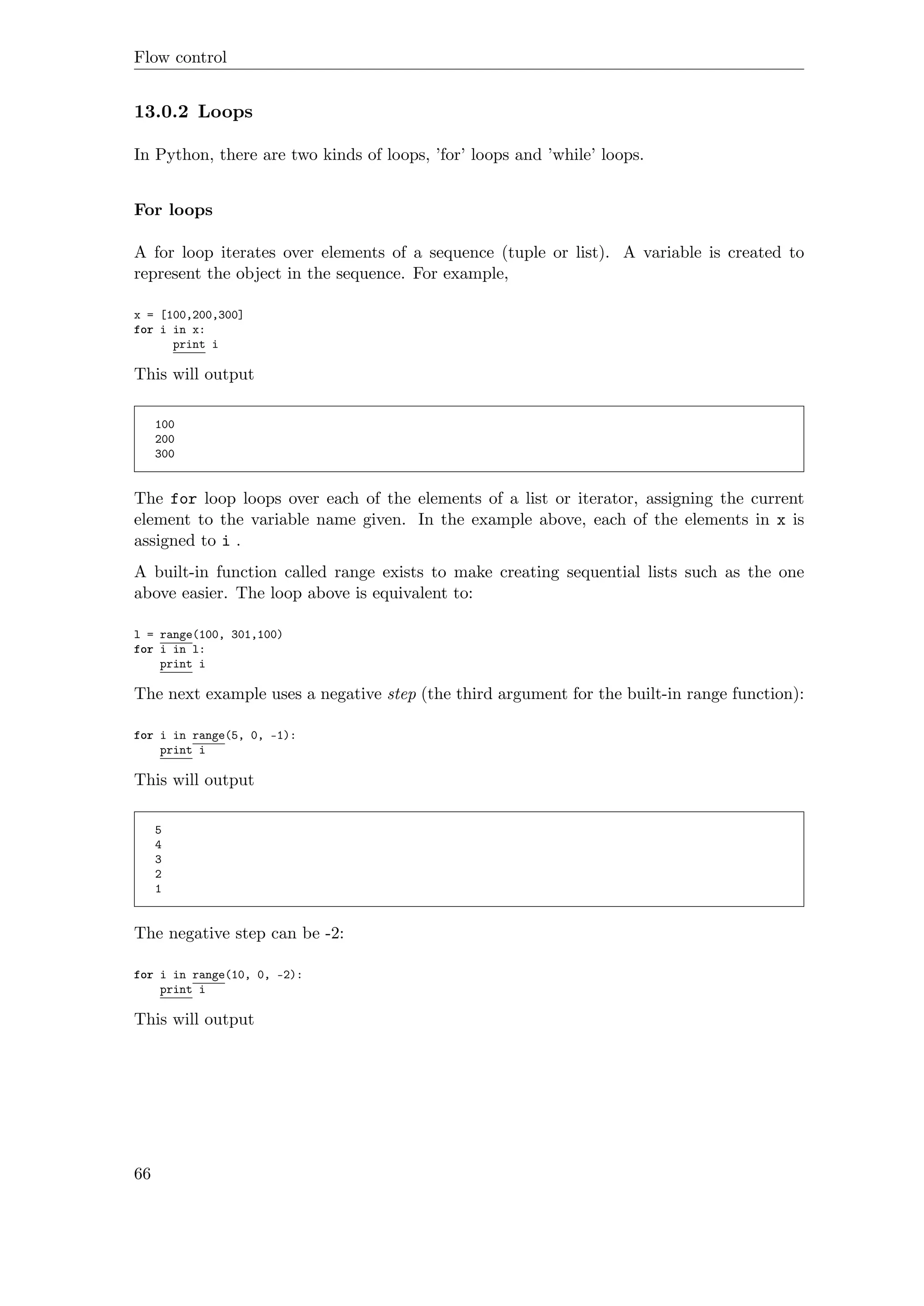 Flow control
13.0.2 Loops
In Python, there are two kinds of loops, ’for’ loops and ’while’ loops.
For loops
A for loop iterates over elements of a sequence (tuple or list). A variable is created to
represent the object in the sequence. For example,
x = [100,200,300]
for i in x:
print i
This will output
100
200
300
The for loop loops over each of the elements of a list or iterator, assigning the current
element to the variable name given. In the example above, each of the elements in x is
assigned to i .
A built-in function called range exists to make creating sequential lists such as the one
above easier. The loop above is equivalent to:
l = range(100, 301,100)
for i in l:
print i
The next example uses a negative step (the third argument for the built-in range function):
for i in range(5, 0, -1):
print i
This will output
5
4
3
2
1
The negative step can be -2:
for i in range(10, 0, -2):
print i
This will output
66
 