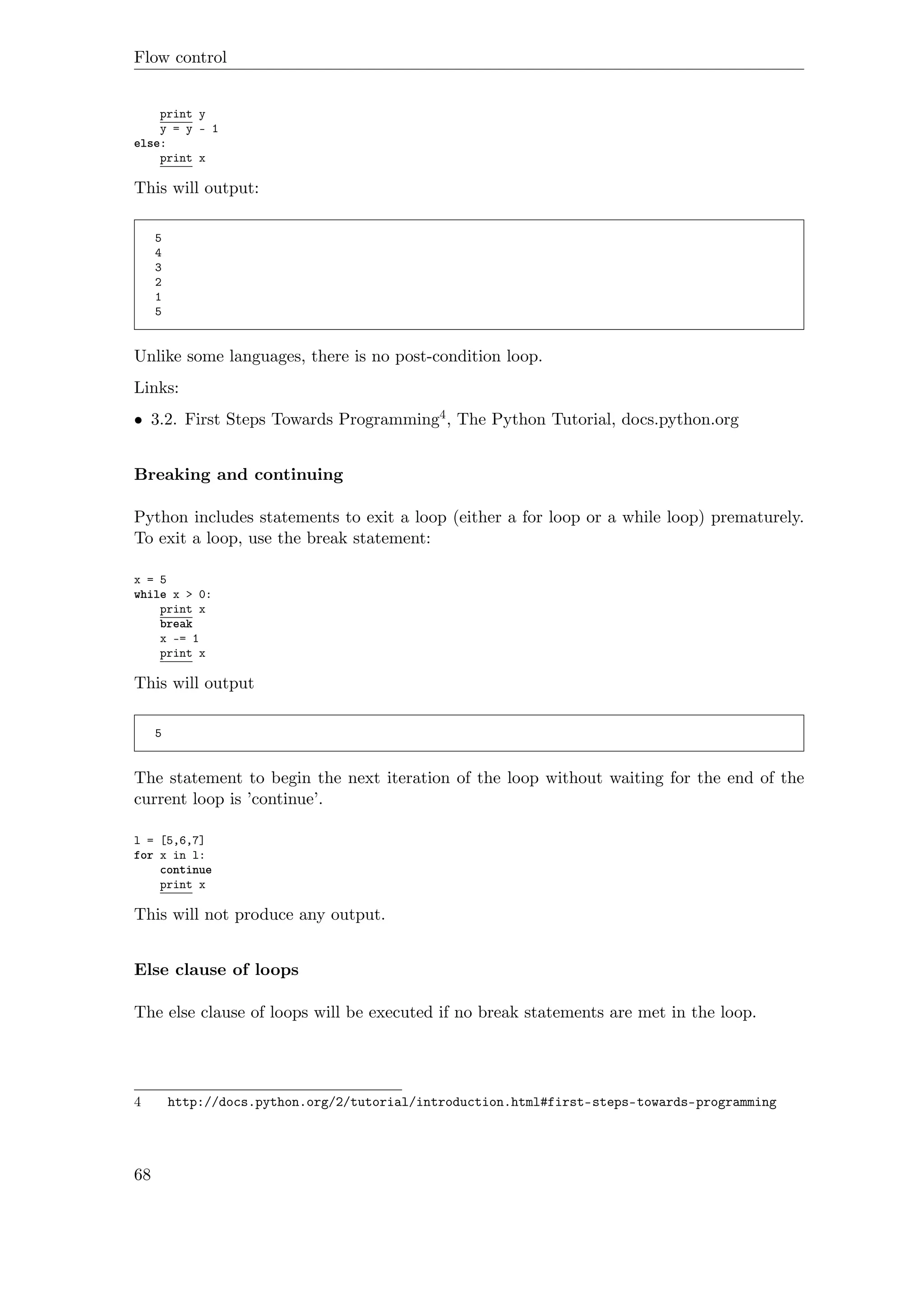Flow control
print y
y = y - 1
else:
print x
This will output:
5
4
3
2
1
5
Unlike some languages, there is no post-condition loop.
Links:
• 3.2. First Steps Towards Programming4, The Python Tutorial, docs.python.org
Breaking and continuing
Python includes statements to exit a loop (either a for loop or a while loop) prematurely.
To exit a loop, use the break statement:
x = 5
while x > 0:
print x
break
x -= 1
print x
This will output
5
The statement to begin the next iteration of the loop without waiting for the end of the
current loop is ’continue’.
l = [5,6,7]
for x in l:
continue
print x
This will not produce any output.
Else clause of loops
The else clause of loops will be executed if no break statements are met in the loop.
4 http://docs.python.org/2/tutorial/introduction.html#first-steps-towards-programming
68
 