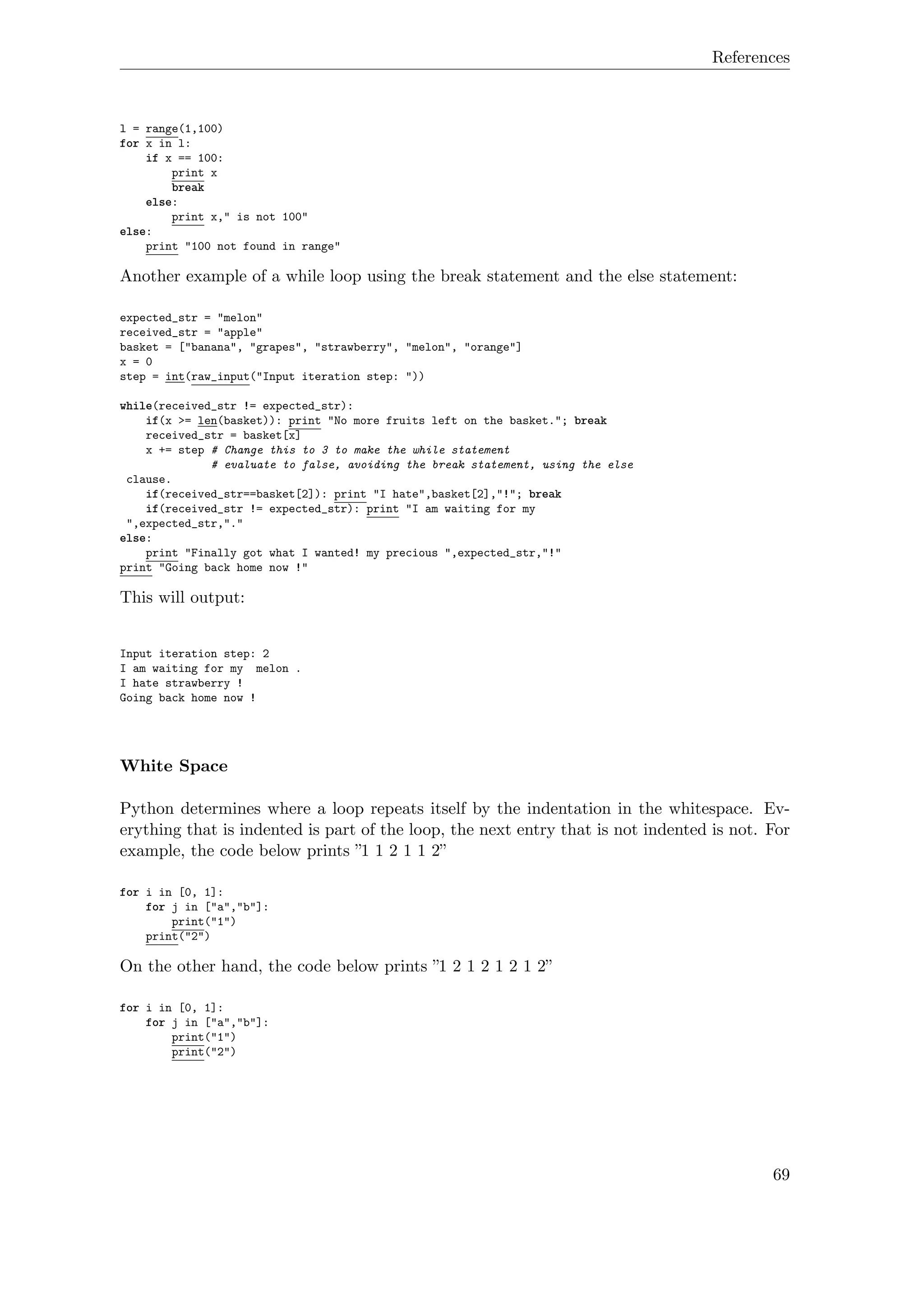 References
l = range(1,100)
for x in l:
if x == 100:
print x
break
else:
print x," is not 100"
else:
print "100 not found in range"
Another example of a while loop using the break statement and the else statement:
expected_str = "melon"
received_str = "apple"
basket = ["banana", "grapes", "strawberry", "melon", "orange"]
x = 0
step = int(raw_input("Input iteration step: "))
while(received_str != expected_str):
if(x >= len(basket)): print "No more fruits left on the basket."; break
received_str = basket[x]
x += step # Change this to 3 to make the while statement
# evaluate to false, avoiding the break statement, using the else
clause.
if(received_str==basket[2]): print "I hate",basket[2],"!"; break
if(received_str != expected_str): print "I am waiting for my
",expected_str,"."
else:
print "Finally got what I wanted! my precious ",expected_str,"!"
print "Going back home now !"
This will output:
Input iteration step: 2
I am waiting for my melon .
I hate strawberry !
Going back home now !
White Space
Python determines where a loop repeats itself by the indentation in the whitespace. Ev-
erything that is indented is part of the loop, the next entry that is not indented is not. For
example, the code below prints ”1 1 2 1 1 2”
for i in [0, 1]:
for j in ["a","b"]:
print("1")
print("2")
On the other hand, the code below prints ”1 2 1 2 1 2 1 2”
for i in [0, 1]:
for j in ["a","b"]:
print("1")
print("2")
69
 