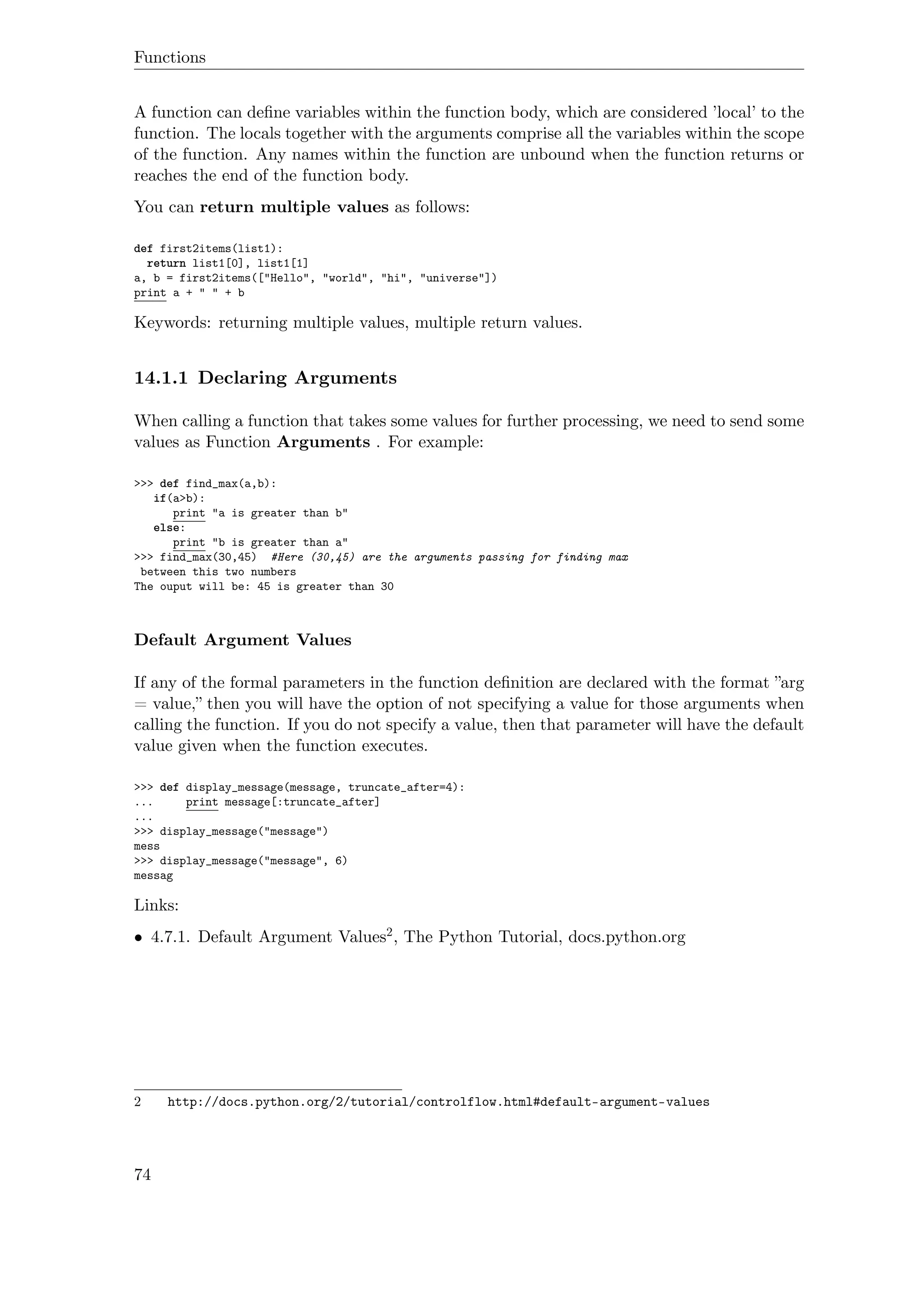 Functions
A function can deﬁne variables within the function body, which are considered ’local’ to the
function. The locals together with the arguments comprise all the variables within the scope
of the function. Any names within the function are unbound when the function returns or
reaches the end of the function body.
You can return multiple values as follows:
def first2items(list1):
return list1[0], list1[1]
a, b = first2items(["Hello", "world", "hi", "universe"])
print a + " " + b
Keywords: returning multiple values, multiple return values.
14.1.1 Declaring Arguments
When calling a function that takes some values for further processing, we need to send some
values as Function Arguments . For example:
>>> def find_max(a,b):
if(a>b):
print "a is greater than b"
else:
print "b is greater than a"
>>> find_max(30,45) #Here (30,45) are the arguments passing for finding max
between this two numbers
The ouput will be: 45 is greater than 30
Default Argument Values
If any of the formal parameters in the function deﬁnition are declared with the format ”arg
= value,” then you will have the option of not specifying a value for those arguments when
calling the function. If you do not specify a value, then that parameter will have the default
value given when the function executes.
>>> def display_message(message, truncate_after=4):
... print message[:truncate_after]
...
>>> display_message("message")
mess
>>> display_message("message", 6)
messag
Links:
• 4.7.1. Default Argument Values2, The Python Tutorial, docs.python.org
2 http://docs.python.org/2/tutorial/controlflow.html#default-argument-values
74
 
