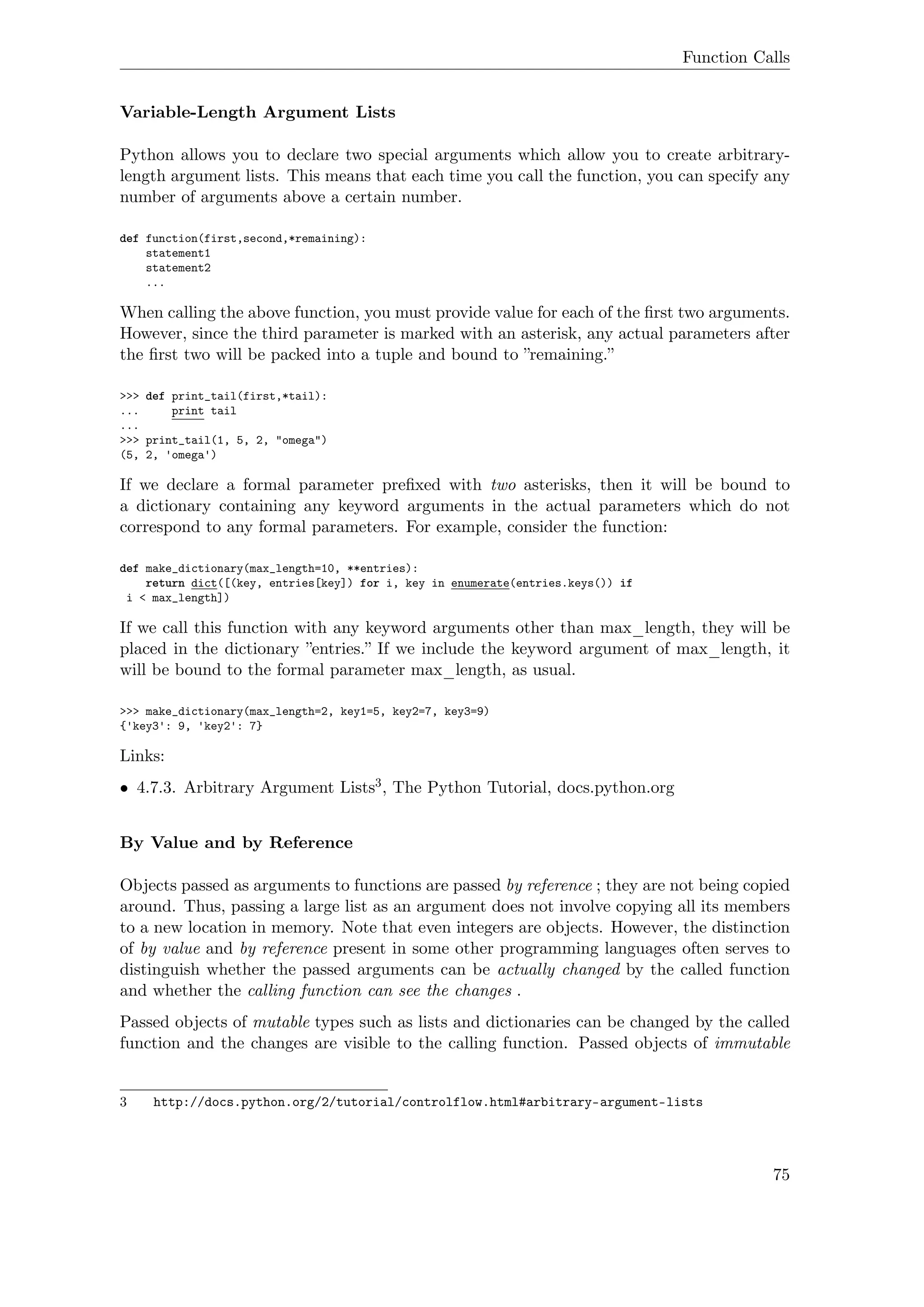 Function Calls
Variable-Length Argument Lists
Python allows you to declare two special arguments which allow you to create arbitrary-
length argument lists. This means that each time you call the function, you can specify any
number of arguments above a certain number.
def function(first,second,*remaining):
statement1
statement2
...
When calling the above function, you must provide value for each of the ﬁrst two arguments.
However, since the third parameter is marked with an asterisk, any actual parameters after
the ﬁrst two will be packed into a tuple and bound to ”remaining.”
>>> def print_tail(first,*tail):
... print tail
...
>>> print_tail(1, 5, 2, "omega")
(5, 2, 'omega')
If we declare a formal parameter preﬁxed with two asterisks, then it will be bound to
a dictionary containing any keyword arguments in the actual parameters which do not
correspond to any formal parameters. For example, consider the function:
def make_dictionary(max_length=10, **entries):
return dict([(key, entries[key]) for i, key in enumerate(entries.keys()) if
i < max_length])
If we call this function with any keyword arguments other than max_length, they will be
placed in the dictionary ”entries.” If we include the keyword argument of max_length, it
will be bound to the formal parameter max_length, as usual.
>>> make_dictionary(max_length=2, key1=5, key2=7, key3=9)
{'key3': 9, 'key2': 7}
Links:
• 4.7.3. Arbitrary Argument Lists3, The Python Tutorial, docs.python.org
By Value and by Reference
Objects passed as arguments to functions are passed by reference ; they are not being copied
around. Thus, passing a large list as an argument does not involve copying all its members
to a new location in memory. Note that even integers are objects. However, the distinction
of by value and by reference present in some other programming languages often serves to
distinguish whether the passed arguments can be actually changed by the called function
and whether the calling function can see the changes .
Passed objects of mutable types such as lists and dictionaries can be changed by the called
function and the changes are visible to the calling function. Passed objects of immutable
3 http://docs.python.org/2/tutorial/controlflow.html#arbitrary-argument-lists
75
 