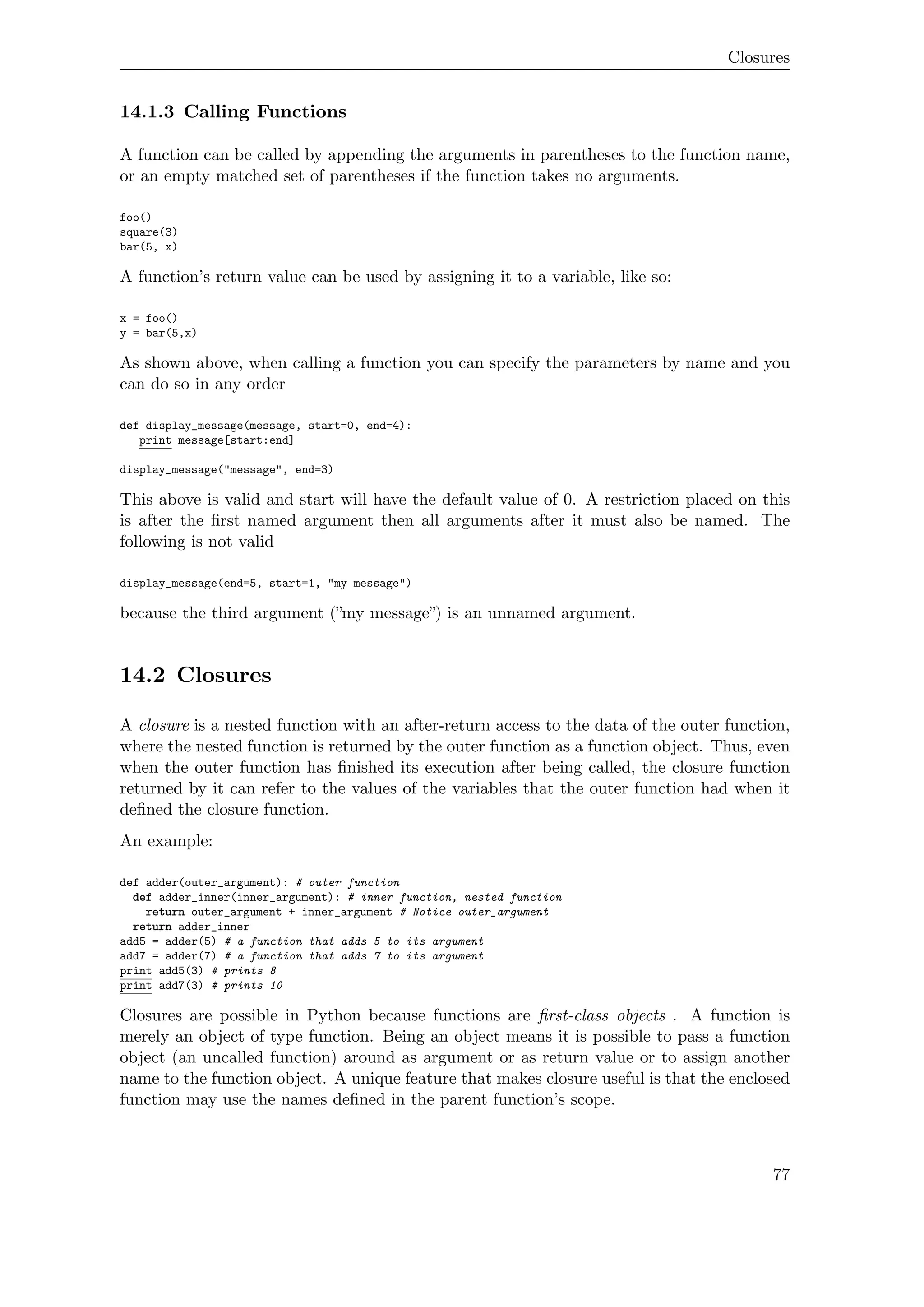 Closures
14.1.3 Calling Functions
A function can be called by appending the arguments in parentheses to the function name,
or an empty matched set of parentheses if the function takes no arguments.
foo()
square(3)
bar(5, x)
A function’s return value can be used by assigning it to a variable, like so:
x = foo()
y = bar(5,x)
As shown above, when calling a function you can specify the parameters by name and you
can do so in any order
def display_message(message, start=0, end=4):
print message[start:end]
display_message("message", end=3)
This above is valid and start will have the default value of 0. A restriction placed on this
is after the ﬁrst named argument then all arguments after it must also be named. The
following is not valid
display_message(end=5, start=1, "my message")
because the third argument (”my message”) is an unnamed argument.
14.2 Closures
A closure is a nested function with an after-return access to the data of the outer function,
where the nested function is returned by the outer function as a function object. Thus, even
when the outer function has ﬁnished its execution after being called, the closure function
returned by it can refer to the values of the variables that the outer function had when it
deﬁned the closure function.
An example:
def adder(outer_argument): # outer function
def adder_inner(inner_argument): # inner function, nested function
return outer_argument + inner_argument # Notice outer_argument
return adder_inner
add5 = adder(5) # a function that adds 5 to its argument
add7 = adder(7) # a function that adds 7 to its argument
print add5(3) # prints 8
print add7(3) # prints 10
Closures are possible in Python because functions are ﬁrst-class objects . A function is
merely an object of type function. Being an object means it is possible to pass a function
object (an uncalled function) around as argument or as return value or to assign another
name to the function object. A unique feature that makes closure useful is that the enclosed
function may use the names deﬁned in the parent function’s scope.
77
 
