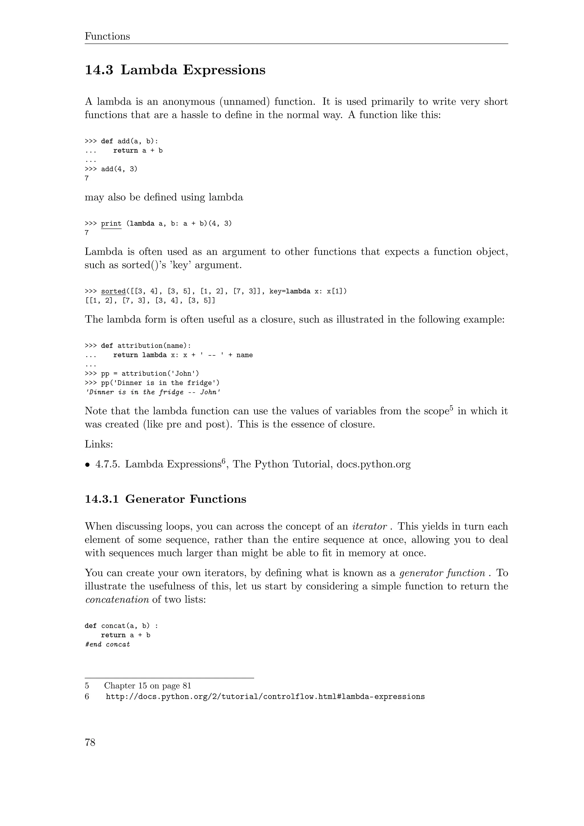 Functions
14.3 Lambda Expressions
A lambda is an anonymous (unnamed) function. It is used primarily to write very short
functions that are a hassle to deﬁne in the normal way. A function like this:
>>> def add(a, b):
... return a + b
...
>>> add(4, 3)
7
may also be deﬁned using lambda
>>> print (lambda a, b: a + b)(4, 3)
7
Lambda is often used as an argument to other functions that expects a function object,
such as sorted()’s ’key’ argument.
>>> sorted([[3, 4], [3, 5], [1, 2], [7, 3]], key=lambda x: x[1])
[[1, 2], [7, 3], [3, 4], [3, 5]]
The lambda form is often useful as a closure, such as illustrated in the following example:
>>> def attribution(name):
... return lambda x: x + ' -- ' + name
...
>>> pp = attribution('John')
>>> pp('Dinner is in the fridge')
'Dinner is in the fridge -- John'
Note that the lambda function can use the values of variables from the scope5 in which it
was created (like pre and post). This is the essence of closure.
Links:
• 4.7.5. Lambda Expressions6, The Python Tutorial, docs.python.org
14.3.1 Generator Functions
When discussing loops, you can across the concept of an iterator . This yields in turn each
element of some sequence, rather than the entire sequence at once, allowing you to deal
with sequences much larger than might be able to ﬁt in memory at once.
You can create your own iterators, by deﬁning what is known as a generator function . To
illustrate the usefulness of this, let us start by considering a simple function to return the
concatenation of two lists:
def concat(a, b) :
return a + b
#end concat
5 Chapter 15 on page 81
6 http://docs.python.org/2/tutorial/controlflow.html#lambda-expressions
78
 