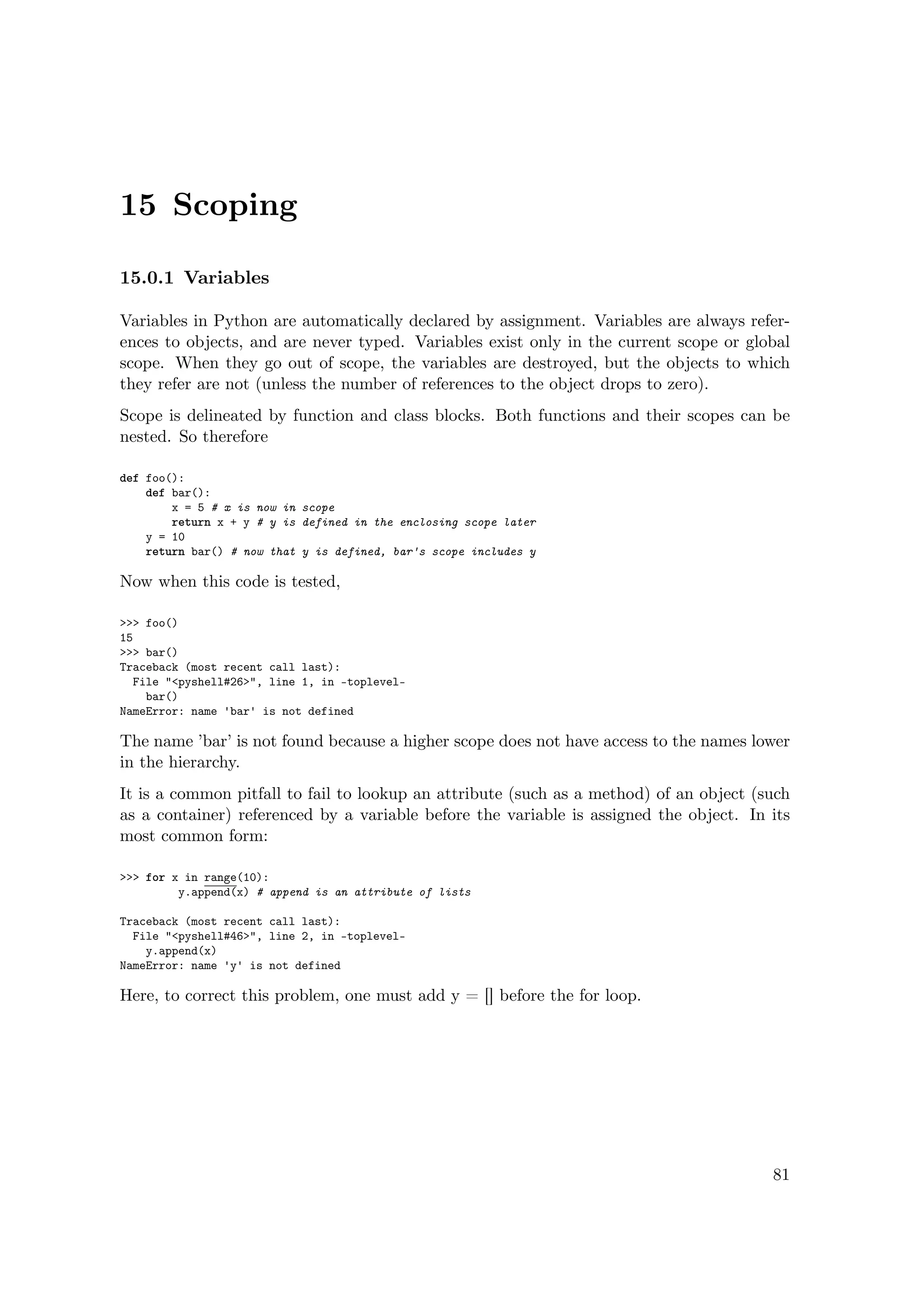 15 Scoping
15.0.1 Variables
Variables in Python are automatically declared by assignment. Variables are always refer-
ences to objects, and are never typed. Variables exist only in the current scope or global
scope. When they go out of scope, the variables are destroyed, but the objects to which
they refer are not (unless the number of references to the object drops to zero).
Scope is delineated by function and class blocks. Both functions and their scopes can be
nested. So therefore
def foo():
def bar():
x = 5 # x is now in scope
return x + y # y is defined in the enclosing scope later
y = 10
return bar() # now that y is defined, bar's scope includes y
Now when this code is tested,
>>> foo()
15
>>> bar()
Traceback (most recent call last):
File "<pyshell#26>", line 1, in -toplevel-
bar()
NameError: name 'bar' is not defined
The name ’bar’ is not found because a higher scope does not have access to the names lower
in the hierarchy.
It is a common pitfall to fail to lookup an attribute (such as a method) of an object (such
as a container) referenced by a variable before the variable is assigned the object. In its
most common form:
>>> for x in range(10):
y.append(x) # append is an attribute of lists
Traceback (most recent call last):
File "<pyshell#46>", line 2, in -toplevel-
y.append(x)
NameError: name 'y' is not defined
Here, to correct this problem, one must add y = [] before the for loop.
81
 
