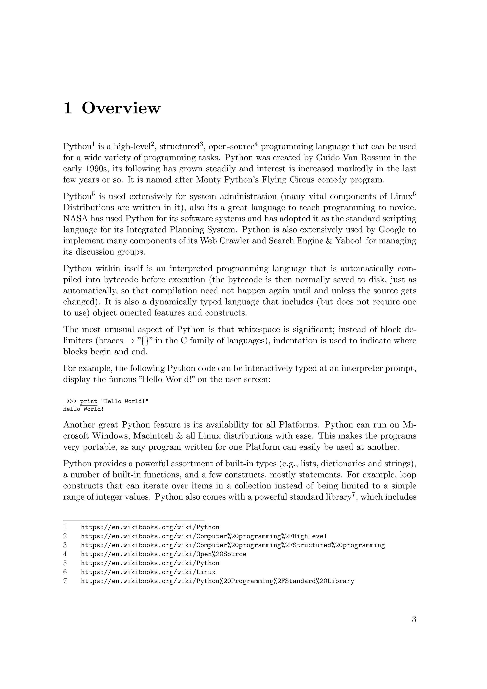 1 Overview
Python1 is a high-level2, structured3, open-source4 programming language that can be used
for a wide variety of programming tasks. Python was created by Guido Van Rossum in the
early 1990s, its following has grown steadily and interest is increased markedly in the last
few years or so. It is named after Monty Python’s Flying Circus comedy program.
Python5 is used extensively for system administration (many vital components of Linux6
Distributions are written in it), also its a great language to teach programming to novice.
NASA has used Python for its software systems and has adopted it as the standard scripting
language for its Integrated Planning System. Python is also extensively used by Google to
implement many components of its Web Crawler and Search Engine & Yahoo! for managing
its discussion groups.
Python within itself is an interpreted programming language that is automatically com-
piled into bytecode before execution (the bytecode is then normally saved to disk, just as
automatically, so that compilation need not happen again until and unless the source gets
changed). It is also a dynamically typed language that includes (but does not require one
to use) object oriented features and constructs.
The most unusual aspect of Python is that whitespace is signiﬁcant; instead of block de-
limiters (braces → ”{}” in the C family of languages), indentation is used to indicate where
blocks begin and end.
For example, the following Python code can be interactively typed at an interpreter prompt,
display the famous ”Hello World!” on the user screen:
>>> print "Hello World!"
Hello World!
Another great Python feature is its availability for all Platforms. Python can run on Mi-
crosoft Windows, Macintosh & all Linux distributions with ease. This makes the programs
very portable, as any program written for one Platform can easily be used at another.
Python provides a powerful assortment of built-in types (e.g., lists, dictionaries and strings),
a number of built-in functions, and a few constructs, mostly statements. For example, loop
constructs that can iterate over items in a collection instead of being limited to a simple
range of integer values. Python also comes with a powerful standard library7, which includes
1 https://en.wikibooks.org/wiki/Python
2 https://en.wikibooks.org/wiki/Computer%20programming%2FHighlevel
3 https://en.wikibooks.org/wiki/Computer%20programming%2FStructured%20programming
4 https://en.wikibooks.org/wiki/Open%20Source
5 https://en.wikibooks.org/wiki/Python
6 https://en.wikibooks.org/wiki/Linux
7 https://en.wikibooks.org/wiki/Python%20Programming%2FStandard%20Library
3
 