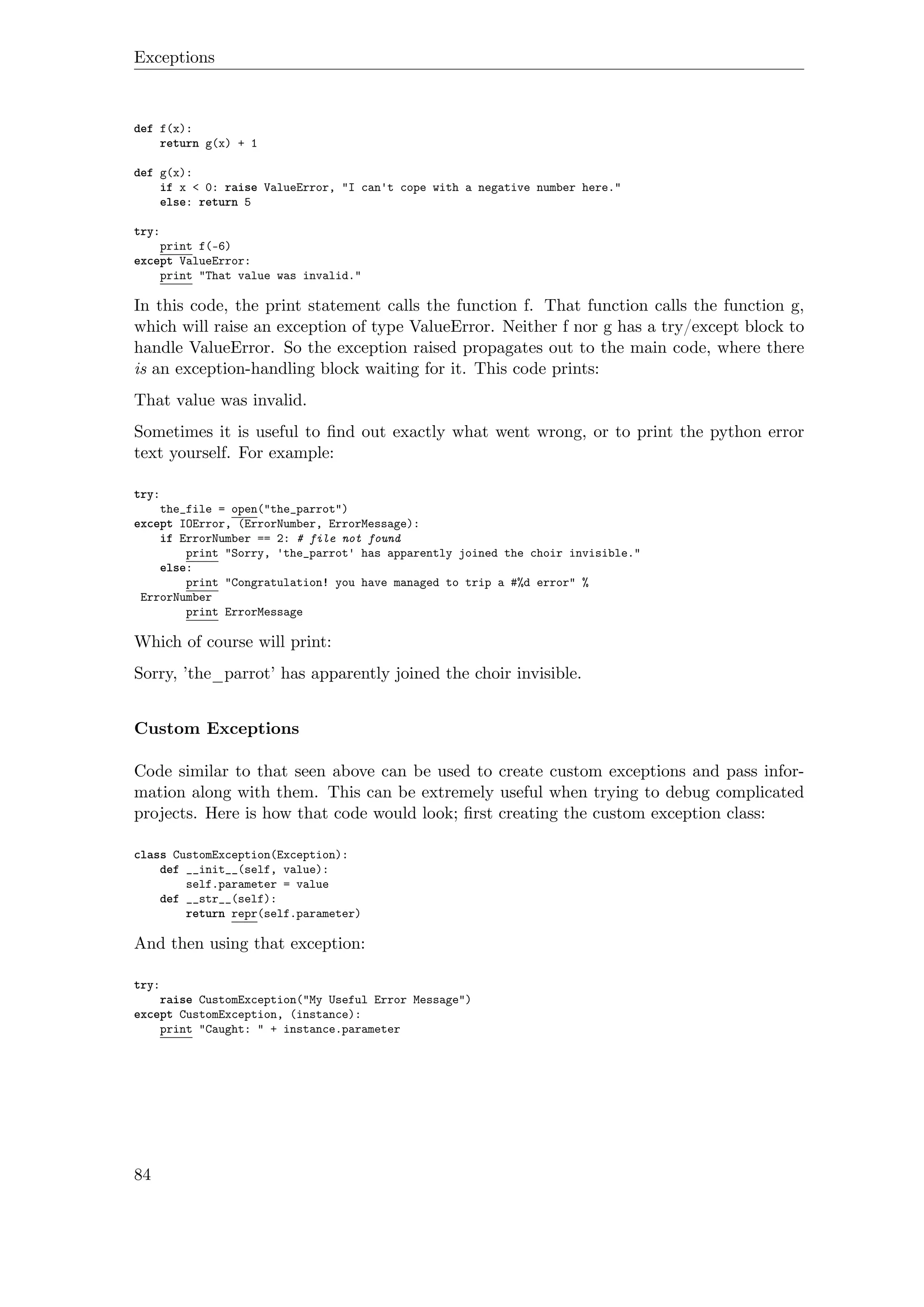 Exceptions
def f(x):
return g(x) + 1
def g(x):
if x < 0: raise ValueError, "I can't cope with a negative number here."
else: return 5
try:
print f(-6)
except ValueError:
print "That value was invalid."
In this code, the print statement calls the function f. That function calls the function g,
which will raise an exception of type ValueError. Neither f nor g has a try/except block to
handle ValueError. So the exception raised propagates out to the main code, where there
is an exception-handling block waiting for it. This code prints:
That value was invalid.
Sometimes it is useful to ﬁnd out exactly what went wrong, or to print the python error
text yourself. For example:
try:
the_file = open("the_parrot")
except IOError, (ErrorNumber, ErrorMessage):
if ErrorNumber == 2: # file not found
print "Sorry, 'the_parrot' has apparently joined the choir invisible."
else:
print "Congratulation! you have managed to trip a #%d error" %
ErrorNumber
print ErrorMessage
Which of course will print:
Sorry, ’the_parrot’ has apparently joined the choir invisible.
Custom Exceptions
Code similar to that seen above can be used to create custom exceptions and pass infor-
mation along with them. This can be extremely useful when trying to debug complicated
projects. Here is how that code would look; ﬁrst creating the custom exception class:
class CustomException(Exception):
def __init__(self, value):
self.parameter = value
def __str__(self):
return repr(self.parameter)
And then using that exception:
try:
raise CustomException("My Useful Error Message")
except CustomException, (instance):
print "Caught: " + instance.parameter
84
 