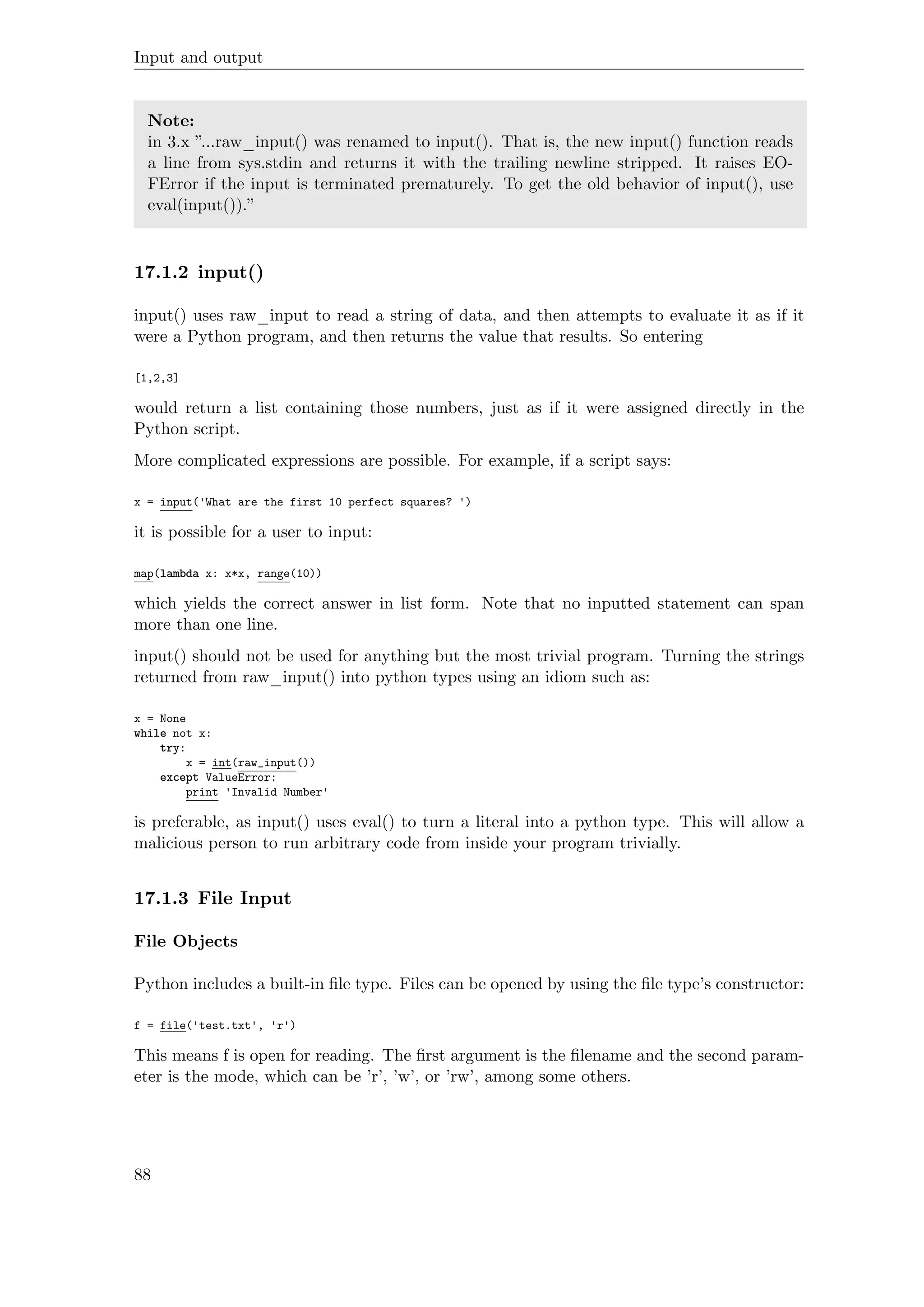 Input and output
Note:
in 3.x ”...raw_input() was renamed to input(). That is, the new input() function reads
a line from sys.stdin and returns it with the trailing newline stripped. It raises EO-
FError if the input is terminated prematurely. To get the old behavior of input(), use
eval(input()).”
17.1.2 input()
input() uses raw_input to read a string of data, and then attempts to evaluate it as if it
were a Python program, and then returns the value that results. So entering
[1,2,3]
would return a list containing those numbers, just as if it were assigned directly in the
Python script.
More complicated expressions are possible. For example, if a script says:
x = input('What are the first 10 perfect squares? ')
it is possible for a user to input:
map(lambda x: x*x, range(10))
which yields the correct answer in list form. Note that no inputted statement can span
more than one line.
input() should not be used for anything but the most trivial program. Turning the strings
returned from raw_input() into python types using an idiom such as:
x = None
while not x:
try:
x = int(raw_input())
except ValueError:
print 'Invalid Number'
is preferable, as input() uses eval() to turn a literal into a python type. This will allow a
malicious person to run arbitrary code from inside your program trivially.
17.1.3 File Input
File Objects
Python includes a built-in ﬁle type. Files can be opened by using the ﬁle type’s constructor:
f = file('test.txt', 'r')
This means f is open for reading. The ﬁrst argument is the ﬁlename and the second param-
eter is the mode, which can be ’r’, ’w’, or ’rw’, among some others.
88
 