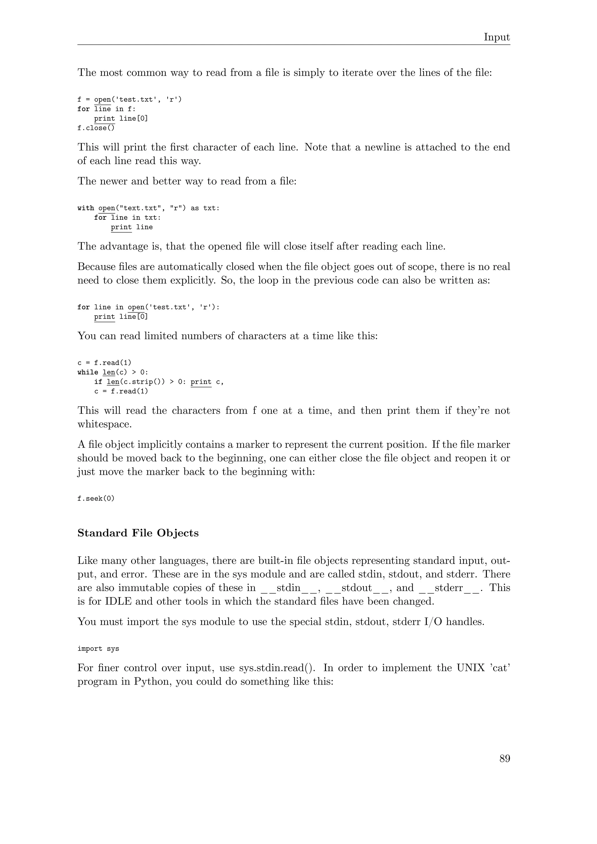 Input
The most common way to read from a ﬁle is simply to iterate over the lines of the ﬁle:
f = open('test.txt', 'r')
for line in f:
print line[0]
f.close()
This will print the ﬁrst character of each line. Note that a newline is attached to the end
of each line read this way.
The newer and better way to read from a ﬁle:
with open("text.txt", "r") as txt:
for line in txt:
print line
The advantage is, that the opened ﬁle will close itself after reading each line.
Because ﬁles are automatically closed when the ﬁle object goes out of scope, there is no real
need to close them explicitly. So, the loop in the previous code can also be written as:
for line in open('test.txt', 'r'):
print line[0]
You can read limited numbers of characters at a time like this:
c = f.read(1)
while len(c) > 0:
if len(c.strip()) > 0: print c,
c = f.read(1)
This will read the characters from f one at a time, and then print them if they’re not
whitespace.
A ﬁle object implicitly contains a marker to represent the current position. If the ﬁle marker
should be moved back to the beginning, one can either close the ﬁle object and reopen it or
just move the marker back to the beginning with:
f.seek(0)
Standard File Objects
Like many other languages, there are built-in ﬁle objects representing standard input, out-
put, and error. These are in the sys module and are called stdin, stdout, and stderr. There
are also immutable copies of these in __stdin__, __stdout__, and __stderr__. This
is for IDLE and other tools in which the standard ﬁles have been changed.
You must import the sys module to use the special stdin, stdout, stderr I/O handles.
import sys
For ﬁner control over input, use sys.stdin.read(). In order to implement the UNIX ’cat’
program in Python, you could do something like this:
89
 
