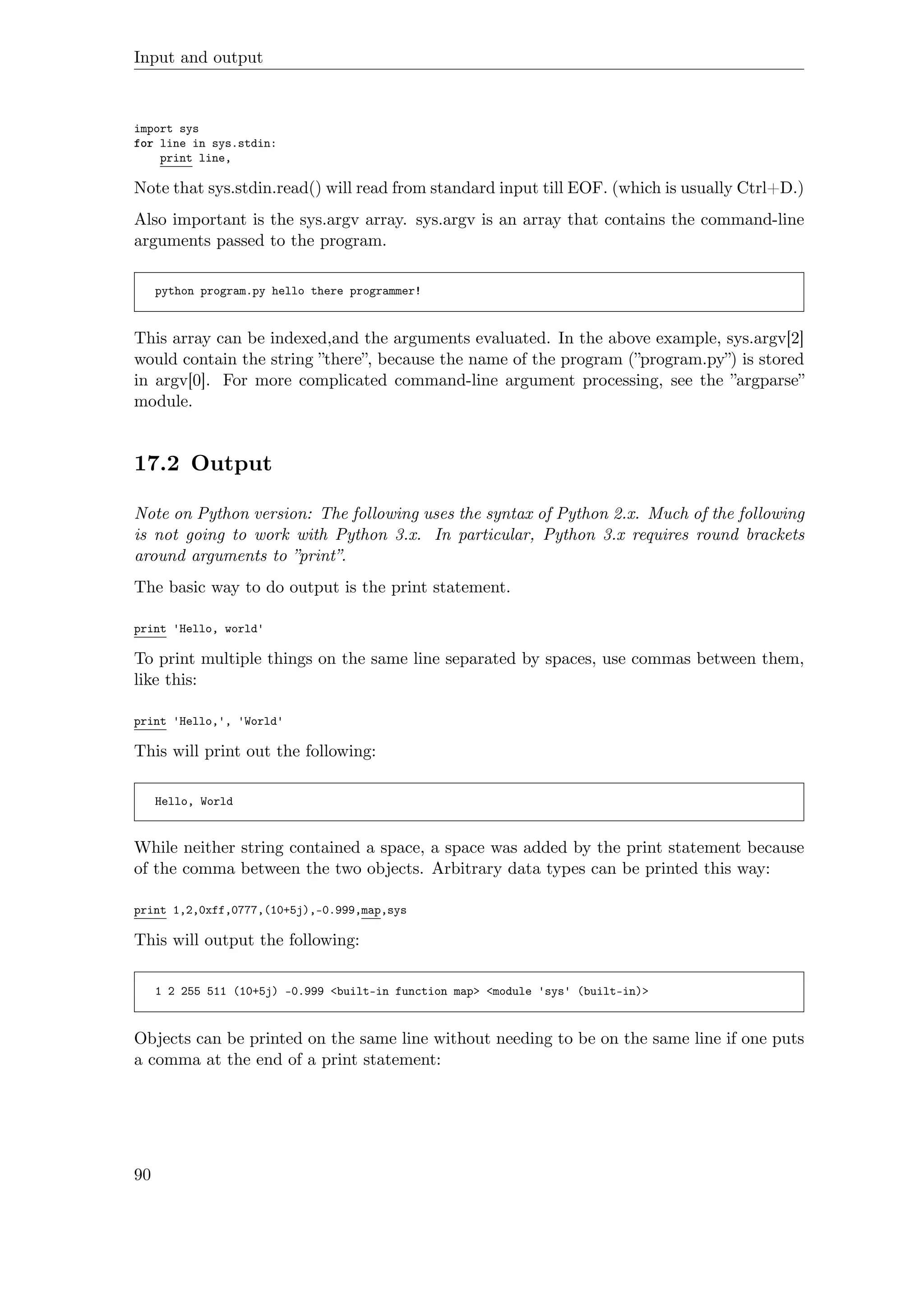 Input and output
import sys
for line in sys.stdin:
print line,
Note that sys.stdin.read() will read from standard input till EOF. (which is usually Ctrl+D.)
Also important is the sys.argv array. sys.argv is an array that contains the command-line
arguments passed to the program.
python program.py hello there programmer!
This array can be indexed,and the arguments evaluated. In the above example, sys.argv[2]
would contain the string ”there”, because the name of the program (”program.py”) is stored
in argv[0]. For more complicated command-line argument processing, see the ”argparse”
module.
17.2 Output
Note on Python version: The following uses the syntax of Python 2.x. Much of the following
is not going to work with Python 3.x. In particular, Python 3.x requires round brackets
around arguments to ”print”.
The basic way to do output is the print statement.
print 'Hello, world'
To print multiple things on the same line separated by spaces, use commas between them,
like this:
print 'Hello,', 'World'
This will print out the following:
Hello, World
While neither string contained a space, a space was added by the print statement because
of the comma between the two objects. Arbitrary data types can be printed this way:
print 1,2,0xff,0777,(10+5j),-0.999,map,sys
This will output the following:
1 2 255 511 (10+5j) -0.999 <built-in function map> <module 'sys' (built-in)>
Objects can be printed on the same line without needing to be on the same line if one puts
a comma at the end of a print statement:
90
 