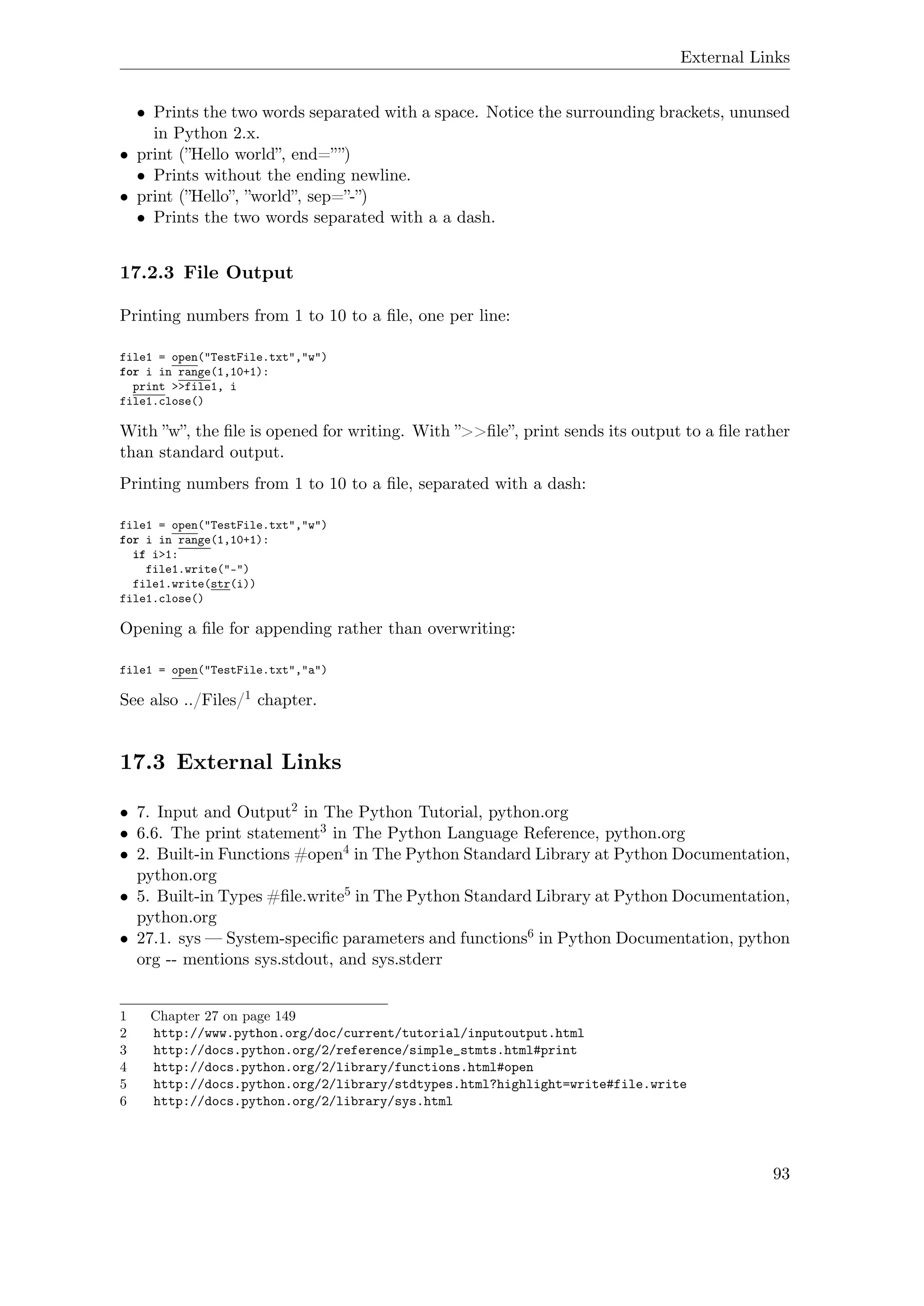 External Links
• Prints the two words separated with a space. Notice the surrounding brackets, ununsed
in Python 2.x.
• print (”Hello world”, end=””)
• Prints without the ending newline.
• print (”Hello”, ”world”, sep=”-”)
• Prints the two words separated with a a dash.
17.2.3 File Output
Printing numbers from 1 to 10 to a ﬁle, one per line:
file1 = open("TestFile.txt","w")
for i in range(1,10+1):
print >>file1, i
file1.close()
With ”w”, the ﬁle is opened for writing. With ”>>ﬁle”, print sends its output to a ﬁle rather
than standard output.
Printing numbers from 1 to 10 to a ﬁle, separated with a dash:
file1 = open("TestFile.txt","w")
for i in range(1,10+1):
if i>1:
file1.write("-")
file1.write(str(i))
file1.close()
Opening a ﬁle for appending rather than overwriting:
file1 = open("TestFile.txt","a")
See also ../Files/1 chapter.
17.3 External Links
• 7. Input and Output2 in The Python Tutorial, python.org
• 6.6. The print statement3 in The Python Language Reference, python.org
• 2. Built-in Functions #open4 in The Python Standard Library at Python Documentation,
python.org
• 5. Built-in Types #ﬁle.write5 in The Python Standard Library at Python Documentation,
python.org
• 27.1. sys — System-speciﬁc parameters and functions6 in Python Documentation, python
org -- mentions sys.stdout, and sys.stderr
1 Chapter 27 on page 149
2 http://www.python.org/doc/current/tutorial/inputoutput.html
3 http://docs.python.org/2/reference/simple_stmts.html#print
4 http://docs.python.org/2/library/functions.html#open
5 http://docs.python.org/2/library/stdtypes.html?highlight=write#file.write
6 http://docs.python.org/2/library/sys.html
93
 